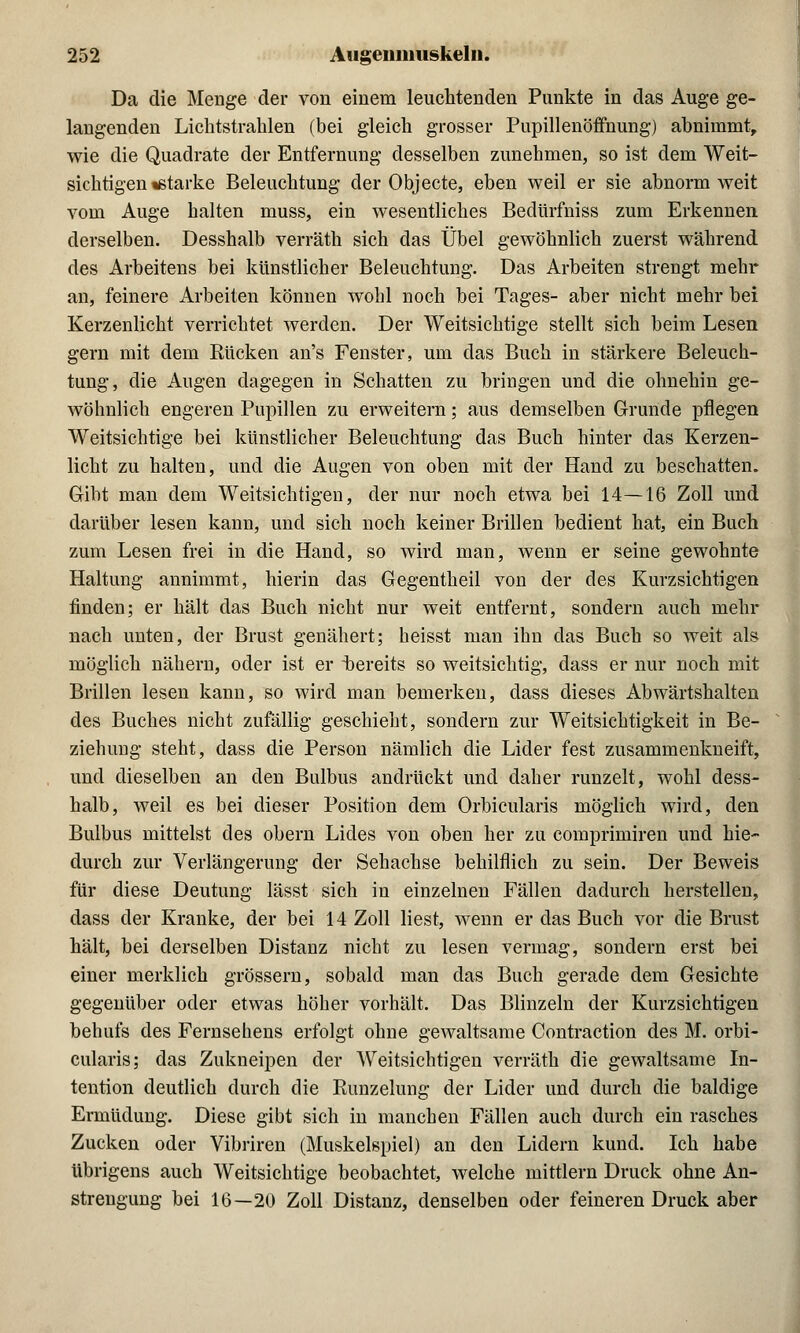 Da die Menge der von einem leuchtenden Punkte in das Auge ge- langenden Lichtstrahlen (bei gleich grosser Pupillenöffnung) abnimmt, wie die Quadrate der Entfernung desselben zunehmen, so ist dem Weit- sichtigen starke Beleuchtung der Objecte, eben weil er sie abnorm weit vom Auge halten muss, ein wesentliches Bedürfniss zum Erkennen derselben. Desshalb verräth sich das Übel gewöhnlich zuerst während des Arbeitens bei künstlicher Beleuchtung. Das Arbeiten strengt mehr an, feinere Arbeiten können wohl noch bei Tages- aber nicht mehr bei Kerzenlicht verrichtet werden. Der Weitsichtige stellt sich beim Lesen gern mit dem Kücken an's Fenster, um das Buch in stärkere Beleuch- tung, die Augen dagegen in Schatten zu bringen und die ohnehin ge- wöhnlich engeren Pupillen zu erweitern; aus demselben Grunde pflegen Weitsichtige bei künstlicher Beleuchtung das Buch hinter das Kerzen- licht zu halten, und die Augen von oben mit der Hand zu beschatten. Gibt man dem Weitsichtigen, der nur noch etwa bei 14—16 Zoll und darüber lesen kann, und sich noch keiner Brillen bedient hat, ein Buch zum Lesen frei in die Hand, so wird man, wenn er seine gewohnte Haltung annimmt, hierin das Gegentheil von der des Kurzsichtigen finden; er hält das Buch nicht nur weit entfernt, sondern auch mehr nach unten, der Brust genähert; heisst man ihn das Buch so weit als möglich nähern, oder ist er bereits so weitsichtig, dass er nur noch mit Brillen lesen kann, so wird man bemerken, dass dieses Abwärtshalten des Buches nicht zufällig geschieht, sondern zur Weitsichtigkeit in Be- ziehung steht, dass die Person nämlich die Lider fest zusammenkneift, und dieselben an den Bulbus andrückt und daher runzelt, wohl dess- halb, weil es bei dieser Position dem Orbicularis möglich wird, den Bulbus mittelst des obern Lides von oben her zu comprimiren und hie- durch zur Verlängerung der Sehachse behilflich zu sein. Der Beweis für diese Deutung lässt sich in einzelnen Fällen dadurch herstellen, dass der Kranke, der bei 14 Zoll liest, wenn er das Buch vor die Brust hält, bei derselben Distanz nicht zu lesen vermag, sondern erst bei einer merklich grössern, sobald man das Buch gerade dem Gesichte gegenüber oder etwas höher vorhält. Das Blinzeln der Kurzsichtigen behufs des Fernsehens erfolgt ohne gewaltsame Contraction des M. orbi- cularis; das Zukneipen der Weitsichtigen verräth die gewaltsame In- tention deutlich durch die Kunzelung der Lider und durch die baldige Ermüdung. Diese gibt sich in manchen Fällen auch durch ein rasches Zucken oder Vibriren (Muskelspiel) an den Lidern kund. Ich habe übrigens auch Weitsichtige beobachtet, welche mittlem Druck ohne An- strengung bei 16—20 Zoll Distanz, denselben oder feineren Druck aber