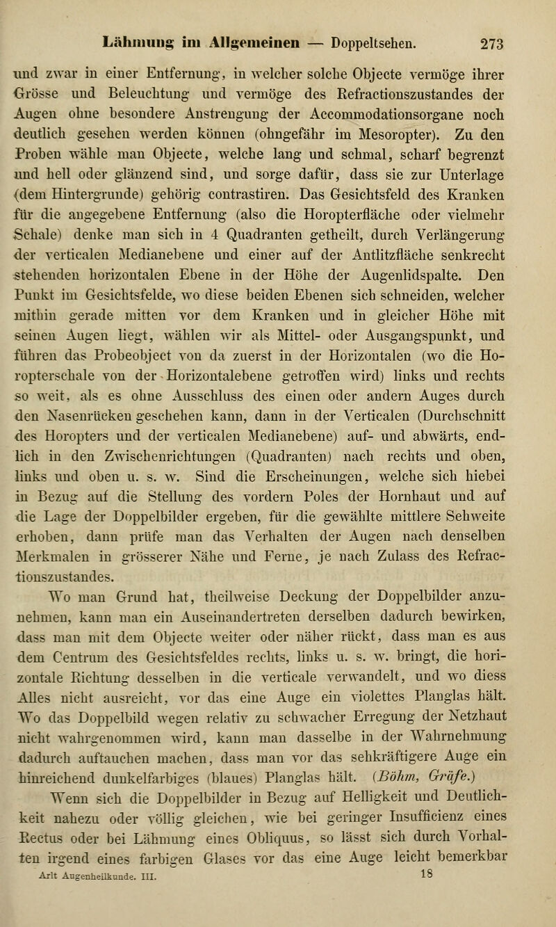 und zwai in einer Entfernung-, in welcher solche Objecte vermöge ihrer Grösse und Beleuchtung- und vermöge des Refractionszustandes der Augen ohne besondere Anstrengung der Accommodationsorgane noch deutlich gesehen werden können (ohngefähr im Mesoropter). Zu den Proben wähle man Objecte, welche lang und schmal, scharf begrenzt und hell oder glänzend sind, und sorge dafür, dass sie zur Unterlage (dem Hintergründe) gehörig contrastiren. Das Gesichtsfeld des Kranken für die angegebene Entfernung (also die Horopterfläche oder vielmehr Schale) denke man sich in 4 Quadranten getheilt, durch Verlängerung der verticalen Medianebene und einer auf der Antlitzfläche senkrecht stehenden horizontalen Ebene in der Höhe der Augenlidspalte. Den Punkt im Gesichtsfelde, wo diese beiden Ebenen sich schneiden, welcher mithin gerade mitten vor dem Kranken und in gleicher Höhe mit seinen Augen liegt, wählen wir als Mittel- oder Ausgangspunkt, und führen das Probeobject von da zuerst in der Horizontalen (wo die Ho- ropterschale von der Horizontalebene getroffen wird) links und rechts so weit, als es ohne Ausschluss des einen oder andern Auges durch den Nasenrücken geschehen kann, dann in der Verticalen (Durchschnitt des Horopters und der verticalen Medianebene) auf- und abwärts, end- lich in den Zwischenrichtungen (Quadranten) nach rechts und oben, links und oben u. s. w. Sind die Erscheinungen, welche sich hiebei in Bezug auf die Stellung des vordem Poles der Hornhaut und auf die Lage der Doppelbilder ergeben, für die gewählte mittlere Sehweite erhoben, dann prüfe man das Verhalten der Augen nach denselben Merkmalen in grösserer Nähe und Ferne, je nach Zulass des Refrac- tionszustandes. Wo man Grund hat, theilweise Deckung der Doppelbilder anzu- nehmen, kann man ein Auseinandertreten derselben dadurch bewirken, dass man mit dem Objecte weiter oder näher rückt, dass man es aus dem Centrum des Gesichtsfeldes rechts, links u. s. w. bringt, die hori- zontale Richtung desselben in die verticale verwandelt, und wo diess Alles nicht ausreicht, vor das eine Auge ein violettes Planglas hält. Wo das Doppelbild wegen relativ zu schwacher Erregung der Netzhaut nicht wahrgenommen wird, kann man dasselbe in der Wahrnehmung dadurch auftauchen machen, dass man vor das sehkräftigere Auge ein hinreichend dunkelfarbiges (blaues) Planglas hält. {Böhm, Gräfe.) Wenn sich die Doppelbilder in Bezug auf Helligkeit und Deutlich- keit nahezu oder völlig gleichen, wie bei geringer Insufficienz eines Rectus oder bei Lähmung eines Obliquus, so lässt sich durch Vorhal- ten irgend eines farbigen Glases vor das eine Auge leicht bemerkbar Arlt Augenheilkunde. III. 18