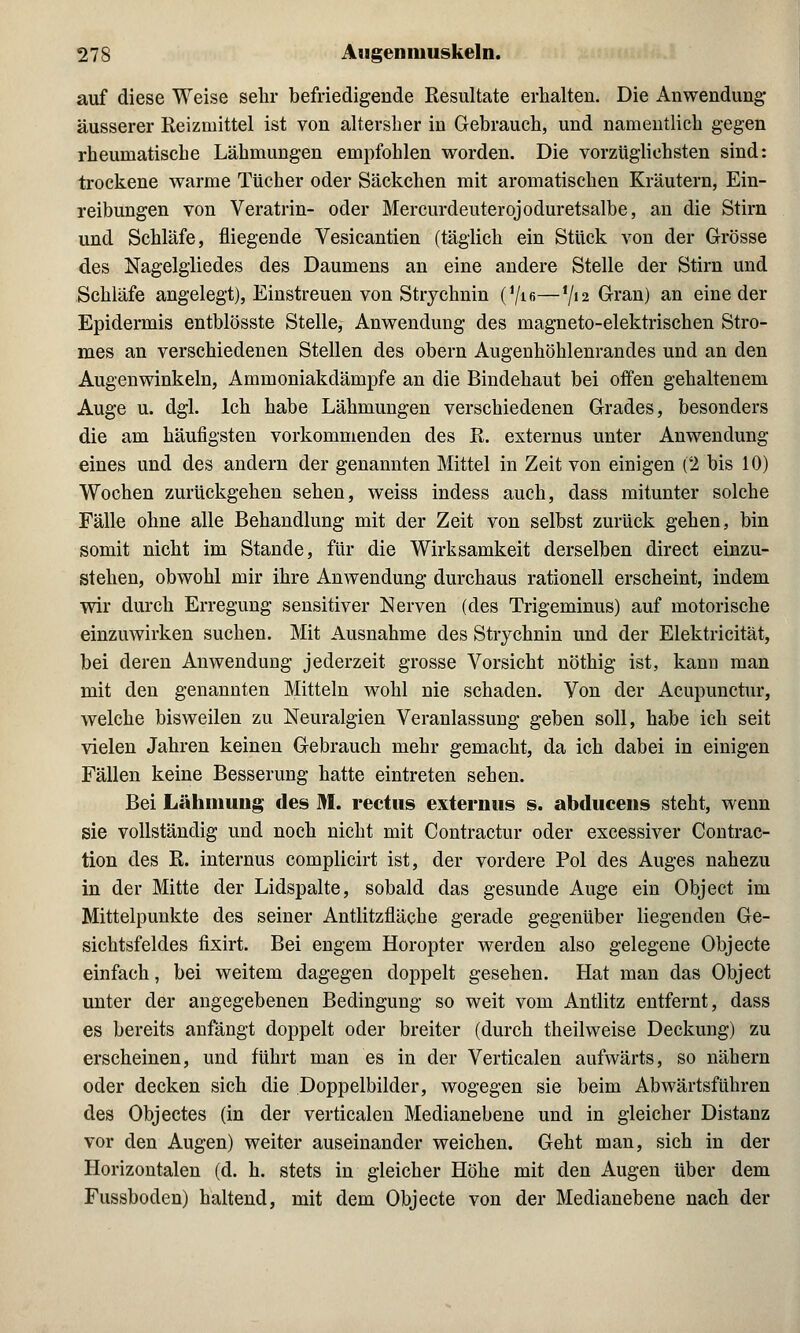 auf diese Weise sehr befriedigende Resultate erhalten. Die Anwendung äusserer Reizmittel ist von altersber in Gebrauch, und namentlich gegen rheumatische Lähmungen empfohlen worden. Die vorzüglichsten sind: trockene warme Tücher oder Säckchen mit aromatischen Kräutern, Ein- reibungen von Veratrin- oder Mercurdeuterojoduretsalbe, an die Stirn und Schläfe, fliegende Vesicantien (täglich ein Stück von der Grösse des Nagelgliedes des Daumens an eine andere Stelle der Stirn und Schläfe angelegt), Einstreuen von Strychnin (1/i6—Vi 2 Gran) an eine der Epidermis entblösste Stelle, Anwendung des magneto-elektrischen Stro- mes an verschiedenen Stellen des obern Augenhöhlenrandes und an den Augenwinkeln, Ammoniakdämpfe an die Bindehaut bei offen gehaltenem Auge u. dgl. Ich habe Lähmungen verschiedenen Grades, besonders die am häufigsten vorkommenden des R. externus unter Anwendung eines und des andern der genannten Mittel in Zeit von einigen (2 bis 10) Wochen zurückgehen sehen, weiss indess auch, dass mitunter solche Fälle ohne alle Behandlung mit der Zeit von selbst zurück gehen, bin somit nicht im Stande, für die Wirksamkeit derselben direct einzu- stehen, obwohl mir ihre Anwendung durchaus rationell erscheint, indem wir durch Erregung sensitiver Nerven (des Trigeminus) auf motorische einzuwirken suchen. Mit Ausnahme des Strychnin und der Elektricität, bei deren Anwendung jederzeit grosse Vorsicht nöthig ist, kann man mit den genannten Mitteln wohl nie schaden. Von der Acupunctur, welche bisweilen zu Neuralgien Veranlassung geben soll, habe ich seit vielen Jahren keinen Gebrauch mehr gemacht, da ich dabei in einigen Fällen keine Besserung hatte eintreten sehen. Bei Lähmung des M. rectus externus s. abducens steht, wenn sie vollständig und noch nicht mit Contractur oder excessiver Contrac- tion des R. internus complicirt ist, der vordere Pol des Auges nahezu in der Mitte der Lidspalte, sobald das gesunde Auge ein Object im Mittelpunkte des seiner Antlitzfläche gerade gegenüber liegenden Ge- sichtsfeldes fixirt. Bei engem Horopter werden also gelegene Objecte einfach, bei weitem dagegen doppelt gesehen. Hat man das Object unter der angegebenen Bedingung so weit vom Antlitz entfernt, dass es bereits anfängt doppelt oder breiter (durch theilweise Deckung) zu erscheinen, und führt man es in der Verticalen aufwärts, so nähern oder decken sich die Doppelbilder, wogegen sie beim Abwärtsführen des Objectes (in der verticalen Medianebene und in gleicher Distanz vor den Augen) weiter auseinander weichen. Geht man, sich in der Horizontalen (d. h. stets in gleicher Höhe mit den Augen über dem Fussboden) haltend, mit dem Objecte von der Medianebene nach der