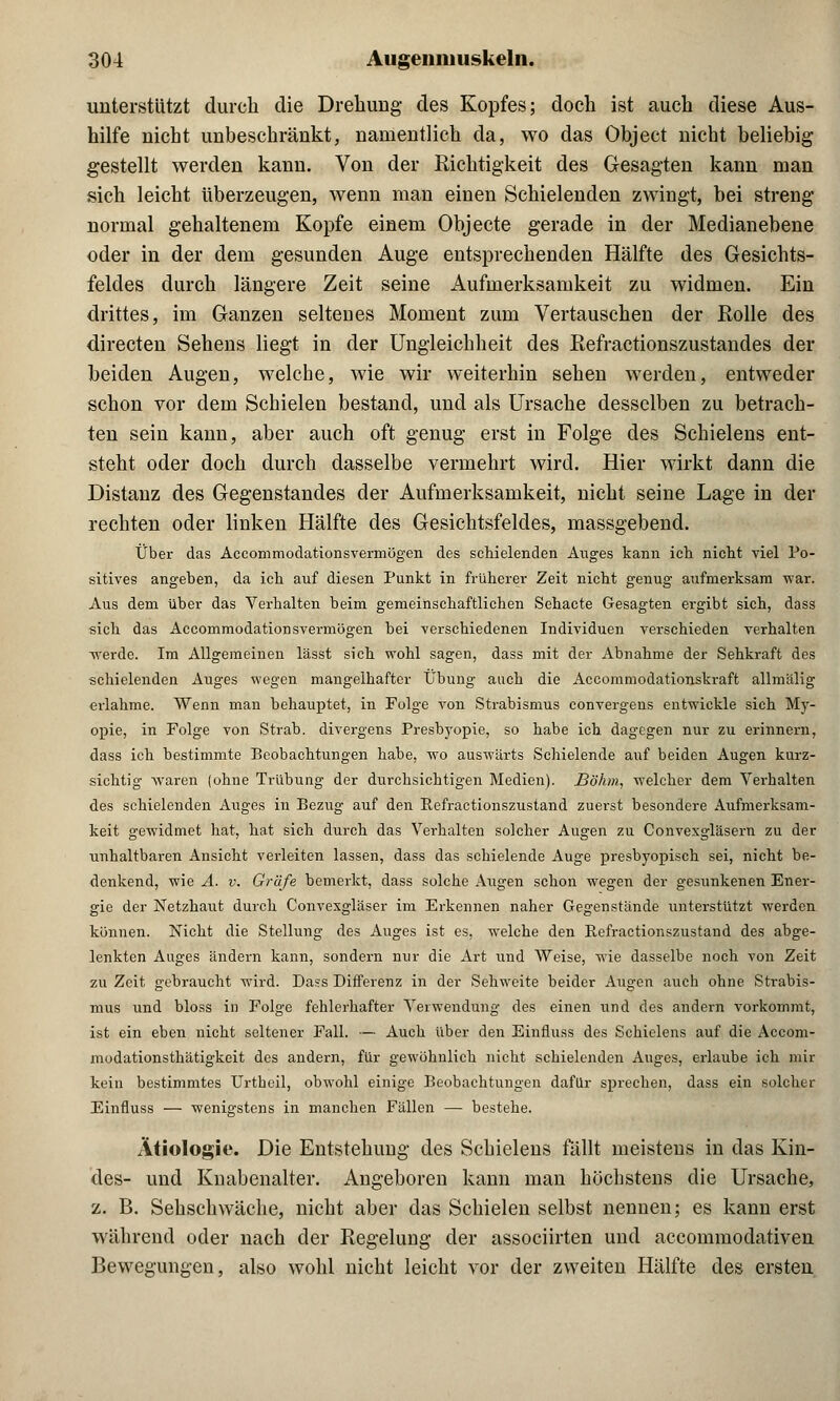 unterstützt durch die Drehung des Kopfes; doch ist auch diese Aus- hilfe nicht unbeschränkt, namentlich da, wo das Object nicht beliebig gestellt werden kann. Von der Kichtigkeit des Gesagten kann man sich leicht überzeugen, wenn man einen Schielenden zwingt, bei streng normal gehaltenem Kopfe einem Objecte gerade in der Median ebene oder in der dem gesunden Auge entsprechenden Hälfte des Gesichts- feldes durch längere Zeit seine Aufmerksamkeit zu widmen. Ein drittes, im Ganzen seltenes Moment zum Vertauschen der Rolle des directen Sehens liegt in der Ungleichheit des Refractionszustandes der beiden Augen, welche, wie wir weiterhin sehen werden, entweder schon vor dem Schielen bestand, und als Ursache desselben zu betrach- ten sein kann, aber auch oft genug erst in Folge des Schielens ent- steht oder doch durch dasselbe vermehrt wird. Hier wirkt dann die Distanz des Gegenstandes der Aufmerksamkeit, nicht seine Lage in der rechten oder linken Hälfte des Gesichtsfeldes, massgebend. Über das Accommodationsvermögen des schielenden Auges kann ich nicht viel Po- sitives angeben, da ich auf diesen Punkt in früherer Zeit nicht genug aufmerksam war. Aus dem über das Verhalten beim gemeinschaftlichen Sehacte Gesagten ergibt sich, dass sich das Accommodationsvermögen bei verschiedenen Individuen verschieden verhalten werde. Im Allgemeinen lässt sich wohl sagen, dass mit der Abnahme der Sehkraft des schielenden Auges wegen mangelhafter Übung auch die Accommodationskraft allmälig erlahme. Wenn man behauptet, in Folge von Strabismus convergens entwickle sich My- opie, in Folge von Strab. divergens Presbyopie, so habe ich dagegen nur zu erinnern, dass ich bestimmte Beobachtungen habe, wo auswärts Schielende auf beiden Augen kurz- sichtig waren (ohne Trübung der durchsichtigen Medien). Böhm, welcher dem Verhalten des schielenden Auges in Bezug auf den Refractionszustand zuerst besondere Aufmerksam- keit gewidmet hat, hat sich durch das Verhalten solcher Augen zu Convexgläsern zu der unhaltbaren Ansicht verleiten lassen, dass das schielende Auge presbyopisch sei, nicht be- denkend, wie A. v. Gräfe bemerkt, dass solche Augen schon wegen der gesunkenen Ener- gie der Netzhaut durch Convexgläser im Erkennen naher Gegenstände unterstützt werden können. Nicht die Stellung des Auges ist es, welche den Refractionszustand des abge- lenkten Auges ändern kann, sondern nur die Art und Weise, wie dasselbe noch von Zeit zu Zeit gebraucht wird. Dass Differenz in der Sehweite beider Augen auch ohne Strabis- mus und bloss in Folge fehlerhafter Verwendung des einen und des andern vorkommt, ist ein eben nicht seltener Fall. — Auch über den Einfluss des Schielens auf die Accom- modationsthätigkeit des andern, für gewöhnlich nicht schielenden Auges, erlaube ich mir kein bestimmtes Urtheil, obwohl einige Beobachtungen dafür sprechen, dass ein solcher Einfluss — wenigstens in manchen Fällen — bestehe. Ätiologie. Die Entstehung des Schielens fällt meistens in das Kin- des- und Knabenalter. Angeboren kann man höchstens die Ursache, z. B. Sehschwache, nicht aber das Schielen selbst nennen; es kann erst während oder nach der Regelung der assoeiirten und aecommodativen Bewegungen, also wohl nicht leicht vor der zweiten Hälfte des ersten