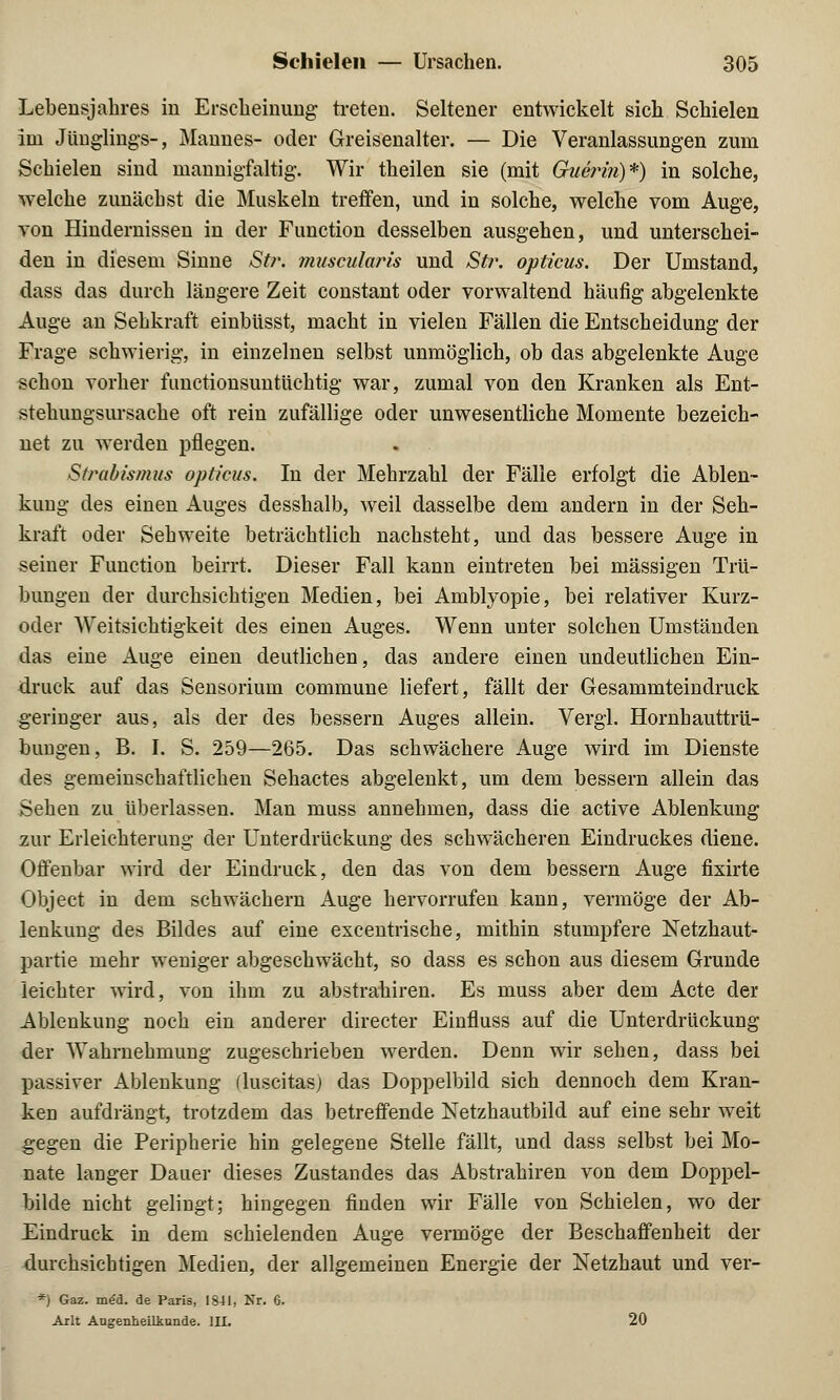 Lebensjahres in Erscheinung treten. Seltener entwickelt sich Schielen im Jünglings-, Mannes- oder Greisenalter. — Die Veranlassungen zum Schielen sind mannigfaltig. Wir theilen sie (mit Guerifi)*) in solche, welche zunächst die Muskeln treffen, und in solche, welche vom Auge, von Hindernissen in der Function desselben ausgehen, und unterschei- den in diesem Sinne Str. muscularis und Str. opticus. Der Umstand, dass das durch längere Zeit constant oder vorwaltend häufig abgelenkte Auge an Sehkraft einbüsst, macht in vielen Fällen die Entscheidung der Frage schwierig, in einzelnen selbst unmöglich, ob das abgelenkte Auge schon vorher functionsuntüchtig war, zumal von den Kranken als Ent- stehungsursache oft rein zufällige oder unwesentliche Momente bezeich- net zu werden pflegen. Strabismus opticus. In der Mehrzahl der Fälle erfolgt die Ablen- kung des einen Auges desshalb, weil dasselbe dem andern in der Seh- kraft oder Sehweite beträchtlich nachsteht, und das bessere Auge in seiner Function beirrt. Dieser Fall kann eintreten bei massigen Trü- bungen der durchsichtigen Medien, bei Amblyopie, bei relativer Kurz- oder Weitsichtigkeit des einen Auges. Wenn unter solchen Umständen das eine Auge einen deutlichen, das andere einen undeutlichen Ein- druck auf das Sensorium commune liefert, fällt der Gesammteindruck geringer aus, als der des bessern Auges allein. Vergl. Hornhauttrü- bungen, B. I. S. 259—265. Das schwächere Auge wird im Dienste des gemeinschaftlichen Sehactes abgelenkt, um dem bessern allein das Sehen zu überlassen. Man muss annehmen, dass die active Ablenkung zur Erleichterung der Unterdrückung des schwächeren Eindruckes diene. Offenbar wird der Eindruck, den das von dem bessern Auge fixirte Object in dem schwächern Auge hervorrufen kann, vermöge der Ab- lenkung des Bildes auf eine excentrische, mithin stumpfere Netzhaut- partie mehr weniger abgeschwächt, so dass es schon aus diesem Grunde leichter wird, von ihm zu abstrahiren. Es muss aber dem Acte der Ablenkung noch ein anderer directer Einfluss auf die Unterdrückung der Wahrnehmung zugeschrieben werden. Denn wir sehen, dass bei passiver Ablenkung fluscitasj das Doppelbild sich dennoch dem Kran- ken aufdrängt, trotzdem das betreffende Netzhautbild auf eine sehr weit gegen die Peripherie hin gelegene Stelle fällt, und dass selbst bei Mo- nate langer Dauer dieses Zustandes das Abstrahiren von dem Doppel- bilde nicht gelingt; hingegen finden wir Fälle von Schielen, wo der Eindruck in dem schielenden Auge vermöge der Beschaffenheit der durchsichtigen Medien, der allgemeinen Energie der Netzhaut und ver- *) Gaz. med. de Paris, 1841, Nr. 6. Arlt Augenheilkunde. III. 20