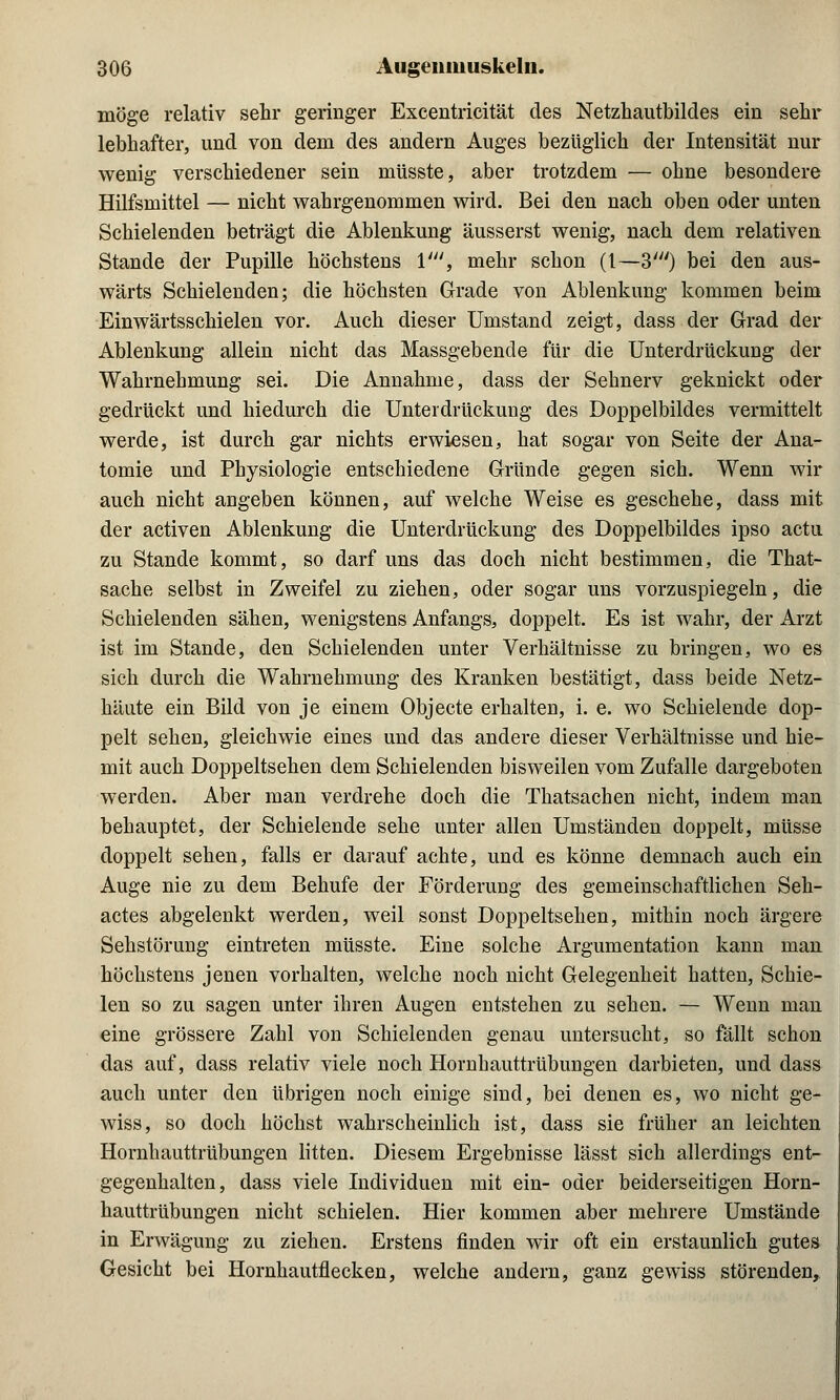 möge relativ sehr geringer Excentricität des Netzhautbildes ein sehr lebhafter, und von dem des andern Auges bezüglich der Intensität nur wenig verschiedener sein müsste, aber trotzdem — ohne besondere Hilfsmittel — nicht wahrgenommen wird. Bei den nach oben oder unten Schielenden beträgt die Ablenkung äusserst wenig, nach dem relativen Stande der Pupille höchstens V, mehr schon (1—3') bei den aus- wärts Schielenden; die höchsten Grade von Ablenkung kommen beim Einwärtsschielen vor. Auch dieser Umstand zeigt, dass der Grad der Ablenkung allein nicht das Massgebende für die Unterdrückung der Wahrnehmung sei. Die Annahme, dass der Sehnerv geknickt oder gedrückt und hiedurch die Unterdrückung des Doppelbildes vermittelt werde, ist durch gar nichts erwiesen, hat sogar von Seite der Ana- tomie und Physiologie entschiedene Gründe gegen sich. Wenn wir auch nicht angeben können, auf welche Weise es geschehe, dass mit der activen Ablenkung die Unterdrückung des Doppelbildes ipso actu zu Stande kommt, so darf uns das doch nicht bestimmen, die That- sache selbst in Zweifel zu ziehen, oder sogar uns vorzuspiegeln, die Schielenden sähen, wenigstens Anfangs, doppelt. Es ist wahr, der Arzt ist im Stande, den Schielenden unter Verhältnisse zu bringen, wo es sich durch die Wahrnehmung des Kranken bestätigt, dass beide Netz- häute ein Bild von je einem Objecte erhalten, i. e. wo Schielende dop- pelt sehen, gleichwie eines und das andere dieser Verhältnisse und hie- mit auch Doppeltsehen dem Schielenden bisweilen vom Zufalle dargeboten werden. Aber man verdrehe doch die Thatsachen nicht, indem man behauptet, der Schielende sehe unter allen Umständen doppelt, müsse doppelt sehen, falls er darauf achte, und es könne demnach auch ein Auge nie zu dem Behufe der Förderung des gemeinschaftlichen Seh- actes abgelenkt werden, weil sonst Doppeltsehen, mithin noch ärgere Sehstörung eintreten müsste. Eine solche Argumentation kann man höchstens jenen vorhalten, welche noch nicht Gelegenheit hatten, Schie- len so zu sagen unter ihren Augen entstehen zu sehen. — Wenn man eine grössere Zahl von Schielenden genau untersucht, so fällt schon das auf, dass relativ viele noch Hornhauttrübungen darbieten, und dass auch unter den übrigen noch einige sind, bei denen es, wo nicht ge- wiss, so doch höchst wahrscheinlich ist, dass sie früher an leichten Hornhauttrübungen litten. Diesem Ergebnisse lässt sich allerdings ent- gegenhalten, dass viele Individuen mit ein- oder beiderseitigen Horn- hauttrübungen nicht schielen. Hier kommen aber mehrere Umstände in Erwägung zu ziehen. Erstens finden wir oft ein erstaunlich gutes Gesicht bei Hornhautflecken, welche andern, ganz gewiss störenden,