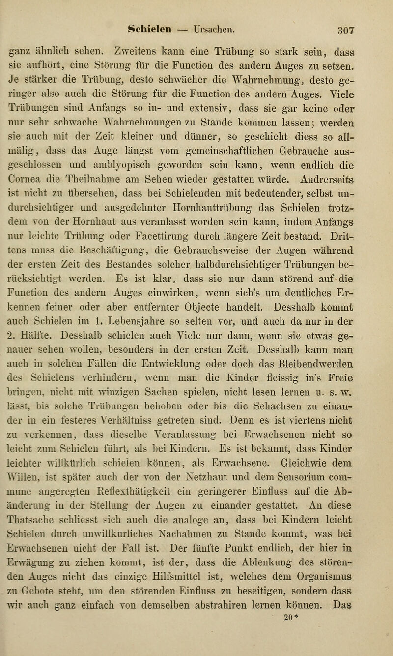 ganz ähnlich sehen. Zweitens kann eine Trübung so stark sein, dass sie aufhört, eine Störung für die Function des andern Auges zu setzen. Je stärker die Trübung, desto schwächer die Wahrnehmung, desto ge- ringer also auch die Störung für die Function des andern Auges. Viele Trübungen sind Anfangs so in- und extensiv, dass sie gar keine oder nur sehr schwache Wahrnehmungen zu Stande kommen lassen; werden sie auch mit der Zeit kleiner und dünner, so geschieht diess so all- mälig, dass das Auge längst vom gemeinschaftlichen Gebrauche aus- geschlossen und amblyopisck geworden sein kann, wenn endlich die Cornea die Theilnahme am Sehen wieder gestatten würde. Andrerseits ist nicht zu übersehen, dass bei Schielenden mit bedeutender, selbst un- durchsichtiger und ausgedehnter Hornhauttrübung das Schielen trotz- dem von der Hornhaut aus veranlasst worden sein kann, indem Anfangs nur leichte Trübung oder Facettirung durch längere Zeit bestand. Drit- tens muss die Beschäftigung, die Gebrauchsweise der Augen während der ersten Zeit des Bestandes solcher halbdurchsichtiger Trübungen be- rücksichtigt werden. Es ist klar, dass sie nur dann störend auf die Function des andern Auges einwirken, wenn sich's um deutliches Er- kennen feiner oder aber entfernter Objecte handelt. Desshalb kommt auch Schielen im 1. Lebensjahre so selten vor, und auch da nur in der 2. Hälfte. Desshalb schielen auch Viele nur dann, wenn sie etwas ge- nauer sehen wollen, besonders in der ersten Zeit. Desshalb kann man auch in solchen Fällen die Entwicklung oder doch das Bleibendwerden des Schielens verhindern, wenn man die Kinder fleissig in's Freie bringen, nicht mit winzigen Sachen spielen, nicht lesen lernen u. s. w. lässt, bis solche Trübungen behoben oder bis die Sehachsen zu einan- der in ein festeres Verhältniss getreten sind. Denn es ist viertens nicht zu verkennen, dass dieselbe Veranlassung bei Erwachsenen nicht so leicht zum Schielen führt, als bei Kindern. Es ist bekannt, dass Kinder leichter willkürlich schielen können, als Erwachsene. Gleichwie dem Willen, ist später auch der von der Netzhaut und dem Sensorium com- mune angeregten Beflexthätigkeit ein geringerer Einfluss auf die Ab- änderung in der Stellung der Augen zu einander gestattet. An diese Thatsache schliesst sich auch die analoge an, dass bei Kindern leicht Schielen durch unwillkürliches Nachahmen zu Stande kommt, was bei Erwachsenen nicht der Fall ist. Der fünfte Punkt endlich, der hier in Erwägung zu zielien kommt, ist der, dass die Ablenkung des stören- den Auges nicht das einzige Hilfsmittel ist, welches dem Organismus zu Gebote steht, um den störenden Einfluss zu beseitigen, sondern dass wir auch ganz einfach, von demselben abstrahiren lernen können. Das 20*