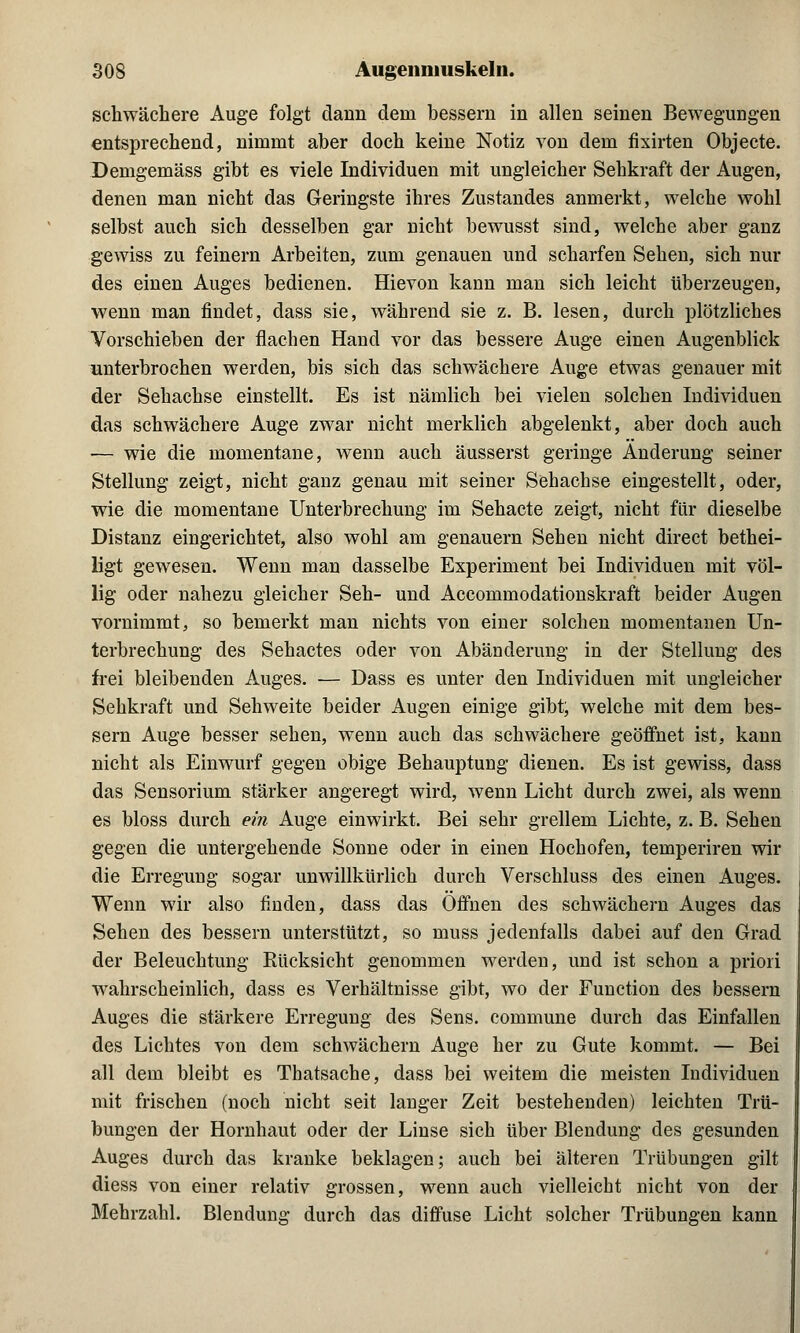 schwächere Auge folgt dann dem bessern in allen seinen Bewegungen entsprechend, nimmt aber doch keine Notiz von dem fixirten Objecte. Demgemäss gibt es viele Individuen mit ungleicher Sehkraft der Augen, denen man nicht das Geringste ihres Zustandes anmerkt, welche wohl selbst auch sich desselben gar nicht bewusst sind, welche aber ganz gewiss zu feinern Arbeiten, zum genauen und scharfen Sehen, sich nur des einen Auges bedienen. Hievon kann man sich leicht überzeugen, wenn man findet, dass sie, während sie z. B. lesen, durch plötzliches Vorschieben der flachen Hand vor das bessere Auge einen Augenblick unterbrochen werden, bis sich das schwächere Auge etwas genauer mit der Sehachse einstellt. Es ist nämlich bei vielen solchen Individuen das schwächere Auge zwar nicht merklich abgelenkt, aber doch auch ■— wie die momentane, wenn auch äusserst geringe Änderung seiner Stellung zeigt, nicht ganz genau mit seiner Sehachse eingestellt, oder, wie die momentane Unterbrechung im Sehacte zeigt, nicht für dieselbe Distanz eingerichtet, also wohl am genauem Sehen nicht direct bethei- ligt gewesen. Wenn man dasselbe Experiment bei Individuen mit völ- lig oder nahezu gleicher Seh- und Accommodationskraft beider Augen vornimmt, so bemerkt man nichts von einer solchen momentanen Un- terbrechung des Sehactes oder von Abänderung in der Stellung des frei bleibenden Auges. — Dass es unter den Individuen mit ungleicher Sehkraft und Sehweite beider Augen einige gibt, welche mit dem bes- sern Auge besser sehen, wenn auch das schwächere geöffnet ist, kann nicht als Einwurf gegen obige Behauptung dienen. Es ist gewiss, dass das Sensorium stärker angeregt wird, wenn Licht durch zwei, als wenn es bloss durch ein Auge einwirkt. Bei sehr grellem Lichte, z. B. Sehen gegen die untergehende Sonne oder in einen Hochofen, temperiren wir die Erregung sogar unwillkürlich durch Verschluss des einen Auges. Wenn wir also finden, dass das Offnen des schwächern Auges das Sehen des bessern unterstützt, so muss jedenfalls dabei auf den Grad der Beleuchtung Bücksicht genommen werden, und ist schon a priori wahrscheinlich, dass es Verhältnisse gibt, wo der Function des bessern Auges die stärkere Erregung des Sens. commune durch das Einfallen des Lichtes von dem schwächern Auge her zu Gute kommt. — Bei all dem bleibt es Thatsache, dass bei weitem die meisten Individuen mit frischen (noch nicht seit langer Zeit bestehenden) leichten Trü- bungen der Hornhaut oder der Linse sich über Blendung des gesunden Auges durch das kranke beklagen; auch bei älteren Trübungen gilt diess von einer relativ grossen, wenn auch vielleicht nicht von der Mehrzahl. Blendung durch das diffuse Licht solcher Trübungen kann