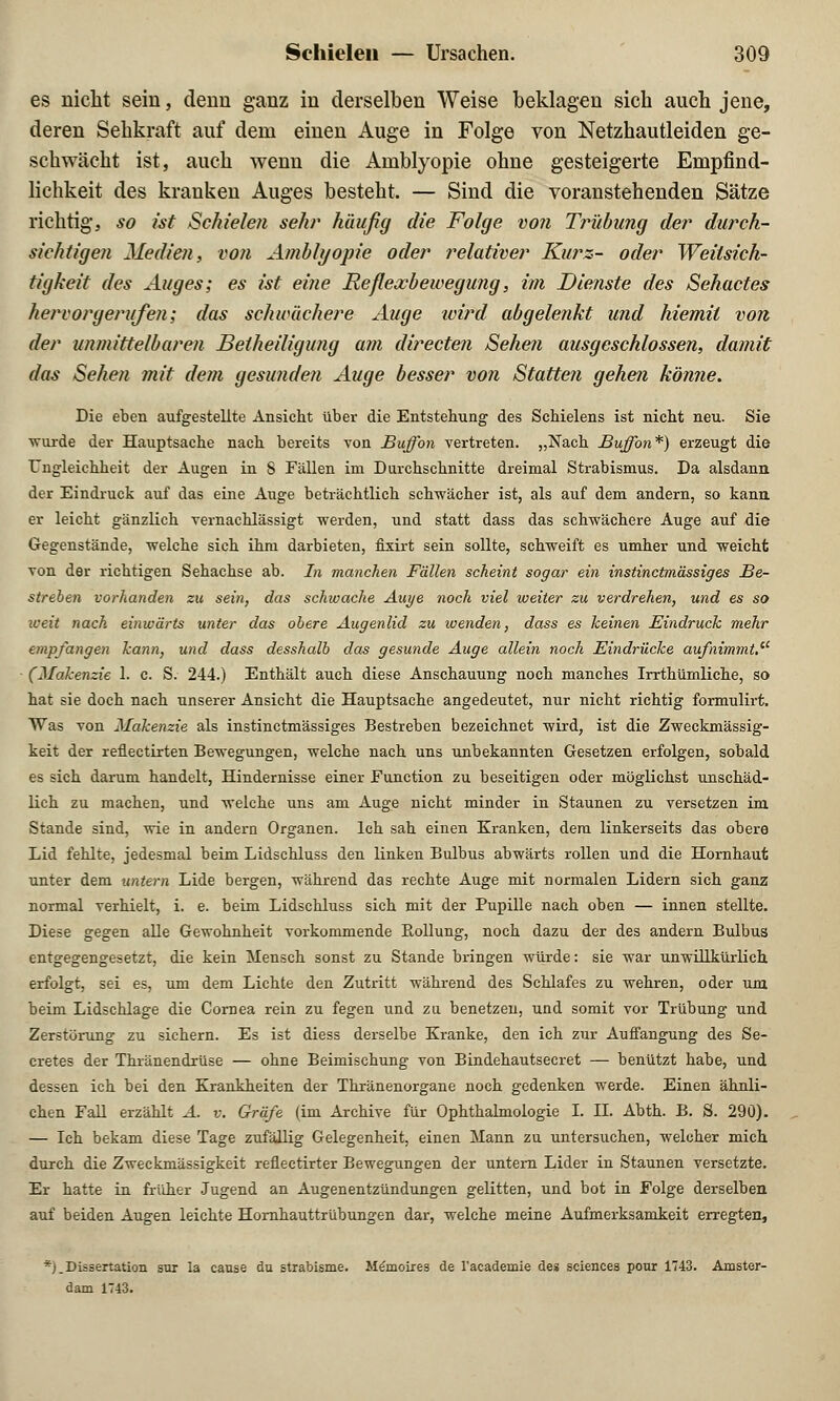 es nicht sein, denn ganz in derselben Weise beklagen sich auch jene, deren Sehkraft auf dem einen Auge in Folge von Netzhautleiden ge- schwächt ist, auch wenn die Amblyopie ohne gesteigerte Empfind- lichkeit des kranken Auges besteht. — Sind die voranstehenden Sätze richtig, so ist Schielen sehr häufig die Folge von Trübung der durch- sichtigen Medien, von Amblyopie oder relativer Kurz- oder Weitsich- tigkeit des Auges; es ist eine Reflexbewegung, im Dienste des Sehactes hervorgerufen; das schwächere Auge ivird abgelenkt und hiemil von der unmittelbaren Beiheiligung am directen Sehen ausgeschlossen, damit das Sehen mit dem gesunden Auge besser von Stattefi gehen könne. Die eben aufgestellte Ansicht über die Entstehung des Schielens ist nicht neu. Sie •wurde der Hauptsache nach bereits von Buffon vertreten. „Nach Buffon*) erzeugt die Ungleichheit der Augen in 8 Fällen im Durchschnitte dreimal Strabismus. Da alsdann der Eindruck auf das eine Auge beträchtlich schwächer ist, als auf dem andern, so kann er leicht gänzlich vernachlässigt werden, und statt dass das schwächere Auge auf die Gegenstände, welche sich ihm darbieten, fixirt sein sollte, schweift es umher und weicht von der richtigen Sehachse ab. In manchen Fällen scheint sogar ein instinctmässiges Be- streben vorhanden zu sein, das schwache Auye noch viel weiter zu verdrehen, und es so weit nach einwärts unter das obere Augenlid zu wenden, dass es keinen Eindruck mehr empfangen kann, und dass desshalb das gesunde Auge allein noch Bindrücke aufnimmt. (Makenzie 1. c. S. 244.) Enthält auch diese Anschauung noch manches Irrthümliche, so hat sie doch nach unserer Ansicht die Hauptsache angedeutet, nur nicht richtig formulirt. Was von Makenzie als instinctmässiges Bestreben bezeichnet wird, ist die Zweckmässig- keit der reflectirten Bewegungen, welche nach uns unbekannten Gesetzen erfolgen, sobald es sich darum handelt, Hindernisse einer Function zu beseitigen oder möglichst unschäd- lich zu machen, und welche uns am Auge nicht minder in Staunen zu versetzen im Stande sind, wie in andern Organen. Ich sah einen Kranken, dem linkerseits das obere Lid fehlte, jedesmal beim Lidschluss den linken Bulbus abwärts rollen und die Hornhaut unter dem untern Lide bergen, während das rechte Auge mit normalen Lidern sich ganz normal verhielt, i. e. beim Lidschluss sich mit der Pupille nach oben — innen stellte. Diese gegen alle Gewohnheit vorkommende Rollung, noch dazu der des andern Bulbus entgegengesetzt, die kein Mensch sonst zu Stande bringen würde: sie war unwillkürlich erfolgt, sei es, um dem Lichte den Zutritt während des Schlafes zu wehren, oder um beim Lidschlage die Cornea rein zu fegen und zu. benetzen, und somit vor Trübung und Zerstörung zu sichern. Es ist diess derselbe Kranke, den ich zur Auffangung des Se- cretes der Thränendrüse — ohne Beimischung von Bindehautsecret — benützt habe, und dessen ich bei den Krankheiten der Thränenorgane noch gedenken werde. Einen ähnli- chen Fall erzählt A. v. Gräfe (im Archive für Ophthalmologie I. II. Abth. B. S. 290). — Ich bekam diese Tage zufällig Gelegenheit, einen Mann zu untersuchen, welcher mich durch die Zweckmässigkeit reflectirter Bewegungen der untem Lider in Staunen versetzte. Er hatte in früher Jugend an Augenentzündungen gelitten, und bot in Folge derselben auf beiden Augen leichte Hornhauttrübungen dar, welche meine Aufmerksamkeit erregten, *)_ Dissertation sur la cause du strabisme. Memoires de l'academie des sciences pour 1743. Amster- dam 1743.