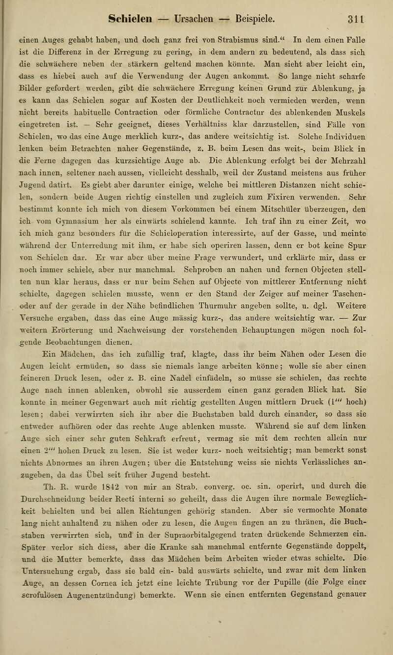 einen Auges gehabt haben, und doch ganz frei ron Strabismus sind. In dem einen Falle ist die Differenz in der Erregung zu gering, in dem andern zu bedeutend, als dass sich die schwächere neben der stärkern geltend machen könnte. Man sieht aber leicht ein, dass es hiebei auch auf die Verwendung der Augen ankommt. So lange nicht scharfe Bilder gefordert werden, gibt die schwächere Erregung keinen Grund zur Ablenkung, ja es kann das Schielen sogar auf Kosten der Deutlichkeit noch vermieden werden, wenn nicht bereits habituelle Contraction oder förmliche Contractur des ablenkenden Muskels eingetreten ist. — Sehr geeignet, dieses Verhältniss klar darzustellen, sind Fälle von Schielen, wo das eine Auge merklich kurz-, das andere weitsichtig ist. Solche Individuen lenken beim Betrachten naher Gegenstände, z. B. beim Lesen das weit-, beim Blick in die Ferne dagegen das kurzsichtige Auge ab. Die Ablenkung erfolgt bei der Mehrzahl nach innen, seltener nach aussen, vielleicht desshalb, weil der Zustand meistens aus früher Jugend datirt. Es giebt aber darunter einige, welche bei mittleren Distanzen nicht schie- len, sondern beide Augen richtig einstellen und zugleich zum Fixiren verwenden. Sehr bestimmt konnte ich mich von diesem Vorkommen bei einem Mitschüler überzeugen, den ich vom Gymnasium her als einwärts schielend kannte. Ich traf ihn zu einer Zeit, wo ich mich ganz besonders für die Schieloperation interessirte, auf der Gasse, und meinte während der Unterredung mit ihm, er habe sich operiren lassen, denn er bot keine Spur von Schielen dar. Er war aber über meine Frage verwundert, und erklärte mir, dass er noch immer schiele, aber nur manchmal. Sehproben an nahen und fernen Objecten stell- ten nun klar heraus, dass er nur beim Sehen auf Objecte von mittlerer Entfernung nicht schielte, dagegen schielen musste, wenn er den Stand der Zeiger auf meiner Taschen- oder auf der gerade in der Nähe befindlichen Thurmuhr angeben sollte, u. dgl. Weitere Versuche ergaben, dass das eine Auge massig kurz-, das andere weitsichtig war. — Zur weitem Erörterung und Nachweisung der vorstehenden Behauptungen mögen noch fol- gende Beobachtungen dienen. Ein Mädchen, das ich zufällig traf, klagte, dass ihr beim Nähen oder Lesen die Augen leicht ermüden, so dass sie niemals lange arbeiten könne; wolle sie aber einen feineren Druck lesen, oder z. B. eine Nadel einfädeln, so müsse sie schielen, das rechte Auge nach innen ablenken, obwohl sie ausserdem einen ganz geraden Blick hat. Sie konnte in meiner Gegenwart auch mit richtig gestellten Augen mittlem Druck ([' hoch) lesen: dabei verwirrten sich ihr aber die Buchstaben bald durch einander, so dass sie entweder aufhören oder das rechte Auge ablenken musste. Während sie auf dem linken Auge sich einer sehr guten Sehkraft erfreut, vermag sie mit dem rechten allein nur einen 2' hohen Druck zu lesen. Sie ist weder kurz- noch weitsichtig; man bemerkt sonst nichts Abnormes an ihren Augen; über die Entstehung weiss sie nichts Verlässliches an- zugeben, da das Übel seit früher Jugend besteht. Th. R. wurde 1842 von mir an Strab. converg. oc. sin. operirt, und durch die Durchschneidung beider Recti interni so geheilt, dass die Augen ihre normale Beweglich- keit behielten und bei allen Richtungen gehörig standen. Aber sie vermochte Monate lang nicht anhaltend zu nähen oder zu lesen, die Augen fingen an zu thränen, die Buch- staben verwirrten sich, und in der Supraorbitalgegend traten drückende Schmerzen ein. Später verlor sich diess, aber die Kranke sah manchmal entfernte Gegenstände doppelt, und die Mutter bemerkte, dass das Mädchen beim Arbeiten wieder etwas schielte. Die Untersuchung ergab, dass sie bald ein- bald auswärts schielte, und zwar mit dem linken Auge, an dessen Cornea ich jetzt eine leichte Trübung vor der Pupille (die Folge einer scrofulösen Augenentzündung) bemerkte. Wenn sie einen entfernten Gegenstand genauer