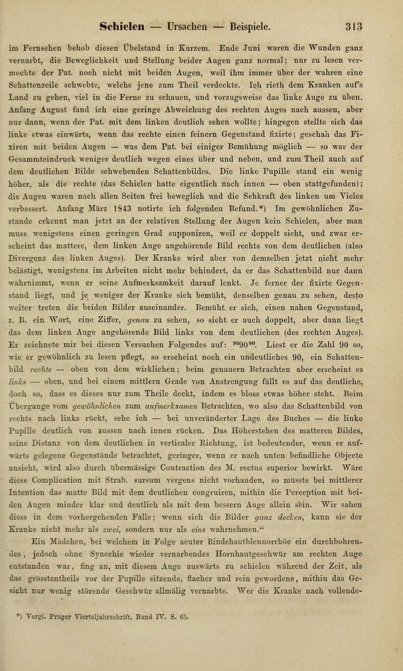 im Fernsehen behob diesen Übelstand in Kurzem. Ende Juni waren die Wunden ganz vernarbt, die Beweglichkeit und Stellung beider Augen ganz normal; nur zu lesen ver- mochte der Pat. noch nicht mit beiden Augen, weil ihm immer über der wahren eine Schattenzeile schwebte, welche jene zum Theil verdeckte. Ich rieth dem Kranken aufs Land zu gehen, viel in die Ferne zu schauen, und vorzugsweise das linke Auge zu üben. Anfang August fand ich eine geringe Abweichung des rechten Auges nach aussen, aber nur dann, wenn der Pat. mit dem linken deutlich sehen wollte; hingegen stellte sich das linke etwas einwärts, wenn das rechte einen feinern Gegenstand fixirte; geschah das Fi- xiren mit beiden Augen — was dem Pat. bei einiger Bemühung möglich — so war der Gesammteindruck weniger deutlich wegen eines über und neben, und zum Theil auch auf dem deutlichen Bilde schwebenden Schattenbildes. Die linke Pupille stand ein wenig höher, als die rechte (das Schielen hatte eigentlich nach innen — oben stattgefunden); die Augen waren nach allen Seiten frei beweglich und die Sehkraft des linken um Vieles verbessert. Anfang März 1843 notirte ich folgenden Befund.*) Im gewöhnlichen Zu- stande erkennt man jetzt an der relativen Stellung der Augen kein Schielen, aber man muss wenigstens einen geringen Grad supponiren, weil er doppelt sieht, und zwar er- scheint das mattere, dem linken Auge angehörende Bild rechts von dem deutlichen (also Divergenz des linken Auges). Der Kranke wird aber von demselben jetzt nicht mehr belästigt, wenigstens im Arbeiten nicht mehr behindert, da er das Schattenbild nur dann wahrnimmt, wenn er seine Aufmerksamkeit darauf lenkt. Je ferner der fixirte Gegen- stand liegt, und je weniger der Kranke sich bemüht, denselben genau zu sehen, desto weiter treten die beiden Bilder auseinander. Bemüht, er sich, einen nahen Gegenstand, z. B. ein Wort, eine Ziffer, genau zu sehen, so sieht er auch doppelt, aber dann liegt das dem linken Auge angehörende Bild links von dem deutlichen (des rechten Auges). Er zeichnete mir bei diesen Versuchen Folgendes auf: 909090. Liest er die Zahl 90 so, wie er gewöhnlich zu lesen pflegt, so erscheint noch ein undeutliches 90, ein Schatten- bild rechts — oben von dem wirklichen; beim genauem Betrachten aber erscheint es links — oben, und bei einem mittlem Grade von Anstrengung fällt es auf das deutliche, doch so, dass es dieses nur zum Theile deckt, indem es bloss etwas höher steht. Beim Übergänge vom gewöhnlichen zum aufmerksamen Betrachten, wo also das Schattenbild von rechts nach links rückt, sehe ich — bei unveränderter Lage des Buches — die linke Pupille deutlich von aussen nach innen rücken. Das Höherstehen des matteren Bildes, seine Distanz von dem deutlichen in verticaler Pachtung, ist bedeutender, wenn er auf- wärts gelegene Gegenstände betrachtet, geringer, wenn er nach unten befindliche Objecte ansieht, wird also durch übermässige Contraction des M. rectus superior bewirkt. Wäre diese Complication mit Strab. sursum vergens nicht vorhanden, so müsste bei mittlerer Intention das matte Bild mit dem deutlichen congruiren, mithin die Perception mit bei- den Augen minder klar und deutlich als mit dem bessern Auge allein sein. Wir sahen diess in dem vorhergehenden Falle; wenn sich die Bilder ganz decken, kann sie der Kranke nicht mehr als zwei, sondern nur als eins wahrnehmen. Ein Mädchen, bei welchem in Folge acuter Bindehautblennorrhöe ein durchbohren- des , jedoch ohne Synechie wieder vernarbendes Hornhautgeschwür am rechten Auge entstanden war, fing an, mit diesem Auge auswärts zu schielen während der Zeit, als das grösstentheils vor der Pupille sitzende, flacher und rein gewordene, mithin das Ge- sicht nur wenig störende Geschwür allmälig vernarbte. Wer die Kranke nach vollende- *) Vergl. Prager Vierteljahrschrift, Band IV. S. 65.