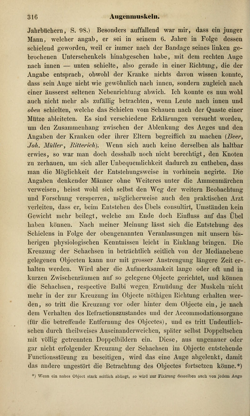 Jahrbüchern, S. 98.) Besonders auffallend war mir, dass ein junger Mann, welcher angab, er sei in seinem 6. Jahre in Folge dessen schielend geworden, weil er immer nach der Bandage seines linken ge- brochenen Unterschenkels hinabgesehen habe, mit dem rechten Auge nach innen — unten schielte, also gerade in einer Richtung, die der Angabe entsprach, obwohl der Kranke nichts davon wissen konnte, dass sein Auge nicht wie gewöhnlich nach innen, sondern zugleich nach einer äusserst seltenen Nebenrichtung abwich. Ich konnte es nun wohl auch nicht mehr als zufällig betrachten, wenn Leute nach innen und oben schielten, welche das Schielen vom Schauen nach der Quaste einer Mütze ableiteten. Es sind verschiedene Erklärungen versucht worden, um den Zusammenhang zwischen der Ablenkung des Auges und den Angaben der Kranken oder ihrer Eltern begreiflich zu machen {Beer, Joh. Müller, Ritterich). Wenn sich auch keine derselben als haltbar erwies, so war man doch desshalb noch nicht berechtigt, den Knoten zu zerhauen, um sich aller Unbequemlichkeit dadurch zu entheben, dass man die Möglichkeit der Entstehungsweise in vorhinein negirte. Die Angaben denkender Männer ohne Weiteres unter die Ammenmärchen verweisen, heisst wohl sich selbst den Weg der weitern Beobachtung und Forschung versperren, möglicherweise auch den praktischen Arzt verleiten, dass er, beim Entstehen des Übels consultirt, Umständen kein Gewicht mehr beilegt, welche am Ende doch Einfluss auf das Übel haben können. Nach meiner Meinung lässt sich die Entstehung des Schielens in Folge der obengenannten Veranlassungen mit unsern bis- herigen physiologischen Kenntnissen leicht in Einklang bringen. Die Kreuzung der Sehachsen in beträchtlich seitlich von der Medianebene gelegenen Objecten kann nur mit grosser Anstrengung längere Zeit er-, halten werden. Wird aber die Aufmerksamkeit lange oder oft und in kurzen Zwischenräumen auf so gelegene Objecte gerichtet, und können die Sehachsen, respective Bulbi wegen Ermüdung der Muskeln nicht mehr in der zur Kreuzung im Objecte nöthigen Richtung erhalten wer- den, so tritt die Kreuzung vor oder hinter dem Objecte ein, je nach dem Verhalten des Refractionszustandes und der Accommodationsorgane (für die betreffende Entfernung des Objectes), und es tritt Undeutlich- sehen durch theilweises Auseinanderweichen, später selbst Doppeltsehen mit völlig getrennten Doppelbildern ein. Diese, aus ungenauer oder gar nicht erfolgender Kreuzung der Sehachsen im Objecte entstehende Functionsstörung zu beseitigen, wird das eine Auge abgelenkt, damit das andere ungestört die Betrachtung des Objectes fortsetzen könne.*) *) Wenn ein nahes Object stark seitlich abliegt, so wird zur Fixirung desselben auch von jedem Auge=