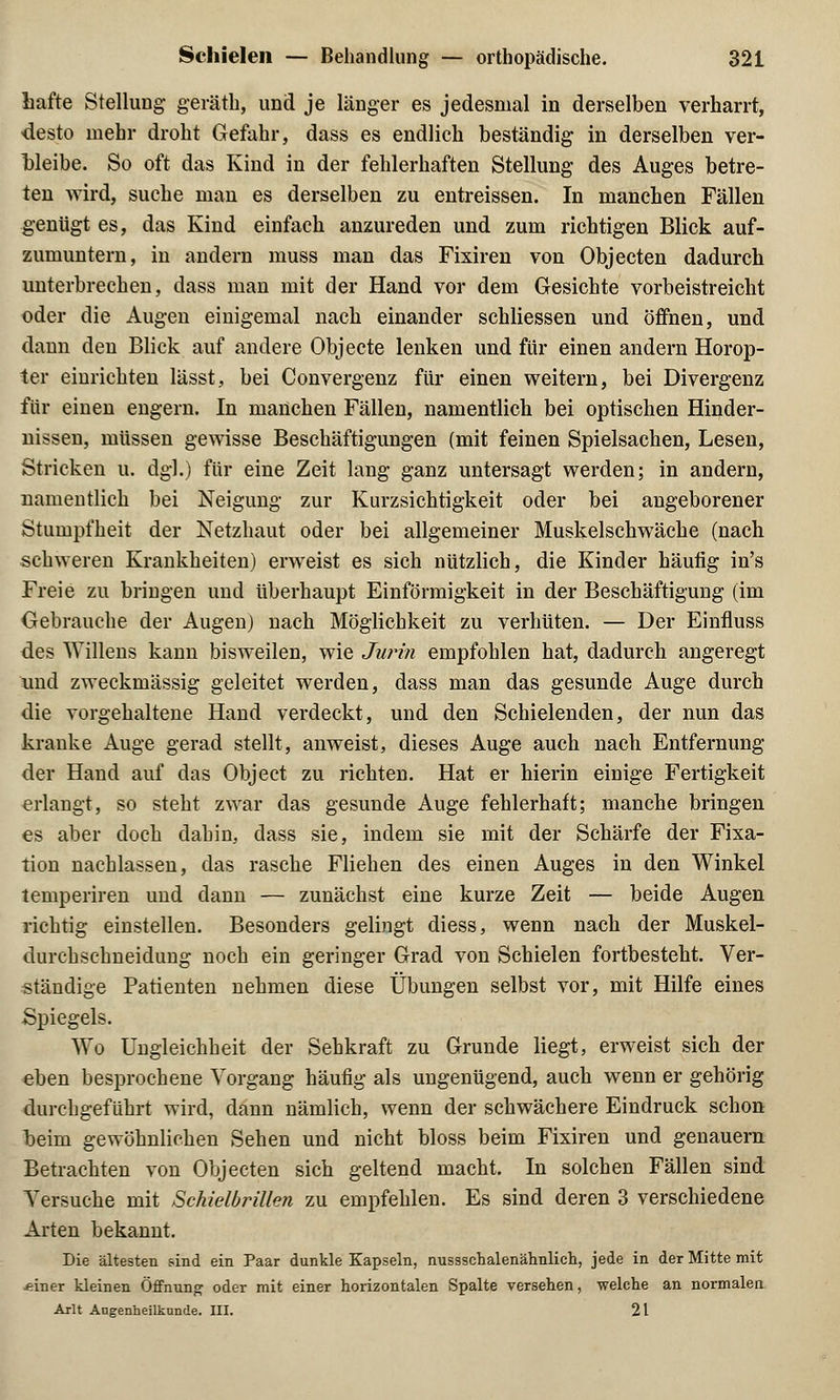 liafte Stellung geräth, und je länger es jedesmal in derselben verharrt, desto mehr droht Gefahr, dass es endlich beständig in derselben ver- bleibe. So oft das Kind in der fehlerhaften Stellung des Auges betre- ten wird, suche man es derselben zu entreissen. In manchen Fällen genügt es, das Kind einfach anzureden und zum richtigen Blick auf- zumuntern, in andern muss man das Fixiren von Objecten dadurch unterbrechen, dass man mit der Hand vor dem Gesichte vorbeistreicht oder die Augen einigemal nach einander schliessen und öffnen, und dann den Blick auf andere Objecte lenken und für einen andern Horop- ter einrichten lässt, bei Convergenz für einen weitern, bei Divergenz für einen engern. In manchen Fällen, namentlich bei optischen Hinder- nissen, müssen gewisse Beschäftigungen (mit feinen Spielsachen, Lesen, Stricken u. dgl.) für eine Zeit lang ganz untersagt werden; in andern, namentlich bei Neigung zur Kurzsichtigkeit oder bei angeborener Stumpfheit der Netzhaut oder bei allgemeiner Muskelschwäche (nach schweren Krankheiten) erweist es sich nützlich, die Kinder häufig in's Freie zu bringen und überhaupt Einförmigkeit in der Beschäftigung (im Gebrauche der Augen) nach Möglichkeit zu verhüten. — Der Einfluss des Willens kann bisweilen, wie Jurin empfohlen hat, dadurch angeregt und zweckmässig geleitet werden, dass man das gesunde Auge durch die vorgehaltene Hand verdeckt, und den Schielenden, der nun das kranke Auge gerad stellt, anweist, dieses Auge auch nach Entfernung der Hand auf das Object zu richten. Hat er hierin einige Fertigkeit erlangt, so steht zwar das gesunde Auge fehlerhaft; manche bringen es aber doch dahin, dass sie, indem sie mit der Schärfe der Fixa- tion nachlassen, das rasche Fliehen des einen Auges in den Winkel temperiren und dann — zunächst eine kurze Zeit — beide Augen richtig einstellen. Besonders gelingt diess, wenn nach der Muskel- durchschneidung noch ein geringer Grad von Schielen fortbesteht. Ver- ständige Patienten nehmen diese Übungen selbst vor, mit Hilfe eines Spiegels. Wo Ungleichheit der Sehkraft zu Grunde liegt, erweist sich der eben besprochene Vorgang häufig als ungenügend, auch wenn er gehörig durchgeführt wird, dann nämlich, wenn der schwächere Eindruck schon heim gewöhnlichen Sehen und nicht bloss beim Fixiren und genauem Betrachten von Objecten sich geltend macht. In solchen Fällen sind Versuche mit Schielbrillen zu empfehlen. Es sind deren 3 verschiedene Arten bekannt. Die ältesten sind ein Paar dunkle Kapseln, nussschalenähnlich, jede in der Mitte mit -einer kleinen Öffnung oder mit einer horizontalen Spalte versehen, welche an normalen Arlt Augenheilkunde. III. 21