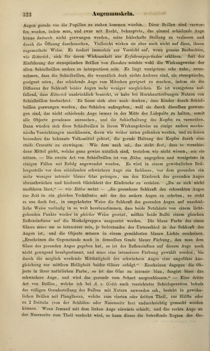 Augen gerade vor die Pupillen zu stehen kommen -würden. Diese Brillen sind verwor- fen worden, indem man, und zwar mit Recht, behauptete, das einmal schielende Auge könne dadurch nicht gezwungen werden, seine fehlerhafte Stellung zu verlassen und durch die Öffnung durchzusehen. Vielleicht wirken sie aber auch nicht auf diese, ihnen zugemuthete Weise. Es fordert immerhin zur Vorsicht auf, wenn genaue Beobachter, wie Ritterich, sich für deren Wirksamkeit aus Erfahrungsgründen erklären. Seit der Einführung der stenopäischen Brillen von Donders möchte wohl die Wirkungsweise der alten Schielbrillen anders zu interpretiren sein. Es liegt wenigstens sehr nahe, anzu- nehmen, dass die Schielbrillen, die wesentlich doch nichts Anderes sind, als stenopäische, geeignet seien, das schielende Auge zum Mitsehen geeignet zu machen, indem sie die Differenz der Sehkraft beider Augen mehr weniger ausgleichen. Es ist wenigstens auf- fallend, dass Ritterich ausdrücklich bemerkt, er habe bei Hornhauttrübungen Nutzen von Schielbrillen beobachtet. Es Hesse sich aber auch denken, dass Kinder durch Schiel- brillen gezwungen werden, das Schielen aufzugeben, weil sie durch dieselben gezwun- gen sind, das nicht schielende Auge immer in der Mitte der Lidspalte zu halten, somit alle Objecte geradeaus anzusehen, und die Schiefhaltung des Kopfes zu vermeiden. Dann würden sich diese Schielbrillen in ihrem Wirkungskreise an einige andere mecha- nische Vorrichtungen anschliessen, deren wir weiter unten gedenken werden, und zu denen besonders das bekannte Volksmittel gehört, die gerade Haltung des Kopfes durch eine steife Cravatte zu erzwingen. Wie dem auch sei, das steht fest, dass es verschie- dene Mittel giebt, welche ganz gewiss nützlich sind, trotzdem wir nicht wissen, wie sie nützen. — Die zweite Art von Schielbrillen ist von Böhm angegeben und wenigstens in einigen Fällen mit Erfolg angewendet worden. Es wird in einem gewöhnlichen Bril- lengestelle vor dem schielenden schwächern Auge ein farbloses, vor dem gesunden ein mehr weniger intensiv blaues Glas getragen, um den Eindruck des gesunden Auges abzuschwächen und hiedurch Gleichheit der Eindrücke zu erzielen. „Da es sich nicht ausführen lässt, — wie Böhm meint — „die gesunkene Sehkraft des erkrankten Auges zur Zeit in ein gleiches Verhältniss mit der des andern Auges zu erheben, so steht es uns doch frei, in umgekehrter Weise die Sehkraft des gesunden Auges auf unschäd- liche Weise vorläufig in so weit herabzustimmen, dass beide Netzhäute von einem licht- gebenden Punkte wieder in gleicher Weise gereizt, mithin beide Bulbi einem gleichen Reflexeinflusse auf die Muskelgruppen ausgesetzt werden. Die blaue Farbe des einen Glases muss um so intensiver sein, je bedeutender der Unterschied in der Sehkraft der Augen ist, und die Objecte müssen in einem gemilderten blauen Lichte erscheinen. „Erscheinen die Gegenstände noch in demselben Grade blauer Färbung, den man dem Glase des gesunden Auges gegeben hat, so ist der Reflexeinfluss auf diesem Auge noch nicht genügend herabgestimmt, und muss eine intensivere Färbung gewählt werden, bis durch die möglich werdende Mitthätigkeit des schwächern Auges eine ungefähre Aus- gleichung zur mittlem Helligkeit beider Gläser erfolgt. Erscheinen dagegen die Ob- jecte in ihrer natürlichen Farbe, so ist das Glas zu intensiv blau, fungirt bloss das schwächere Auge, und wird das gesunde vom Sehact ausgeschlossen. — Eine dritte Art von Brillen, welche ich bei A. v. Gräfe nach verrichteter Schieloperation behufs der völligen Geradestellung des Bulbus mit Nutzen anwenden sah, besteht in gewöhn- lichen Brillen mit Plangläsern, welche zum vierten oder dritten Theil, zur Hälfte oder zu 2 Dritteln (von der Schläfen- oder Nasenseite her) undurchsichtig gemacht werden können. Wenn Jemand mit dem linken Auge einwärts schielt, und das rechte Auge an der Nasenseite zum Theil verdeckt wird, so kann dieses die betreffende Region des Ge-