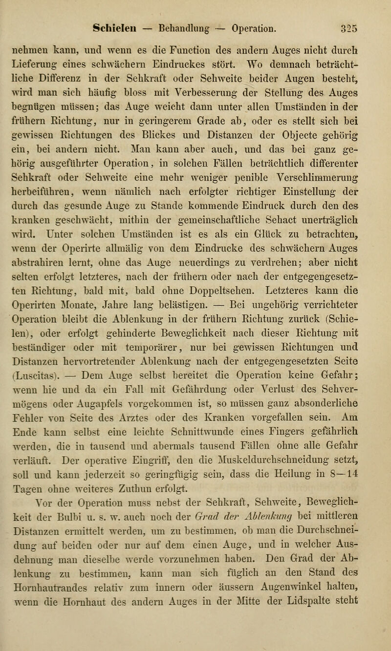 nehmen kann, und wenn es die Function des andern Auges nicht durch Lieferung eines schwächern Eindruckes stört. Wo demnach beträcht- liche Differenz in der Sehkraft oder Sehweite beider Augen besteht, wird man sich häufig bloss mit Verbesserung der Stellung des Auges begnügen müssen; das Auge weicht dann unter allen Umständen in der frühern Richtung, nur in geringerem Grade ab, oder es stellt sich bei gewissen Richtungen des Blickes und Distanzen der Objecte gehörig ein, bei andern nicht. Man kann aber auch, und das bei ganz ge- hörig ausgeführter Operation, in solchen Fällen beträchtlich differenter Sehkraft oder Sehweite eine mehr weniger penible Verschlimmerung herbeiführen, wenn nämlich nach erfolgter richtiger Einstellung der durch das gesunde Auge zu Stande kommende Eindruck durch den des kranken geschwächt, mithin der gemeinschaftliche Sehact unerträglich wird. Unter solchen Umständen ist es als ein Glück zu betrachten, wenn der Operirte allmälig von dem Eindrucke des schwächern Auges abstrahiren lernt, ohne das Auge neuerdings zu verdrehen; aber nicht selten erfolgt letzteres, nach der frühern oder nach der entgegengesetz- ten Richtung, bald mit, bald ohne Doppeltsehen. Letzteres kann die Operirten Monate, Jahre lang belästigen. — Bei ungehörig verrichteter Operation bleibt die Ablenkung in der frühern Richtung zurück (Schie- len), oder erfolgt gehinderte Beweglichkeit nach dieser Richtung mit beständiger oder mit temporärer, nur bei gewissen Richtungen und Distanzen hervortretender Ablenkung nach der entgegengesetzten Seite (Luscitas). — Dem Auge selbst bereitet die Operation keine Gefahr; wenn hie und da ein Fall mit Gefährdung oder Verlust des Sehver- mögens oder Augapfels vorgekommen ist, so müssen ganz absonderliche Fehler von Seite des Arztes oder des Kranken vorgefallen sein. Am Ende kann selbst eine leichte Schnittwunde eines Fingers gefährlich weiden, die in tausend und abermals tausend Fällen ohne alle Gefahr verläuft. Der operative Eingriff, den die Muskeldurchschneidung setzt, soll und kann jederzeit so geringfügig sein, dass die Heilung in 8—14 Tagen ohne weiteres Zuthuu erfolgt. Vor der Operation muss nebst der Sehkraft, Sehweite, Beweglich- keit der Bulbi u. s. w. auch noch der Grad der Ablenkung bei mittleren Distanzen ermittelt werden, um zu bestimmen, ob man die Durchschnei- dung auf beiden oder nur auf dem einen Auge, und in welcher Aus- dehnung man dieselbe werde vorzunehmen haben. Den Grad der Ab- lenkung zu bestimmen, kann man sich füglich an den Stand des Hornhautrandes relativ zum innern oder äussern Augenwinkel halten, wenn die Hornhaut des andern Auges in der Mitte der Lidspalte steht