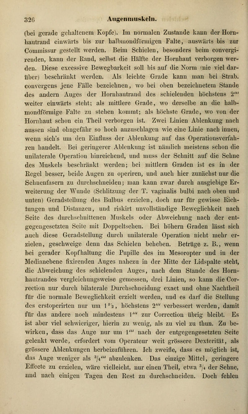 (bei gerade gehaltenem Kopfe). Im normalen Zustande kann der Horn- liautrand einwärts bis zur halbmondförmigen Falte, auswärts bis zur Commissur gestellt werden. Beim Schielen, besonders beim convergi- renden, kann der Rand, selbst die Hälfte der Hornhaut verborgen wer- den. Diese excessive Bewegbarkeit soll bis auf die Norm (nie viel dar- über) beschränkt werden. Als leichte Grade kann man bei Strab. convergens jene Fälle bezeichnen, wo bei oben bezeichnetem Stande des andern Auges der Hornhautrand des schielenden höchstens T weiter einwärts steht; als mittlere Grade, wo derselbe an die halb- mondförmige Falte zu stehen kommt; als höchste Grade, wo von der Hornhaut schon ein Theil verborgen ist. Zwei Linien Ablenkung nach aussen sind ohngefähr so hoch anzuschlagen wie eine Linie nach innen, wenn sich's um den Einfluss der Ablenkung auf das Operationsverfah- ren handelt. Bei geringerer Ablenkung ist nämlich meistens schon die unilaterale Operation hinreichend, und muss der Schnitt auf die Sehne des Muskels beschränkt werden; bei mittlem Graden ist es in der Kegel besser, beide Augen zu operiren, und auch hier zunächst nur die Sehnenfasern zu durchschneiden; man kann zwar durch ausgiebige Er- weiterung der Wunde (Schlitzung der T. vaginalis bulbi nach oben und unten) Geradstellung des Bulbus erzielen, doch nur für gewisse Rich- tungen und Distanzen, und riskirt unvollständige Beweglichkeit nach Seite des durchschnittenen Muskels oder Abweichung nach der ent- gegengesetzten Seite mit Doppeltsehen. Bei höhern Graden lässt sich auch diese Geradstellung durch unilaterale Operation nicht mehr er- zielen, geschweige denn das Schielen beheben. Betrüge z. B., wenn bei gerader Kopfhaltung die Pupille des im Mesoropter und in der Medianebene fixirenden Auges nahezu in der Mitte der Lidspalte steht, die Abweichung des schielenden Auges, nach dem Stande des Horn- hautrandes vergleichungsweise gemessen, drei Linien, so kann die Cor- rection nur durch bilaterale Durchschneidung exact und ohne Nachtheil für die normale Beweglichkeit erzielt werden, und es darf die Stellung des erstoperirten nur um 1,72, höchstens I1 verbessert werden, damit für das andere noch mindestens V zur Correction übrig bleibt. Es ist aber viel schwieriger, hierin zu wenig, als zu viel zu thun. Zu be- wirken, dass das Auge nur um V nach der entgegengesetzten Seite gelenkt werde, erfordert vom Operateur weit grössere Dexterität, als grössere Ablenkungen herbeizuführen. Ich zweifle, dass es möglich ist, das Auge weniger als *\\4 abzulenken. Das einzige Mittel, geringere Effecte zu erzielen, wäre vielleicht, nur einen Theil, etwa 3/i der Sehne, und nach einigen Tagen den Rest zu durchschneiden. Doch fehlen