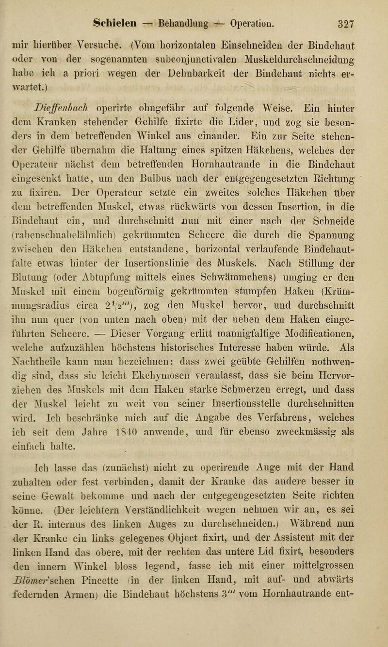 mir hierüber Versuche. (Vom horizontalen Einschneiden der Bindehaut oder von der sogenannten subconjunctivalen Muskeldurchschneidung- habe ich a priori wegen der Dehnbarkeit der Bindehaut nichts er- wartet.) Dieffenbach operirte ohngefähr auf folgende Weise. Ein hinter dem Kranken stehender Gehilfe fixirte die Lider, und zog sie beson- ders in dem betreifenden Winkel aus einander. Ein zur Seite stehen- der Gehilfe übernahm die Haltung eines spitzen Häkchens, welches der Operateur nächst dem betreffenden Hornhautrande in die Bindehaut eingesenkt hatte, um den Bulbus nach der entgegengesetzten Richtung zu iixiren. Der Operateur setzte ein zweites solches Häkchen über dem betreffenden Muskel, etwas rückwärts von dessen Insertion, in die Bindehaut ein, und durchschnitt nun mit einer nach der Schneide (rabenschnabelähnlich) gekrümmten Scheere die durch die Spannung zwischen den Häkchen entstandene, horizontal verlaufende Bindehaut- falte etwas hinter der Insertionslinie des Muskels. Nach Stillung der Blutung (oder Abtupfung mittels eines Schwämmchens) umging er den Muskel mit einem bogenförmig gekrümmten stumpfen Haken (Krüm- mungsradius circa 21;2I), zog den Muskel hervor, und durchschnitt ihn nun quer (von unten nach oben) mit der neben dem Haken einge- führten Scheere. — Dieser Vorgang erlitt mannigfaltige Modifikationen, welche aufzuzählen höchstens historisches Interesse haben würde. Als Nachtheile kann man bezeichnen: dass zwei geübte Gehilfen notwen- dig sind, dass sie leicht Ekchymosen veranlasst, dass sie beim Hervor- ziehen des Muskels mit dem Haken starke Schmerzen erregt, und dass der Muskel leicht zu weit von seiner Insertionsstelle durchschnitten wird. Ich beschränke mich auf die Angabe des Verfahrens, welches ich seit dem Jahre 1840 anwende, und für ebenso zweckmässig als einfach halte. Ich lasse das (zunächst) nicht zu operirende Auge mit der Hand zuhalten oder fest verbinden, damit der Kranke das andere besser in seine Gewalt bekomme und nach der entgegengesetzten Seite richten könne. (Der leichtern Verständlichkeit wegen nehmen wir an, es sei der R. internus des linken Auges zu durchschneiden.j Während nun der Kranke ein links gelegenes Object fixirt, und der Assistent mit der linken Hand das obere, mit der rechten das untere Lid fixirt, besonders den innern Winkel bloss legend, fasse ich mit einer mittelgrossen Blomer^sehen Pincette in der linken Hand, mit auf- und abwärts federnden Armen; die Bindehaut höchstens 3' vom Hornhautrande ent-