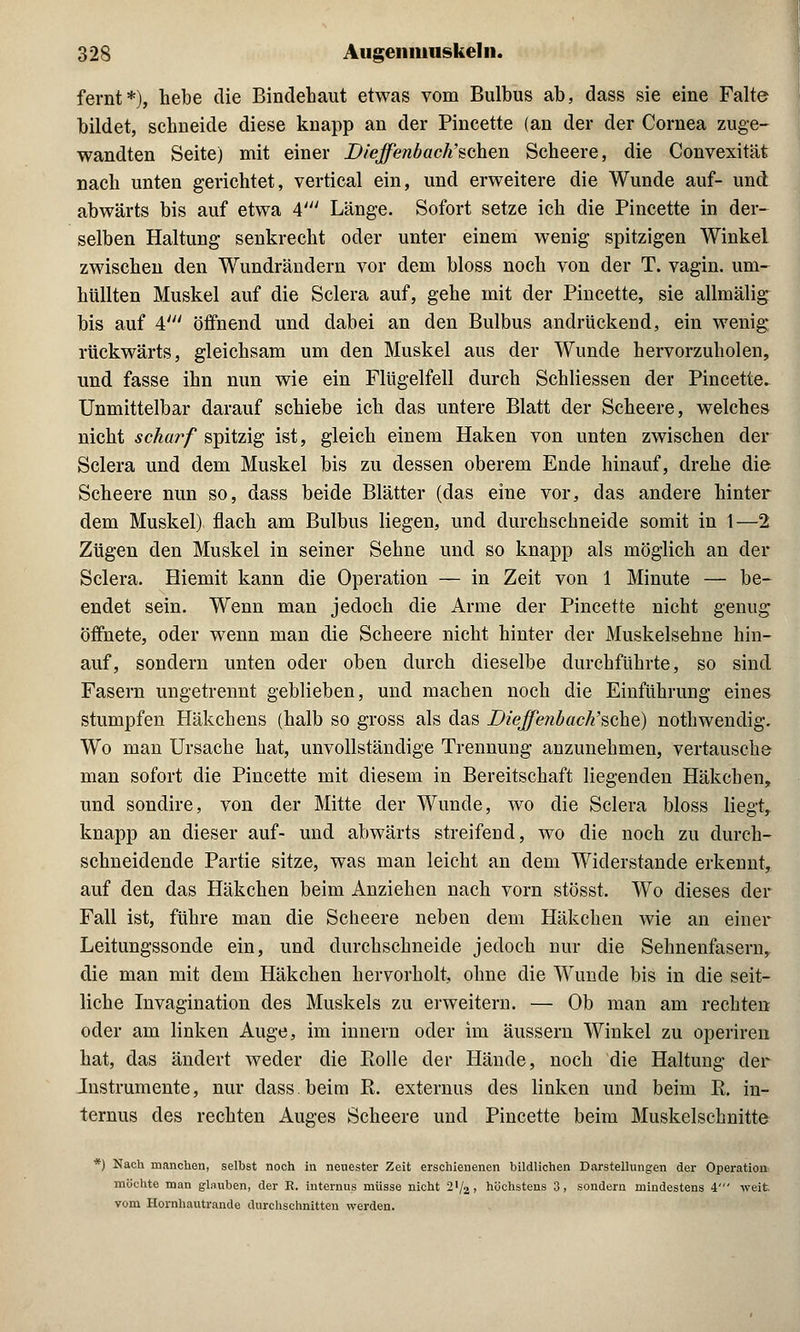 fernt*), hebe die Bindehaut etwas vom Bulbus ab, dass sie eine Falte bildet, schneide diese knapp an der Pincette (an der der Cornea zuge- wandten Seite) mit einer Dieffe?ibach,$c}ien Scheere, die Convexität nach unten gerichtet, vertical ein, und erweitere die Wunde auf- und abwärts bis auf etwa A' Länge. Sofort setze ich die Pincette in der- selben Haltung senkrecht oder unter einem wenig spitzigen Winkel zwischen den Wundrändern vor dem bloss noch von der T. vagin. um- hüllten Muskel auf die Sclera auf, gehe mit der Pincette, sie allmälig bis auf 4' öffnend und dabei an den Bulbus andrückend, ein wenig rückwärts, gleichsam um den Muskel aus der Wunde hervorzuholen, und fasse ihn nun wie ein Flügelfell durch Schliessen der Pincette. Unmittelbar darauf schiebe ich das untere Blatt der Scheere, welches nicht scharf spitzig ist, gleich einem Haken von unten zwischen der Sclera und dem Muskel bis zu dessen oberem Ende hinauf, drehe die Scheere nun so, dass beide Blätter (das eine vor, das andere hinter dem Muskel) flach am Bulbus liegen, und durchschneide somit in 1—2 Zügen den Muskel in seiner Sehne und so knapp als möglich an der Sclera. Hiemit kann die Operation — in Zeit von 1 Minute — be- endet sein. Wenn man jedoch die Arme der Pincette nicht genug öffnete, oder wenn man die Scheere nicht hinter der Muskelsehne hin- auf, sondern unten oder oben durch dieselbe durchführte, so sind Fasern ungetrennt geblieben, und machen noch die Einführung eines stumpfen Häkchens (halb so gross als das Diejfeiibach'sche) nothwendig. Wo man Ursache hat, unvollständige Trennung anzunehmen, vertausche man sofort die Pincette mit diesem in Bereitschaft liegenden Häkchen, und sondire, von der Mitte der Wunde, wo die Sclera bloss liegt, knapp an dieser auf- und abwärts streifend, wo die noch zu durch- schneidende Partie sitze, was man leicht an dem Widerstände erkennt, auf den das Häkchen beim Anziehen nach vorn stösst. Wo dieses der Fall ist, führe man die Scheere neben dem Häkchen wie an einer Leitungssonde ein, und durchschneide jedoch nur die Sehnenfasern, die man mit dem Häkchen hervorholt, ohne die Wunde bis in die seit- liche Invagination des Muskels zu erweitern. — Ob man am rechten oder am linken Auge, im innern oder im äussern Winkel zu operiren hat, das ändert weder die Bolle der Hände, noch die Haltung der Instrumente, nur dass.beim K. externus des linken und beim K. in- ternus des rechten Auges Scheere und Pincette beim Muskelschnitte *) Nach manchen, selbst noch in neuester Zeit erschienenen bildlichen Darstellungen der Operation: möchte man glauben, der E. internus müsse nicht 2x/2, höchstens 3, sondern mindestens 4' weit vom Hornhautrande durchschnitten werden.