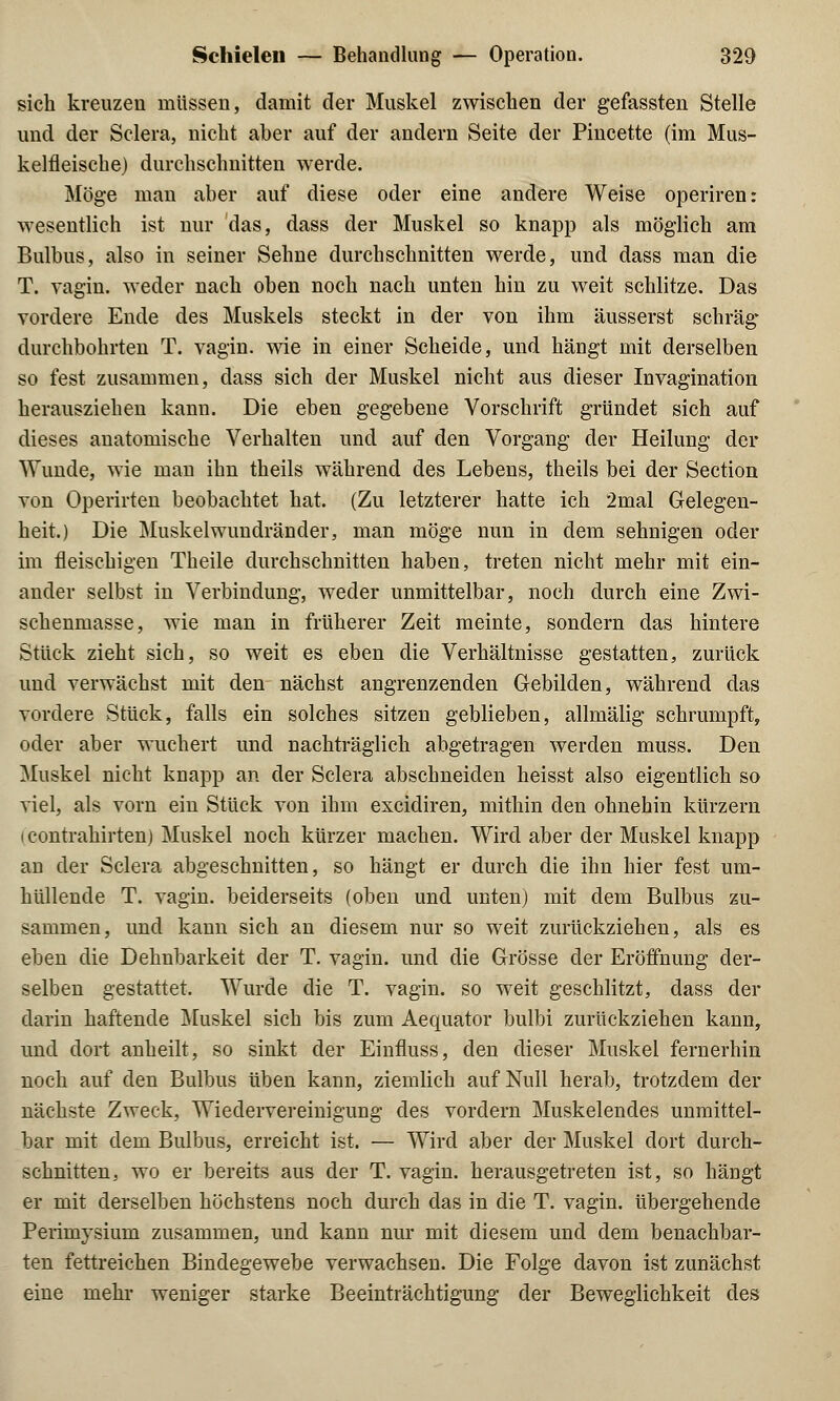 sich kreuzen müssen, damit der Muskel zwischen der gefassten Stelle und der Sclera, nicht aber auf der andern Seite der Pincette (im Mus- kelfleische) durchschnitten werde. Möge man aber auf diese oder eine andere Weise operiren: wesentlich ist nur das, dass der Muskel so knapp als möglich am Bulbus, also in seiner Sehne durchschnitten werde, und dass man die T. vagin. weder nach oben noch nach unten hin zu weit schlitze. Das vordere Ende des Muskels steckt in der von ihm äusserst schräg durchbohrten T. vagin. wie in einer Scheide, und hängt mit derselben so fest zusammen, dass sich der Muskel nicht aus dieser Invagination herausziehen kann. Die eben gegebene Vorschrift gründet sich auf dieses anatomische Verhalten und auf den Vorgang der Heilung der Wunde, wie man ihn theils während des Lebens, theils bei der Section von Operirten beobachtet hat. (Zu letzterer hatte ich 2mal Gelegen- heit.) Die Muskelwundränder, man möge nun in dem sehnigen oder im fleischigen Theile durchschnitten haben, treten nicht mehr mit ein- ander selbst in Verbindung, weder unmittelbar, noch durch eine Zwi- schenmasse, wie man in früherer Zeit meinte, sondern das hintere Stück zieht sich, so weit es eben die Verhältnisse gestatten, zurück und verwächst mit den nächst angrenzenden Gebilden, während das vordere Stück, falls ein solches sitzen geblieben, allmälig schrumpft, oder aber wuchert und nachträglich abgetragen werden muss. Den Muskel nicht knapp an der Sclera abschneiden heisst also eigentlich so viel, als vorn ein Stück von ihm excidiren, mithin den ohnehin kürzern i contrahirten) Muskel noch kürzer machen. Wird aber der Muskel knapp an der Sclera abgeschnitten, so hängt er durch die ihn hier fest um- hüllende T. vagin. beiderseits (oben und unten) mit dem Bulbus zu- sammen, und kann sich an diesem nur so weit zurückziehen, als es eben die Dehnbarkeit der T. vagin. und die Grösse der Eröffnung der- selben gestattet. Wurde die T. vagin. so weit geschlitzt, dass der darin haftende Muskel sich bis zum Aequator bulbi zurückziehen kann, und dort anheilt, so sinkt der Einfluss, den dieser Muskel fernerhin noch auf den Bulbus üben kann, ziemlich auf Null herab, trotzdem der nächste Zweck, Wiedervereinigung des vordem Muskelendes unmittel- bar mit dem Bulbus, erreicht ist. — Wird aber der Muskel dort durch- schnitten, wo er bereits aus der T. vagin. herausgetreten ist, so hängt er mit derselben höchstens noch durch das in die T. vagin. übergehende Perimysium zusammen, und kann nur mit diesem und dem benachbar- ten fettreichen Bindegewebe verwachsen. Die Folge davon ist zunächst eine mehr weniger starke Beeinträchtigung der Beweglichkeit des