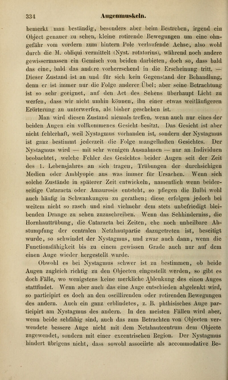 bemerkt man beständig, besonders aber beim Bestreben, irgend ein Object genauer zu sehen, kleine rotirende Bewegungen um eine ohn- gefähr vom vordem zum hintern Pole verlaufende Achse, also wohl durch die M. obliqui vermittelt (Nyst. rotatorius), während noch andere gewissermassen ein Gemisch von beiden darbieten, doch so, dass bald das eine, bald das andere vorherrschend in die Erscheinung tritt. — Dieser Zustand ist an und für sich kein Gegenstand der Behandlung^ denn er ist immer nur die Folge anderer Übel; aber seine Betrachtung* ist so sehr geeignet, auf den Act des Sehens überhaupt Licht zu werfen, dass wir nicht umhin können, ihn einer etwas weitläufigeren Erörterung zu unterwerfen, als bisher geschehen ist. Man wird diesen Zustand niemals treffen, wenn auch nur eines der beiden Augen ein vollkommenes Gesicht besitzt. Das Gesicht ist aber nicht fehlerhaft, weil Nystagmus vorhanden ist, sondern der Nystagmus ist ganz bestimmt jederzeit die Folge mangelhaften Gesichtes. Der Nystagmus wird — mit sehr wenigen Ausnahmen — nur an Individuen beobachtet, welche Fehler des Gesichtes beider Augen seit der Zeit des 1. Lebensjahres an sich tragen, Trübungen der durchsichigen Medien oder Amblyopie aus was immer für Ursachen. Wenn sich solche Zustände in späterer Zeit entwickeln, namentlich wenn beider- seitige Cataracta oder Amaurosis entsteht, so pflegen die Bulbi wohl auch häufig in Schwankungen zu gerathen; diese erfolgen jedoch bei weitem nicht so rasch und sind vielmehr dem stets unbefriedigt blei- benden Drange zu sehen zuzuschreiben. Wenn das Sehhinderniss, die Hornhauttrübung, die Cataracta bei Zeiten, ehe noch unheilbare Ab- stumpfung der centralen Netzhautpartie dazugetreten ist, beseitigt wurde, so schwindet der Nystagmus, und zwar auch dann, wenn die Functionsfähigkeit bis zu einem gewissen Grade auch nur auf dem einen Auge wieder hergestellt wurde. Obwohl es bei Nystagmus schwer ist zu bestimmen, ob beide Augen zugleich richtig zu den Objecten eingestellt werden, so gibt es doch Fälle, wo wenigstens keine merkliche Ablenkung des einen Auges stattfindet. Wenn aber auch das eine Auge entschieden abgelenkt wird, so partieipirt es doch an den oscillirenden oder rotirenden Bewegungen des andern. Auch ein ganz erblindetes, z. B. phthisisches Auge par- tieipirt am Nystagmus des andern. In den meisten Fällen wird aber, wenn beide sehfähig sind, auch das zum Betrachten von Objecten ver- wendete bessere Auge nicht mit dem Netzhautcentrum dem Objecte zugewendet, sondern mit einer excentrischen Region. Der Nystagmus hindert übrigens nicht, dass sowohl assoeiirte als aecommodative Be-