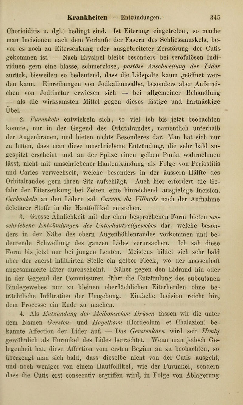 =>l Chorioiditis u. dgl.) bedingt sind. Ist Eiterung- eingetreten, so mache man Incisionen nach dem Verlaufe der Fasern des Schliessmuskels, be- vor es noch zu Eitersenkung oder ausgebreiteter Zerstörung der Cutis gekommen ist. — Nach Erysipel bleibt besonders bei scrofulösen Indi- viduen gern eine blasse, schmerzlose, pastöse Anschwellung der Lider zurück, bisweilen so bedeutend, dass die Lidspalte kaum geöffnet wer- den kann. Einreibungen von Jodkaliumsalbe, besonders aber Aufstrei- chen von Jodtinctur erwiesen sich — bei allgemeiner Behandlung — als die wirksamsten Mittel gegen dieses lästige und hartnäckige Übel. 2. Furunkeln entwickeln sich, so viel ich bis jetzt beobachten konnte, nur in der Gegend des Orbitalrandes, namentlich unterhalb der Augenbrauen, und bieten nichts Besonderes dar. Man hat sich nur zu hüten, dass man diese umschriebene Entzündung, die sehr bald zu- gespitzt erscheint und an der Spitze einen gelben Punkt wahrnehmen lässt, nicht mit umschriebener Hautentzündung als Folge von Periostitis und Caries verwechselt, welche besonders in der äussern Hälfte des Orbitalrandes gern ihren Sitz aufschlägt. Auch hier erfordert die Ge- fahr der Eitersenkung bei Zeiten eine hinreichend ausgiebige Incision. Carbunkeln an den Lidern sah Carron du Villards nach der Aufnahme deletärer Stoffe in die Hautfollikel entstehen. 3. Grosse Ähnlichkeit mit der eben besprochenen Form bieten um- schriebene Entzündungen des Cnterhautzellgeioebes dar, welche beson- ders in der Nähe des obern Augenhöhlenrandes vorkommen und be- deutende Schwellung des ganzen Lides verursachen. Ich sah diese Form bis jetzt nur bei jungen Leuten. Meistens bildet sich sehr bald über der zuerst infiltrirten. Stelle ein gelber Fleck, wo der massenhaft angesammelte Eiter durchscheint. Näher gegen den Lidrand hin oder in der Gegend der Commissuren führt die Entzündung des subcutanen Bindegewebes nur zu kleinen oberflächlichen Eiterherden ohne be- trächtliche Infiltration der Umgebung. Einfache Incision reicht hin, dem Processe ein Ende zu machen. 4. Als Entzündung der Meibomschen Drüsen fassen wir die unter dem Namen Gersten- und Hugelkoim (Hordeolum et Chalazion) be- kannte Affection der Lider auf. — Das Gerstenkorn wird seit Himly gewöhnlich als Furunkel des Lides betrachtet. Wenn man jedoch Ge- legenheit hat, diese Affection vom ersten Beginn an zu beobachten, so überzeugt man sich bald, dass dieselbe nicht von der Cutis ausgeht, und noch weniger von einem Hautfollikel, wie der Furunkel, sondern dass die Cutis erst consecutiv ergriffen wird, in Folge von Ablagerung*