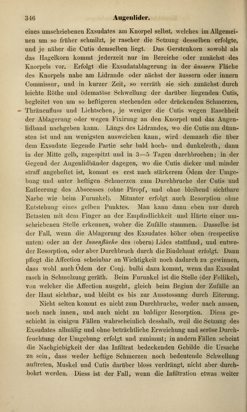 eines umschriebenen Exsudates am Knorpel selbst, welches im Allgemei- nen um so früher schmilzt, je rascher die Setzung desselben erfolgte, und je näher die Cutis demselben liegt. Das Gerstenkorn sowohl als das Hagelkorn kommt jederzeit nur im Bereiche oder zunächst des Knorpels vor. Erfolgt die Exsudatablagerung in der äussern Fläche des Knorpels nahe am Lidrande oder nächst der äussern oder innern Commissur, und in kurzer Zeit, so verräth sie sich zunächst durch leichte Röthe und ödematöse Schwellung der darüber liegenden Cutis, begleitet von um so heftigeren stechenden oder drückenden Schmerzen, Thränenfluss und Lichtscheu, je weniger die Cutis wegen Easchheit der Ablagerung oder wegen Fixirung an den Knorpel und das Augen- lidband nachgeben kann. Längs des Lidrandes, wo die Cutis am dünn- sten ist und am wenigsten ausweichen kann, wird demnach die über dem Exsudate liegende Partie sehr bald hoch- und dunkelroth, dann in der Mitte gelb, zugespitzt und in 3—5 Tagen durchbrochen; in der Gegend der Augenlidbänder dagegen, wo die Cutis dicker und minder straff angeheftet ist, kommt es erst nach stärkerem Ödem der Umge- bimg und unter heftigen Schmerzen zum Durchbruche der Cutis und Entleerung des Abscesses (ohne Pfropf, und ohne bleibend sichtbare Narbe wie beim Furunkel). Mitunter erfolgt auch Resorption ohne Entstehung eines gelben Punktes. Man kann dann eben nur durch Betasten mit dem Finger an der Empfindlichkeit und Härte einer um- schriebenen Stelle erkennen, woher die Zufälle stammen. Dasselbe ist der Fall, wenn die Ablagerung des Exsudates höher oben (respective unten) oder an der Innenfläche des (obern) Lides stattfand, und entwe- der Resorption, oder aber Durchbruch durch die Bindehaut erfolgt. Dann pflegt die Affection scheinbar an Wichtigkeit noch dadurch zu gewinnen, dass wohl auch Odem der Conj. bulbi dazu kommt, wenn das Exsudat rasch in Schmelzung geräth. Beim Furunkel ist die Stelle (der Follikel), von welcher die Affection ausgeht, gleich beim Beginn der Zufälle an der Haut sichtbar, und bleibt es bis zur Ausstossung durch Eiterung. Nicht selten kommt es nicht zum Durchbruche, weder nach aussen, noch nach innen, und auch nicht zu baldiger Resorption. Diess ge- schieht in einigen Fällen wahrscheinlich desshalb, weil die Setzung des Exsudates allmälig und ohne beträchtliche Erweichung und seröse Durch- feuchtung der Umgebung erfolgt und zunimmt; in andern Fällen scheint die Nachgiebigkeit der das Infiltrat bedeckenden Gebilde die Ursache zu sein, dass weder heftige Schmerzen noch bedeutende Schwellung auftreten, Muskel und Cutis darüber bloss verdrängt, nicht aber durch- bohrt werden. Diess ist der Fall, wenn die Infiltration etwas weiter