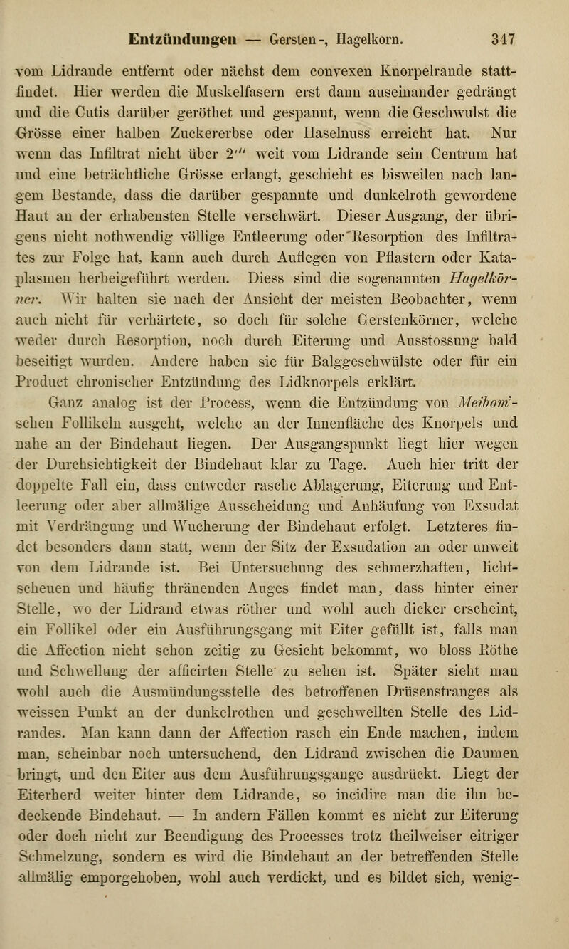 vom Lidrande entfernt oder nächst dem convexen Knorpelrande statt- findet. Hier werden die Muskelfasern erst dann auseinander gedrängt und die Cutis darüber gerötbet und gespannt, wenn die Geschwulst die Grösse einer halben Zuckererbse oder Haselnuss erreicht hat. Nur wenn das Infiltrat nicht über 2' weit vom Lidrande sein Centrum hat und eine beträchtliche Grösse erlangt, geschieht es bisweilen nach lan- gem Bestände, dass die darüber gespannte und dunkelroth gewordene Haut an der erhabensten Stelle verschwärt. Dieser Ausgang, der übri- gens nicht nothwendig völlige Entleerung oder'Resorption des Infiltra- tes zur Folge hat, kann auch durch Auflegen von Pflastern oder Kata- plasmen herbeigeführt werden. Diess sind die sogenannten Hagelkör- ner. Wir halten sie nach der Ansieht der meisten Beobachter, wenn auch nicht für verhärtete, so doch für solche Gerstenkörner, welche weder durch Resorption, noch durch Eiterung und Ausstossung bald beseitigt wurden. Andere haben sie für Balggeschwülste oder für ein Product chronischer Entzündung des Lidknorpels erklärt. Ganz analog ist der Process, wenn die Entzündung von Meibom'- schen Follikeln ausgeht, welche an der Innenfläche des Knorpels und uahe an der Bindehaut liegen. Der Ausgangspunkt liegt hier wegen der Durchsichtigkeit der Bindehaut klar zu Tage. Auch hier tritt der doppelte Fall ein, dass entweder rasche Ablagerung, Eiterung und Ent- leerung oder aber allmälige Ausscheidung und Anhäufung von Exsudat mit Verdrängung und Wucherung der Bindehaut erfolgt. Letzteres fin- det besonders dann statt, wenn der Sitz der Exsudation an oder unweit von dem Lidrande ist. Bei Untersuchung des schmerzhaften, licht- scheuen und häufig thränenden Auges findet man, dass hinter einer Stelle, wo der Lidrand etwas röther und wohl auch dicker erscheint, ein Follikel oder ein Ausführungsgang mit Eiter gefüllt ist, falls man die Affection nicht schon zeitig zu Gesicht bekommt, wo bloss Röthe und Schwellung der afficirten Stelle zu sehen ist. Später sieht man wohl auch die Ausmündungsstelle des betroffenen Drüsenstranges als weissen Punkt an der dunkelrothen und geschwellten Stelle des Lid- randes. Man kann dann der Affection rasch ein Ende machen, indem man, scheinbar noch untersuchend, den Lidrand zwischen die Daumen bringt, und den Eiter aus dem Ausführungsgange ausdrückt. Liegt der Eiterherd weiter hinter dem Lidrande, so ineidire man die ihn be- deckende Bindehaut. — In andern Fällen kommt es nicht zur Eiterung oder doch nicht zur Beendigung des Processes trotz theilweiser eitriger Schmelzung, sondern es wird die Bindehaut an der betreffenden Stelle allmälig emporgehoben, wohl auch verdickt, und es bildet sich, wenig-