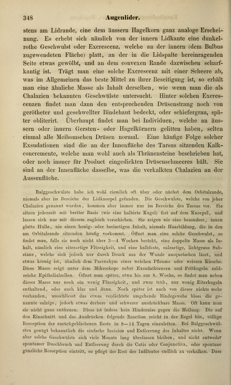 stens am Lidrande, eine dem äussern Hagelkorn ganz analoge Erschei- nung. Es erhebt sich nämlich von der innern Lidkante eine dunkel- rothe Geschwulst oder Excrescenz, welche an der innern (dem Bulbus zugewendeten Fläche) platt, an der in die Lidspalte hereinragenden Seite etwas gewölbt, und an dem convexen Rande dazwischen scharf- kantig ist. Trägt man eine solche Excrescenz mit einer Scheere ab, was im Allgemeinen das beste Mittel zu ihrer Beseitigung ist, so erhält man eine ähnliche Masse als Inhalt derselben, wie wenn man die als Chalazien bekannten Geschwülste untersucht. Hinter solchen Excres- cenzen findet man dann den entsprechenden Drüsenstrang noch von gerötheter und geschwellter Bindehaut bedeckt, oder schiefergrau, spä- ter obliterirt, Überhaupt findet man bei Individuen, welche an äus- sern oder innern Gersten- oder Hagelkörnern gelitten haben, selten einmal alle Meibomschen Drüsen normal. Eine häufige Folge solcher Exsudationen sind die an der Innenfläche des Tarsus sitzenden Kalk- concremente, welche man wohl auch als Thränensteine beschrieben hat, oder noch immer für Product eingedickten Drüsenschmeeres hält. Sie sind an der Innenfläche dasselbe, was die verkalkten Chalazien an der Aussenfläche. Balggeschwülste habe ich wohl ziemlich oft über oder nächst dem Orbitalrande, niemals aber im Bereiche der Lidknorpel gefunden. Die Geschwülste, welche von jeher Chalazien genannt wurden, kommen aber immer nur im Bereiche des Tarsus vor. Sie sitzen jederzeit mit breiter Basis (wie eine halbirte Kugel) fest auf dem Knorpel, und lassen sich nur mit diesem zugleich verschieben. Sie zeigen nie eine besondere, innen glatte Hülle, nie einen honig- oder breiartigen Inhalt, niemals Haarbildung, die in den am Orbitalrande sitzenden häufig vorkommt. Öffnet man eine solche Geschwulst, so findet man, falls sie noch nicht über 3—4 Wochen besteht, eine doppelte Masse als In- halt, nämlich eine eitemrtige Flüssigkeit, und eine halbfeste, sulzartige, lichtgraue Sub- stanz , welche sich jedoch nur durch Druck aus der Wunde ausquetschen lässt, und etwas körnig ist, ähnlich dem Barenchym einer weichen Pflaume oder weissen Kirsche. Diese Masse zeigt unter dem Mikroskope nebst Exsudatkörnern und Fettkugeln zahl- reiche Epithelialzellen. Offnet man später, etwa bis zur 8. Woche, so findet man neben dieser Masse mir noch ein wenig Flüssigkeit, und zwar trüb, nur wenig Eiterkugeln enthaltend, oder auch klar und dünn. Noch später ist auch von dieser nichts mehr vorhanden, umschliesst das etwas verdichtete umgebende Bindegewebe bloss die ge- nannte sulzige, jedoch etwas derbere und schwerer ausdrückbare Masse. Oft kann man sie nicht ganz entfernen. Diess ist indess kein Hinderniss gegen die Heilung. Die auf den Einschnitt und das Ausdrücken folgende Eeaction reicht in der Eegel hin, völlige Resorption der zurückgebliebenen Beste in 8—14 Tagen einzuleiten. Bei Balggeschwül- sten genügt bekanntlich die einfache Tncision und Entleerung des Inhaltes nicht. Wenn aber solche Geschwülste sich viele Monate lang überlassen bleiben, und nicht entweder spontamer Durchbruch und Entleerung durch die Cutis oder Conjunctiva, oder spontane gänzliche Resorption eintritt, so pflegt der Best des Infiltrates endlich zu verkalken. Dass