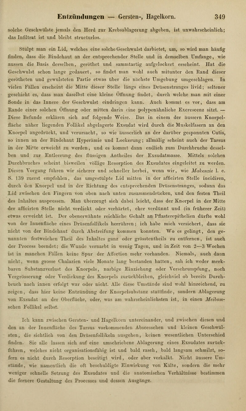 solche Geschwülste jemals den Herd zur Krebsablagerung abgeben, ist unwahrscheinlich; das Infiltrat ist \ind bleibt structurlos. Stülpt man ein Lid, welches eine solche Geschwulst darbietet, um, so wird man häufig finden, dass die Bindehaut an der entsprechender Stelle und in demselben Umfange, wie aussen die Basis derselben, geröthet und sammtartig aufgelockert erscheint. Hat die Geschwulst schon lange gedauert, so findet man wohl auch mitunter den Band dieser gerötheten und gewulsteten Partie etwas über die nächste Umgebung umgeschlagen. In Tiden Fällen erscheint die Mitte dieser Stelle längs eines Drüsenstranges livid; seltener geschieht es, dass man daselbst eine kleine Öffnung findet, durch welche man mit einer Sonde in das Innere der Geschwulst eindringen kann. Auch kommt es vor, dass am Bande einer solchen Öffnung oder mitten darin eine polypenähnliche Excrescenz sitzt. — Diese Befunde erklären sich auf folgende Weise. Das in einem der äussern Knorpel- fläche näher liegenden Follikel abgelagerte Exsudat wird durch die Muskelfasern an den Knorpel angedrückt, und verursacht, so wie äusserlich an der darüber gespannten Cutis, so innen an der Bindehaut Hyperämie und Lockerung; allmälig scheint auch der Tarsus in der Mitte erweicht zu werden, und es kommt dann endlich zum Durchbruche dessel- ben und zur Entleerung des flüssigen Antheiles der Exsudatmasse. Mittels solchen Durchbruches scheint bisweilen völlige Resorption des Exsudates eingeleitet zu werden. Diesen Vorgang führen wir sicherer und schneller herbei, wenn wir, wie Makenzie 1. c. S. 139 zuerst empfohlen, das umgestülpte Lid mitten in der afficirten Stelle incidiren, durch den Knorpel und in der Bichtung des entsprechenden Drüsenstranges, sodann das Lid zwischen den Fingern von oben nach unten zusammendrücken, und den festen Theil des Inhaltes auspressen. Man überzeugt, sich dabei leicht, dass der Knorpel in der Mitte der afficirten Stelle nicht verdickt oder verhärtet, eher verdünnt und (in früherer Zeit) etwas erweicht ist. Der obenerwähnte reichliche Gehalt an Pflasterepithelien dürfte wohl von der Innenfläche eines Drüsenfollikels herrühren; ich habe mich versichert, dass sie nicht von der Bindehaut durch Abstreifung kommen konnten. Wo es gelingt, den ge- nannten festweichen Theil des Inhaltes ganz oder grösstentheils zu entfernen, ist auch der Process beendet: die Wunde vernarbt in wenig Tagen, und in Zeit von 2—3 Wochen ist in manchen Fällen keine Spur der Affection mehr vorhanden. Niemals, auch dann nicht, wenn grosse Chalazien viele Monate lang bestanden hatten, sah ich weder merk- baren Substanzverlust des Knorpels, narbige Einziehung oder Verschrumpfung, noch Yergrösserung oder Verdickung des Knorpels zurückbleiben, gleichviel ob bereits Durch- bruch nach innen erfolgt war oder nicht. Alle diese Umstände sind wohl hinreichend, zu zeigen, dass hier keine Entzündung der Knorpelsubstanz stattfinde, sondern Ablagerung von Exsudat an der Oberfläche, oder, was am wahrscheinlichsten ist, in einen Meibom- schen Follikel selbst. Ich kann zwischen Gersten- und Hagelkorn untereinander, und zwischen diesen und den an der Innenfläche des Tarsus vorkommenden Abscesschen und kleinen Geschwül- sten, die sichtlich von den Drüsenfollikeln ausgehen, keinen wesentlichen Unterschied flnden. Sie alle lassen sich auf eine umschriebene Ablagerung eines Exsudates zurück- führen, welches nicht organisationsfähig ist und bald rasch, bald langsam schmilzt, so- fern es nicht durch Besorption beseitigt wird, oder aber verkalkt. Nicht äussere Um- stände, wie namentlich die oft beschuldigte Einwirkung von Kälte, sondern die mehr weniger schnelle Setzung des Exsudates und die anatomischen Verhältnisse bestimmen die fernere Gestaltung des Processes und dessen Ausgänge.