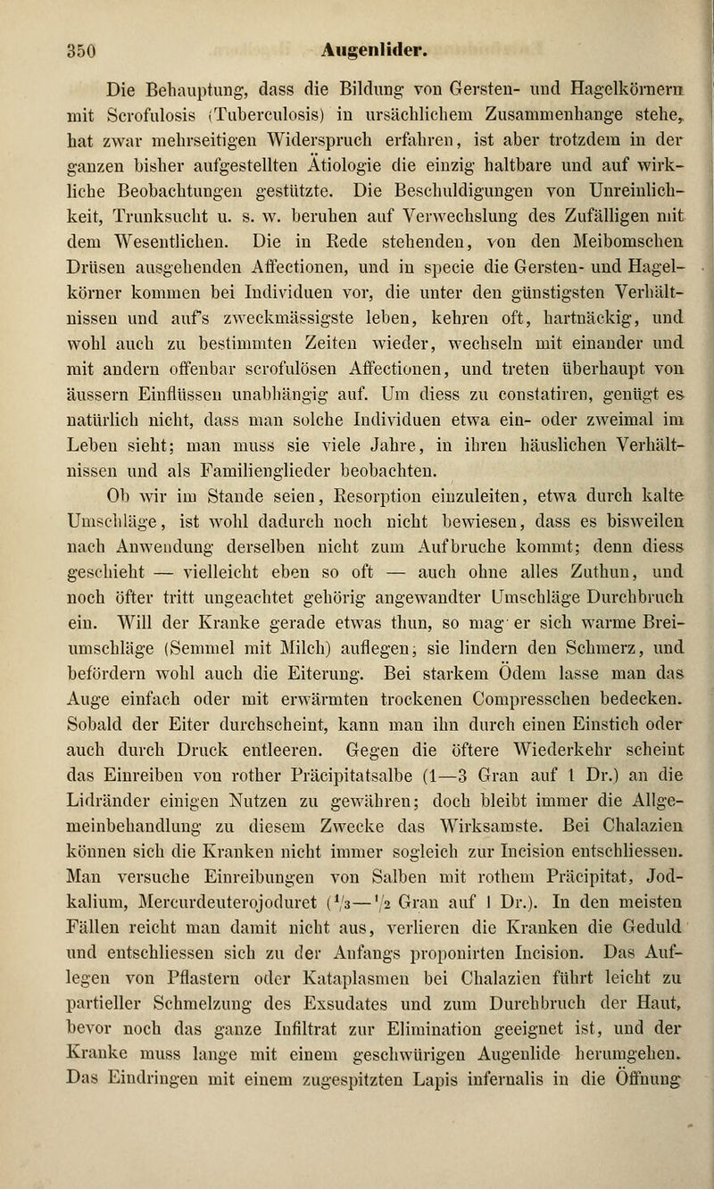 Die Behauptung, dass die Bildung von Gersten- und Hagelkörnern, mit Scrofulosis (Tuberculosis) in ursächlichem Zusammenhange stehe, hat zwar mehrseitigen Widerspruch erfahren, ist aber trotzdem in der ganzen bisher aufgestellten Ätiologie die einzig haltbare und auf wirk- liche Beobachtungen gestützte. Die Beschuldigungen von Unreinlich- keit, Trunksucht u. s. w. beruhen auf Verwechslung des Zufälligen mit dem Wesentlichen. Die in Bede stehenden, von den Meibomschen Drüsen ausgehenden Affectionen, und in specie die Gersten- und Hagel- körner kommen bei Individuen vor, die unter den günstigsten Verhält- nissen und aufs zweckmäßigste leben, kehren oft, hartnäckig, und wohl auch zu bestimmten Zeiten wieder, wechseln mit einander und mit andern offenbar scrofulösen Affectionen, und treten überhaupt von äussern Einflüssen unabhängig auf. Um diess zu constatiren, genügt es- natürlich nicht, dass man solche Individuen etwa ein- oder zweimal im Leben sieht; man muss sie viele Jahre, in ihren häuslichen Verhält- nissen und als Familienglieder beobachten. Ob wir im Stande seien, Resorption einzuleiten, etwa durch kalte Umschläge, ist wohl dadurch noch nicht bewiesen, dass es bisweilen nach Anwendung derselben nicht zum Aufbruche kommt; denn diess geschieht — vielleicht eben so oft — auch ohne alles Zuthun, und noch öfter tritt ungeachtet gehörig angewandter Umschläge Durchbruch ein. Will der Kranke gerade etwas thun, so mag er sich warme Brei- umschläge (Semmel mit Milch) auflegen, sie lindern den Schmerz, und befördern wohl auch die Eiterung. Bei starkem Odem lasse man das Auge einfach oder mit erwärmten trockenen Compresschen bedecken. Sobald der Eiter durchscheint, kann man ihn durch einen Einstich oder auch durch Druck entleeren. Gegen die öftere Wiederkehr scheint das Einreiben von rother Präcipitatsalbe (1—3 Gran auf l Dr.) an die Lidränder einigen Nutzen zu gewähren; doch bleibt immer die Allge- meinbehandlung zu diesem Zwecke das Wirksamste. Bei Chalazien können sich die Kranken nicht immer sogleich zur Incision entschliessen. Man versuche Einreibungen von Salben mit rothein Präcipitat, Jod- kalium, Mercurdeuterojoduret (Va—'/2 Gran auf 1 Dr.). In den meisten Fällen reicht man damit nicht aus, verlieren die Kranken die Geduld und entschliessen sich zu der Anfangs proponirten Incision. Das Auf- legen von Pflastern oder Kataplasmen bei Chalazien führt leicht zu partieller Schmelzung des Exsudates und zum Durchbruch der Haut, bevor noch das ganze Infiltrat zur Elimination geeignet ist, und der Kranke muss lange mit einem geschwürigen Augenlide herumgehen. Das Eindringen mit einem zugespitzten Lapis infernalis in die Öffnung