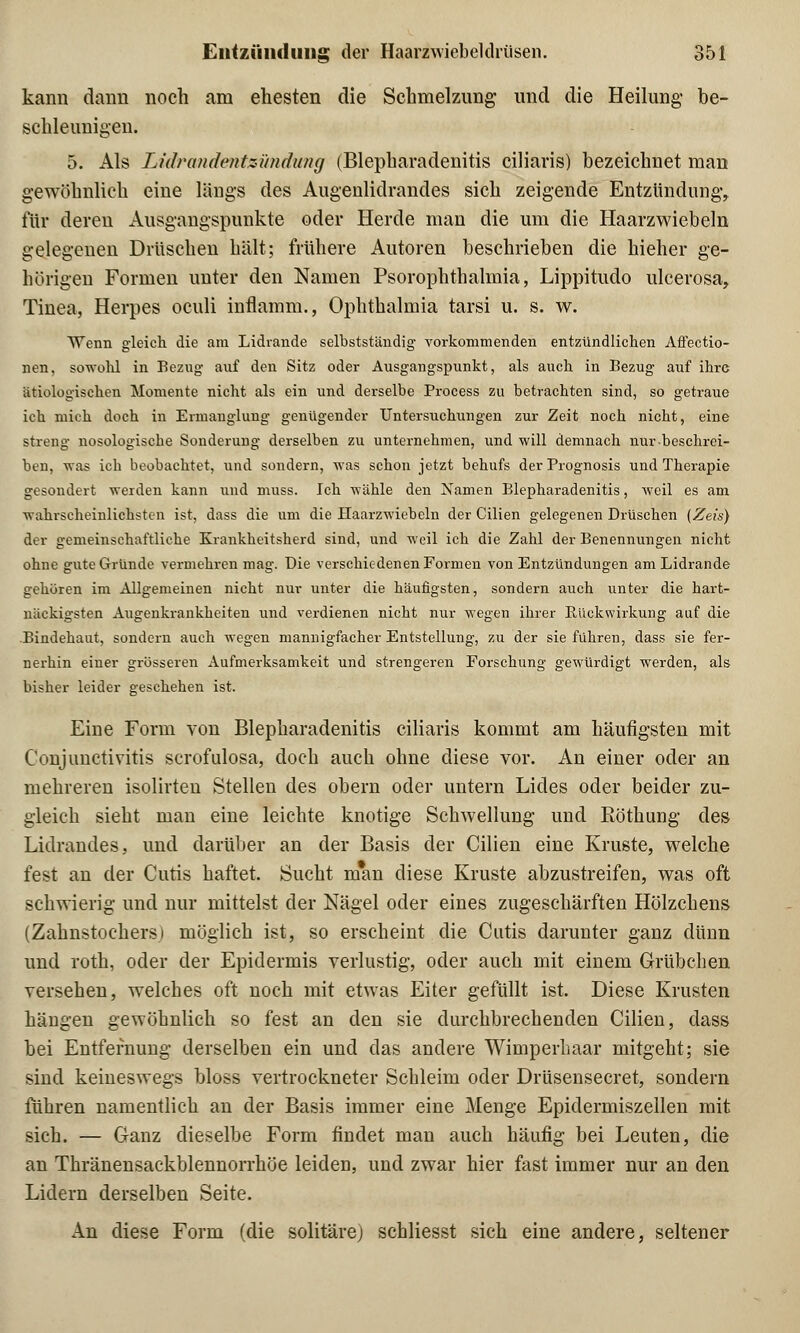 kann dann noch am ehesten die Schmelzung und die Heilung be- schleunigen. 5. Als Lidrandentzündung (Blepharadenitis ciliaris) bezeichnet man gewöhnlich eine längs des Augenlidrandes sich zeigende Entzündung, für dereu Ausgangspunkte oder Herde man die um die Haarzwiebeln gelegenen Drüschen hält; frühere Autoren beschrieben die hieher ge- hörigen Formen unter den Namen Psorophthalmia, Lippitudo ulcerosa, Tinea, Herpes oculi inflamm., Ophthalmia tarsi u. s. w. Wenn gleich die am Lidrande selbstständig vorkommenden entzündlichen Affectio- nen. sowohl in Bezug auf den Sitz oder Ausgangspunkt, als auch in Bezug auf ihre ätiologischen Momente nicht als ein und derselbe Process zu betrachten sind, so getraue ich mich doch in Ermanglung genügender Untersiichungen zur Zeit noch nicht, eine streng nosologische Sonderung derselben zu unternehmen, und will demnach nur beschrei- ben, was ich beobachtet, und sondern, was schon jetzt behufs der Prognosis und Therapie gesondert werden kann und muss. Ich wähle den Namen Blepharadenitis, weil es am wahrscheinlichsten ist, dass die um die Haarzwiebeln der Cilien gelegenen Drüschen (Zeis) der gemeinschaftliche Krankheitsherd sind, und weil ich die Zahl der Benennungen nicht ohne gute Gründe vermehren mag. Die verschiedenen Formen von Entzündungen am Lidrande gehören im Allgemeinen nicht nur unter die häufigsten, sondern auch unter die hart- näckigsten Augenkrankheiten und verdienen nicht nur wegen ihrer Rückwirkung auf die Bindehaut, sondern auch wegen mannigfacher Entstellung, zu der sie führen, dass sie fer- nerhin einer grösseren Aufmerksamkeit und strengeren Forschung gewürdigt werden, als bisher leider geschehen ist. Eine Form von Blepharadenitis ciliaris kommt am häufigsten mit Conjunctivitis scrofulosa, doch auch ohne diese vor. An einer oder an mehreren isolirten Stellen des obern oder untern Lides oder beider zu- gleich sieht man eine leichte knotige Schwellung und Röthung des Lidrandes, und darüber an der Basis der Cilien eine Kruste, welche fest an der Cutis haftet. Sucht man diese Kruste abzustreifen, was oft schwierig und nur mittelst der Nägel oder eines zugeschärften Hölzchens (Zahnstochers) möglich ist, so erscheint die Cutis darunter ganz dünn und roth, oder der Epidermis verlustig, oder auch mit einem Grübchen versehen, welches oft noch mit etwas Eiter gefüllt ist. Diese Krusten hängen gewöhnlich so fest an den sie durchbrechenden Cilien, dass bei Entfernung derselben ein und das andere Wimperhaar mitgeht; sie sind keineswegs bloss vertrockneter Schleim oder Drüsensecret, sondern führen namentlich an der Basis immer eine Menge Epidermiszellen mit sich. — Ganz dieselbe Form findet man auch häufig bei Leuten, die an Thränensackblennorrhöe leiden, und zwar hier fast immer nur an den Lidern derselben Seite. An diese Form (die solitäre) schliesst sich eine andere, seltener