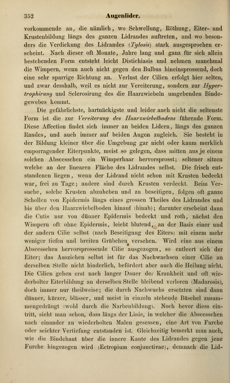 vorkommende au, die näinlich, wo Schwellung, Röthung, Eiter- und Krustenbildung längs des ganzen Lidrandes auftreten, und wo beson- ders die Verdickung des Lidrandes {Tylosis) stark ausgesprochen er- scheint. Nach dieser oft Monate, Jahre lang und ganz für sich allein bestehenden Form entsteht leicht Distichiasis und nehmen manchmal die Wimpern, wenn auch nicht gegen den Bulbus hineinsprossend, doch eine sehr sparrige Richtung an. Verlust der Cilien erfolgt hier selten, und zwar desshalb, weil es nicht zur Vereiterung, sondern zur Hyper- trophirung und Sclerosirung des die Haarzwiebeln umgebenden Binde- gewebes kommt. Die gefährlichste, hartnäckigste und leider auch nicht die seltenste Form ist die zur Vereiterung des Haarzwiebelbodens führende Form. Diese Affection findet sich immer an beiden Lidern, längs des ganzen Randes, und auch immer auf beiden Augen zugleich. Sie besteht in der Bildung kleiner über die Umgebung gar nicht oder kaum merklich emporragender Eiterpunkte, meist so gelegen, dass mitten aus je einem solchen Abscesschen ein Wimperhaar hervorsprosst; seltener sitzen welche an der linearen Fläche des Lidrandes selbst. Die frisch ent- standenen liegen, wenn der Lidrand nicht schon mit Krusten bedeckt war, frei zu Tage; andere sind durch Krusten verdeckt. Beim Ver- suche, solche Krusten abzuheben und zu beseitigen, folgen oft ganze Schollen von Epidermis längs eines grossen Theiles des Lidrandes und bis über den Haarzwiebelboden hinauf (hinab); darunter erscheint dann die Cutis nur von dünner Epidermis bedeckt und roth, nächst den Wimpern oft ohne Epidermis, leicht blutend, an der Basis einer und der andern Cilie selbst (nach Beseitigung des Eiters) mit einem mehr weniger tiefen und breiten Grübchen versehen. Wird eine aus einem Abscesschen hervorsprossende Cilie ausgezogen, so entleert sich der Eiter; das Ausziehen selbst ist für das Nachwachsen einer Cilie an derselben Stelle nicht hinderlich, befördert aber auch die Heilung nicht. Die Cilien gehen erst nach langer Dauer der Krankheit und oft wie- derholter Eiterbildung an derselben Stelle bleibend verloren (Madarosis), doch immer nur theilvveise; die durch Nachwuchs ersetzten sind dann dünner, kürzer, blässer, und meist in einzeln stehende Büschel zusam- mengedrängt (wohl durch die Narbenbildung). Noch bevor diess ein- tritt, sieht man schon, dass längs der Linie, in welcher die Abscesschen nach einander zu wiederholten Malen gesessen, eine Art von Furche oder seichter Vertiefung entstanden ist. Gleichzeitig bemerkt man auch, wie die Bindehaut über die innere Kante des Lidrandes gegen jene Furche hingezogen wird (Ectropium conjunctivae), demnach die Lid-