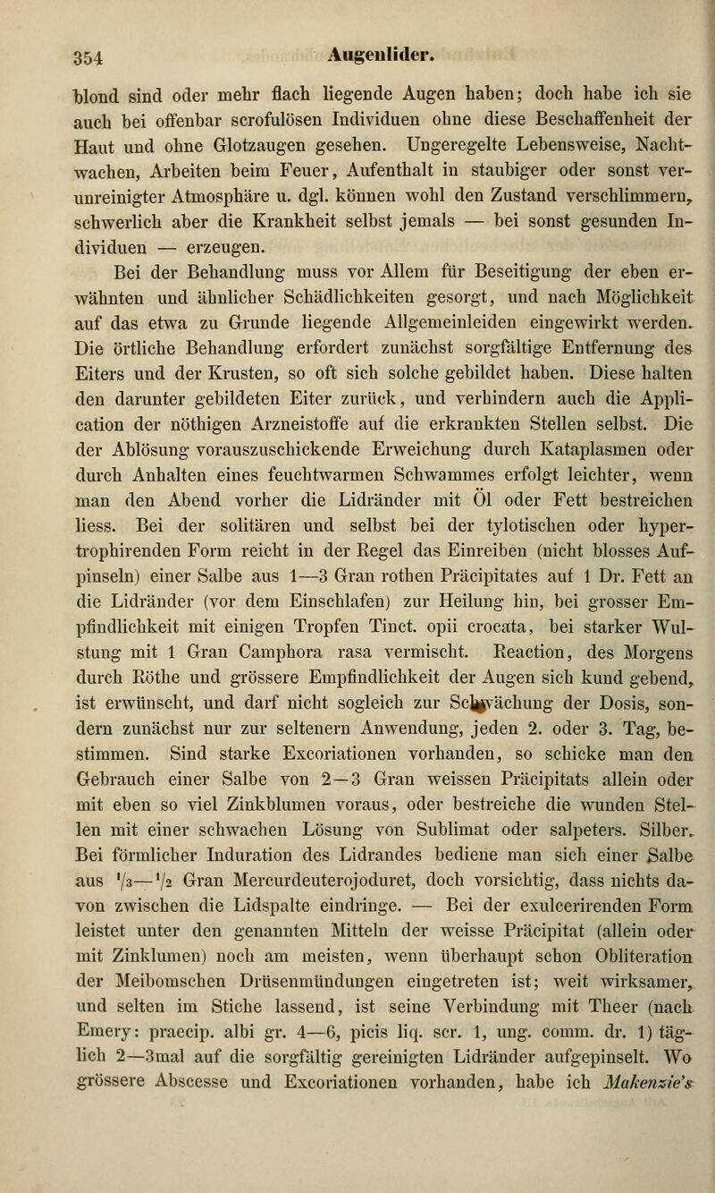 blond sind oder mehr flach liegende Augen haben; doch habe ich sie auch bei offenbar scrofulösen Individuen ohne diese Beschaffenheit der Haut und ohne Glotzaugen gesehen. Ungeregelte Lebensweise, Nacht- wachen, Arbeiten beim Feuer, Aufenthalt in staubiger oder sonst ver- unreinigter Atmosphäre u. dgl. können wohl den Zustand verschlimmern, schwerlich aber die Krankheit selbst jemals — bei sonst gesunden In- dividuen — erzeugen. Bei der Behandlung muss vor Allem für Beseitigung der eben er- wähnten und ähnlicher Schädlichkeiten gesorgt, und nach Möglichkeit auf das etwa zu Grunde liegende Allgemeinleiden eingewirkt werden. Die örtliche Behandlung erfordert zunächst sorgfältige Entfernung des Eiters und der Krusten, so oft sich solche gebildet haben. Diese halten den darunter gebildeten Eiter zurück, und verhindern auch die Appli- cation der nöthigen Arzneistoffe auf die erkrankten Stellen selbst. Die der Ablösung vorauszuschickende Erweichung durch Kataplasmen oder durch Anhalten eines feuchtwarmen Schwammes erfolgt leichter, wenn man den Abend vorher die Lidränder mit Ol oder Fett bestreichen liess. Bei der solitären und selbst bei der tylotischen oder hyper- trophirenden Form reicht in der Kegel das Einreiben (nicht blosses Auf- pinseln) einer Salbe aus 1—3 Gran rothen Präcipitates auf 1 Dr. Fett an die Lidränder (vor dem Einschlafen) zur Heilung hin, bei grosser Em- pfindlichkeit mit einigen Tropfen Tinct. opii crocata, bei starker Wul- stung mit 1 Gran Camphora rasa vermischt. Eeaction, des Morgens durch Röthe und grössere Empfindlichkeit der Augen sich kund gebend, ist erwünscht, und darf nicht sogleich zur Sc]|jvächung der Dosis, son- dern zunächst nur zur seltenern Anwendung, jeden 2. oder 3. Tag, be- stimmen. Sind starke Excoriationen vorhanden, so schicke man den Gebrauch einer Salbe von 2—3 Gran weissen Präcipitats allein oder mit eben so viel Zinkblumen voraus, oder bestreiche die wunden Stel- len mit einer schwachen Lösung von Sublimat oder Salpeters. Silber, Bei förmlicher Induration des Lidrandes bediene man sich einer Salbe aus '/3—V2 Gran Mercurdeuterojoduret, doch vorsichtig, dass nichts da- von zwischen die Lidspalte eindringe. — Bei der exulcerirenden Form leistet unter den genannten Mitteln der weisse Präcipitat (allein oder mit Zinklumen) noch am meisten, wenn überhaupt schon Obliteration der Meibomschen Drüsenmündungen eingetreten ist; weit wirksamer, und selten im Stiche lassend, ist seine Verbindung mit Theer (nach Emery: praecip. albi gr. 4—6, picis liq. scr. 1, ung. comm. dr. 1) täg- lich 2—3mal auf die sorgfältig gereinigten Lidränder aufgepinselt. Wo grössere Abscesse und Excoriationen vorhanden, habe ich Makenzie's