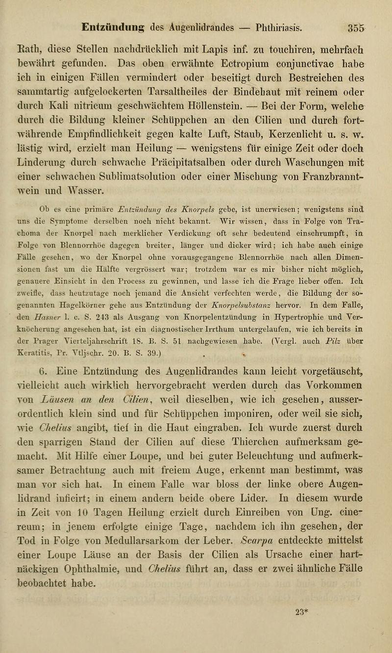 Kath, diese Stellen nachdrücklich mit Lapis inf. zu touchiren, mehrfach bewährt gefunden. Das oben erwähnte Ectropium conjunctivae habe ich in einigen Fällen vermindert oder beseitigt durch Bestreichen des sammtartig aufgelockerten Tarsaltheiles der Bindehaut mit reinem oder durch Kali nitricuni geschwächtem Höllenstein. — Bei der Form, welche durch die Bildung kleiner Schüppchen an den Cilien und durch fort- währende Empfindlichkeit gegen kalte Luft, Staub, Kerzenlicht u. s. w. lästig wird, erzielt man Heilung — wenigstens für einige Zeit oder doch Linderung durch schwache Präcipitatsalben oder durch Waschungen mit einer schwachen Sublimatsolution oder einer Mischung von Franzbrannt- wein und Wasser. Ob es eine primäre Entzündung des Knorpels gebe, ist unerwiesen; wenigstens sind uns die Symptome derselben nocb nicbt bekannt. Wir wissen, dass in Folge von Tra- chom;! der Knorpel nach merklicher Verdickung oft sehr bedeutend einschrumpft, in Folge von Blennorrhoe dagegen breiter, länger und dicker wird; ich habe auch einige Fälle gesehen, wo der Knorpel ohne vorausgegangene Blennorrhoe nach allen Dimen- sionen fast um die Hälfte vergrössert war; trotzdem war es mir bisher nicht möglich, genauere Einsicht in den Process zu gewinnen, und lasse ich die Frage lieber offen. Ich. zweifle, dass heutzutage noch jemand die Ansicht verfechten werde, die Bildung der so- genannten Hagelkorner gehe aus Entzündung der Knorpelsubstanz bervor. In dem Falle, den Hasner 1. c. S. 243 als Ausgang von Knorpelentzündung in Hypertrophie und Ver- knücherung angesehen bat, ist ein diagnostischer Irrthum untergelaufen, wie ich bereits in der Prager Vierteljahrschrift IS. B. S. 51 nachgewiesen habe. (Vergl. auch Pilz über Keratitis, Pr. Vtljscbr. 20. B. S. 39.) 6. Eine Entzündung des Augenlidrandes kann leicht vorgetäuscht, vielleicht auch wirklich hervorgebracht werden durch das Vorkommen von Läusen an den Cilien, weil dieselben, wie ich gesehen, ausser- ordentlich klein sind und für Schüppchen imponiren, oder weil sie sich, wie Clielius angibt, tief in die Haut eingraben. Ich wurde zuerst durch den sparrigen Stand der Cilien auf diese Thierchen aufmerksam ge- macht. Mit Hilfe einer Loupe, und bei guter Beleuchtung und aufmerk- samer Betrachtung auch mit freiem Auge, erkennt man bestimmt, was man vor sich hat. In einem Falle war bloss der linke obere Augen- lidrand inficirt; in einem andern beide obere Lider. In diesem wurde in Zeit von 10 Tagen Heilung erzielt durch Einreiben von Ung. cine- reum; in jenem erfolgte einige Tage, nachdem ich ihn gesehen, der Tod in Folge von Medullarsarkom der Leber. Scai^pa entdeckte mittelst einer Loupe Läuse an der Basis der Cilien als Ursache einer hart- näckigen Ophthalmie, und Chelius führt an, dass er zwei ähnliche Fälle beobachtet habe. 23*