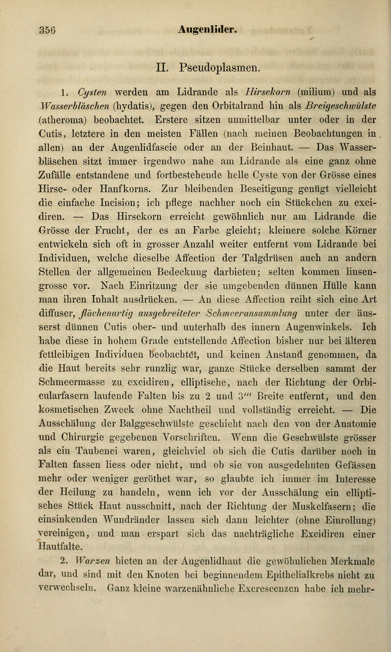 II. Pseudoplasmen. 1. Cysten werden am Lidrande als Hirsekorn (inilium) und als Wasserbläschen (hydatis), gegen den Orbitalrand hin als Breigeschwülste (atheroma) beobachtet. Erstere sitzen unmittelbar unter oder in der Cutis, letztere in den meisten Fällen (nach meinen Beobachtungen in allen) an der Augenlidfascie oder an der Beinhaut. — Das Wasser- bläschen sitzt immer irgendwo nahe am Lidrande als eine ganz ohne Zufälle entstandene und fortbestehende helle Cyste von der Grösse eines Hirse- oder Hanfkorns. Zur bleibenden Beseitiguug genügt vielleicht die einfache Incision; ich pflege nachher noch ein Stückchen zu exci- diren. — Das Hirsekorn erreicht gewöhnlich nur am Lidrande die Grösse der Frucht, der es an Farbe gleicht; kleinere solche Körner entwickeln sich oft in grosser Anzahl weiter entfernt vom Lidrande bei Individuen, welche dieselbe Affection der Talgdrüsen auch an andern Stellen der allgemeinen Bedeckung darbieten; selten kommen linsen- grosse vor. Nach Einritzung der sie umgebenden dünnen Hülle kann man ihren Inhalt ausdrücken. — An diese Affection reiht sich eine Art diffuser, flächenartig ausgebreiteter Schmeeransammlung unter der äus- serst dünnen Cutis ober- und unterhalb des innern Augenwinkels. Ich habe diese in hohem Grade entstellende Affection bisher nur bei älteren fettleibigen Individuen beobachtet, und keinen Anstand genommen, da die Haut bereits sehr runzlig war, ganze Stücke derselben sammt der Schmeermasse zu. excidiren, elliptische, nach der Richtung der Orbi- cularfasern laufende Falten bis zu 2 und ö' Breite entfernt, und den kosmetischen Zweck ohne Nachtheil und vollständig erreicht. — Die Ausschälung der Balggeschwülste geschieht nach den von der Anatomie und Chirurgie gegebenen Vorschriften. Wenn die Geschwülste grösser als ein Taubenei waren, gleichviel ob sich die Cutis darüber noch in Falten fassen liess oder nicht, und ob sie von ausgedehnten Gefässen mehr oder weniger geröthet war, so glaubte ich immer im Interesse der Heilung zu handeln, wenn ich vor der Ausschälung ein ellipti- sches Stück Haut ausschnitt, nach der Richtung der Muskelfasern; die einsinkenden Wundränder lassen sich dann leichter (ohne Einrollung) vereinigen, und man erspart sich das nachträgliche Excidiren einer Hautfalte. 2. Warzen bieten an der Augenlidhaut die gewöhnlichen Merkmale dar, und sind mit den Knoten bei beginnendem Epithelialkrebs nicht zu verwechseln. Ganz kleine warzenähnliche Excrescenzen habe ich mehr-