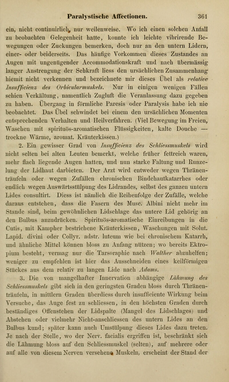 ein, nicht continuirlich, nur weilenweise. Wo ich einen solchen Anfall zu beobachten Gelegenheit hatte, konnte ich leichte vibrirende Be- wegungen oder Zuckungen bemerken, doch nur an den untern Lidern, einer- oder beiderseits. Das häutige Vorkommen dieses Zustandes an Augen mit ungenügender Accommodationskraft und nach übermässig* langer Anstrengung der Sehkraft Hess den ursächlichen Zusammenhang hiemit nicht verkennen und bezeichnete mir dieses Übel als relative Insufßcienz- des Orbicularmuskels. Nur in einigen wenigen Fällen schien Verkältung, namentlich Zugluft die Veranlassung dazu gegeben zu haben. Übergang in förmliche Paresis oder Paralysis habe ich nie beobachtet. Das Übel schwindet bei einem den ursächlichen Momenten entsprechenden Verhalten und Heilverfahren. (Viel Bewegung im Freien, Waschen mit spirituös-aromatischen Flüssigkeiten, kalte Douche — trockne Wärme, aromat. Kräuterkissen.) 2. Ein gewisser Grad von Insufßcienz des Schliessmuskels wird nicht selten bei alten Leuten bemerkt, welche früher fettreich waren, mehr flach liegende Augen hatten, und nun starke Faltung und Runze- lung der Lidhaut darbieten. Der Arzt wird entweder wegen Thränen- träufeln oder wegen Zufällen chronischen Bindehautkatarrhes oder endlich wegen Auswärtsstülpung des Lidrandes, selbst des ganzen untern Lides consultirt. Diess ist nämlich die Reihenfolge der Zufälle, welche daraus entstehen, dass die Fasern des Muse, Albini nicht mehr im Stande sind, beim gewöhnlichen Lidschlage das untere Lid gehörig an den Bulbus anzudrücken. Spirituös-aromatische Einreibungen in die Cutis, mit Kampher bestrichene Kräuterkissen, Waschungen mit Sohlt. Lapid. divini oder Collyr. adstr. luteum wie bei chronischem Katarrh, und ähnliche Mittel können bloss zu Anfang nützen; wo bereits Ektro- piuni besteht, vermag nur die Tarsoraphie nach Walther abzuhelfen; weniger zu empfehlen ist hier das Ausschneiden eines keilförmigen Stückes aus dem relativ zu langen Lide nach Adams. 3. Die von mangelhafter Innervation abhängige Lähmung des Schliessmuskels gibt sich in den geringsten Graden bloss durch Thränen- träufeln, in mittlem Graden überdiess durch insufficiente Wirkung beim Versuche, das Auge fest zu schliessen, in den höchsten Graden durch beständiges Offenstehen der Lidspalte (Mangel des Lidschlages) und Abstehen oder vielmehr Nicht-anschliessen des untern Lides an den Bulbus kund; später kann auch Umstülpung dieses Lides dazu treten. Je nach der Stelle, wo der Nerv, facialis ergriffen ist, beschränkt sich die Lähmung bloss auf den Schliessmuskel (selten), auf mehrere oder auf alle von diesem Nerven versehene Muskeln, erscheint der Stand der