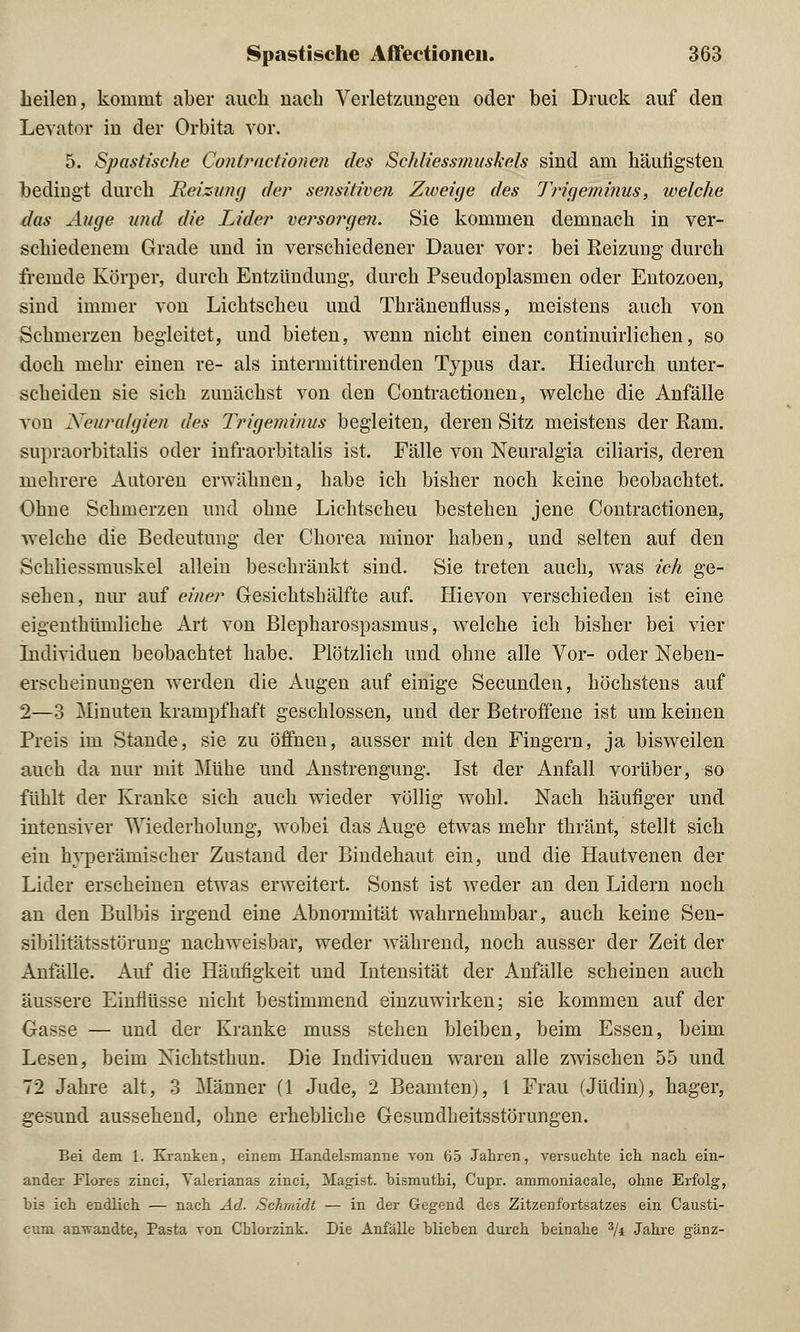 heilen, kommt aber auch nach Verletzungen oder bei Druck auf den Levator in der Orbita vor. 5. Spastische Contractionen des Schliessmuskels sind am häutigsten bedingt durch Reizung der sensitiven Zweige des Trigeminus, welche das Auge u?id die Lider versorgen. Sie kommen demnach in ver- schiedenem Grade und in verschiedener Dauer vor: bei Reizung durch fremde Körper, durch Entzündung, durch Pseudoplasmen oder Entozoen, sind immer von Lichtscheu und Thränenfluss, meistens auch von Schmerzen begleitet, und bieten, wenn nicht einen continuirlichen, so doch mehr einen re- als intermittirenden Typus dar. Hiedurch unter- scheiden sie sich zunächst von den Contractionen, welche die Anfälle von Neuralgien des Trigeminus begleiten, deren Sitz meistens der Ram. supraorbitalis oder infraorbitalis ist. Fälle von Neuralgia ciliaris, deren mehrere Autoren erwähnen, habe ich bisher noch keine beobachtet. Ohne Schmerzen und ohne Lichtscheu bestehen jene Contractionen, welche die Bedeutung der Chorea minor haben, und selten auf den Schliessmuskel allein beschränkt sind. Sie treten auch, was ich ge- sehen, nur auf einer Gesichtshälfte auf. Hievon verschieden ist eine eigenthümliche Art von Blepharospasmus, welche ich bisher bei vier Individuen beobachtet habe. Plötzlich und ohne alle Vor- oder Neben- erscheinungen werden die Augen auf einige Secunden, höchstens auf 2—3 Minuten krampfhaft geschlossen, und der Betroffene ist um keinen Preis im Stande, sie zu öffnen, ausser mit den Fingern, ja bisweilen auch da nur mit Mühe und Anstrengung. Ist der Anfall vorüber, so fühlt der Kranke sich auch wieder völlig wohl. Nach häufiger und intensiver Wiederholung, wobei das Auge etwas mehr thränt, stellt sich ein hyperämischer Zustand der Bindehaut ein, und die Hautvenen der Lider erscheinen etwas erweitert. Sonst ist weder an den Lidern noch an den Bulbis irgend eine Abnormität wahrnehmbar, auch keine Sen- sibilitätsstörung nachweisbar, weder während, noch ausser der Zeit der Anfälle. Auf die Häufigkeit und Intensität der Anfälle scheinen auch äussere Einflüsse nicht bestimmend einzuwirken; sie kommen auf der Gasse — und der Kranke muss stehen bleiben, beim Essen, beim Lesen, beim Nichtsthun. Die Individuen waren alle zwischen 55 und 72 Jahre alt, 3 Männer (1 Jude, 2 Beamten), 1 Frau (Jüdin), hager, gesund aussehend, ohne erhebliche Gesundheitsstörungen. Bei dem 1. Kranken, einem Handelsmanne von 65 Jahren, versuchte ich nach ein- ander Flores zinci, Yalerianas zinci, Magist. bismuthi, Cupr. ammoniacale, ohne Erfolg, bis ich endlich — nach Ad. Schmidt — in der Gegend des Zitzenfortsatzes ein Causti- cum anwandte, Pasta von Chlorzink. Die Anfälle blieben durch beinahe 3/i Jahre ganz-