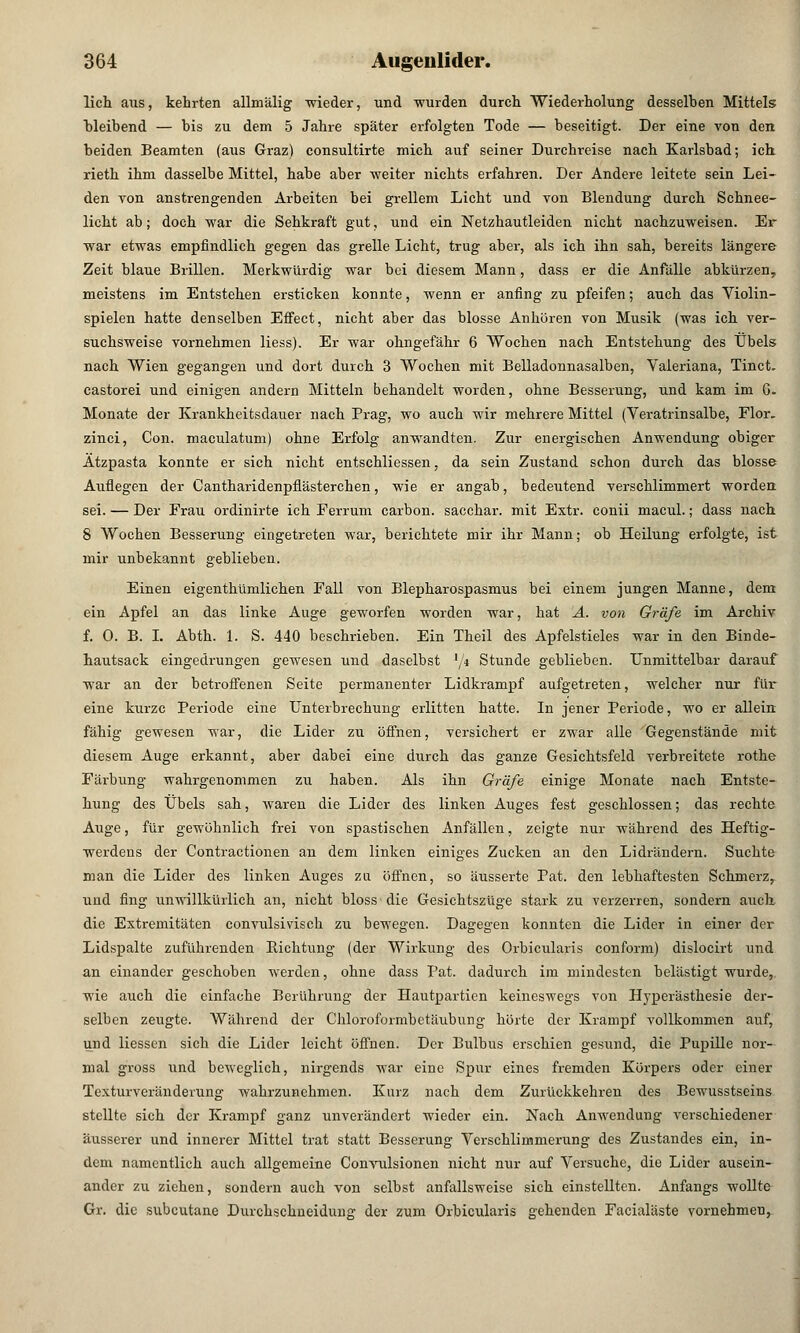 lieh aus, kehrten allmälig wieder, und wurden durch Wiederholung desselben Mittels bleibend — bis zu dem 5 Jahre später erfolgten Tode — beseitigt. Der eine von den beiden Beamten (aus Graz) consultirte mich auf seiner Durchreise nach Karlsbad; ich rieth ihm dasselbe Mittel, habe aber weiter nichts erfahren. Der Andere leitete sein Lei- den von anstrengenden Arbeiten bei grellem Licht und von Blendung durch Schnee- licht ab; doch war die Sehkraft gut, und ein Netzhautleiden nicht nachzuweisen. Er war etwas empfindlich gegen das grelle Licht, trug aber, als ich ihn sah, bereits längere Zeit blaue Brillen. Merkwürdig war bei diesem Mann, dass er die Anfälle abkürzen, meistens im Entstehen ersticken konnte, wenn er anfing zu pfeifen; auch das Violin- spielen hatte denselben Effect, nicht aber das blosse Anhören von Musik (was ich ver- suchsweise vornehmen Hess). Er war ohngefähr 6 Wochen nach Entstehung des Übels nach Wien gegangen und dort durch 3 Wochen mit Belladonnasalben, Valeriana, Tinct. castorei und einigen andern Mitteln behandelt worden, ohne Besserung, und kam im G. Monate der Krankheitsdauer nach Prag, wo auch wir mehrere Mittel (Veratrinsalbe, Flor, zinci, Con. maculatum) ohne Erfolg anwandten. Zur energischen Anwendung obiger Ätzpasta konnte er sich nicht entschliessen, da sein Zustand schon durch das blosse Auflegen der Cantharidenpflästerchen, wie er angab, bedeutend verschlimmert worden sei. — Der Frau ordinirte ich Ferrum carbon. sacchar. mit Extr. conii macul.; dass nach 8 Wochen Besserung eingetreten war, berichtete mir ihr Mann; ob Heilung erfolgte, ist mir unbekannt geblieben. Einen eigenthümlichen Fall von Blepharospasmus bei einem jungen Manne, dem ein Apfel an das linke Auge geworfen worden war, hat A. von Gräfe im Archiv f. 0. B. I. Abth. 1. S. 440 beschrieben. Ein Theil des Apfelstieles war in den Binde- hautsack eingedrungen gewesen und daselbst '/« Stunde geblieben. Unmittelbar darauf war an der betroffenen Seite permanenter Lidkrampf aufgetreten, welcher nur für eine kurze Periode eine Unterbrechung erlitten hatte. In jener Periode, wo er allein fähig gewesen war, die Lider zu öffnen, versichert er zwar alle Gegenstände mit diesem Auge erkannt, aber dabei eine durch das ganze Gesichtsfeld verbreitete rothe Färbung wahrgenommen zu haben. Als ihn Gräfe einige Monate nach Entste- hung des Übels sah, waren die Lider des linken Auges fest geschlossen; das rechte Auge, für gewöhnlich frei von spastischen Anfällen, zeigte nur während des Heftig- werdens der Contractionen an dem linken einiges Zucken an den Lidrändern. Suchte man die Lider des linken Auges zu öffnen, so äusserte Pat. den lebhaftesten Schmerz, lind fing unwillkürlich an, nicht bloss die Gesichtszüge stark zu verzerren, sondern auch die Extremitäten convulsivisch zu bewegen. Dagegen konnten die Lider in einer der Lidspalte zuführenden Richtung (der Wirkung des Orbicularis conform) dislocirt und an einander geschoben werden, ohne dass Pat. dadurch im mindesten belästigt wurde, wie auch die einfache Berührung der Hautpartien keineswegs von Hyperästhesie der- selben zeugte. Während der Chloroformbetäubung hörte der Krampf vollkommen auf, und Hessen sich die Lider leicht öffnen. Der Bulbus erschien gesund, die Pupille nor- mal gross und beweglich, nirgends war eine Spur eines fremden Körpers oder einer Texturveränderung wahrzunehmen. Kurz nach dem Zurückkehren des Bewusstseins stellte sich der Krampf ganz unverändert wieder ein. Nach Anwendung verschiedener äusserer und innerer Mittel trat statt Besserung Verschlimmerung des Zustandes ein, in- dem namentlich auch allgemeine Convulsionen nicht nur auf Versuche, die Lider ausein- ander zu ziehen, sondern auch von selbst anfallsweise sich einstellten. Anfangs wollte Gr. die subcutane Durchschneidung der zum Orbicularis gehenden Facialäste vornehmeu,