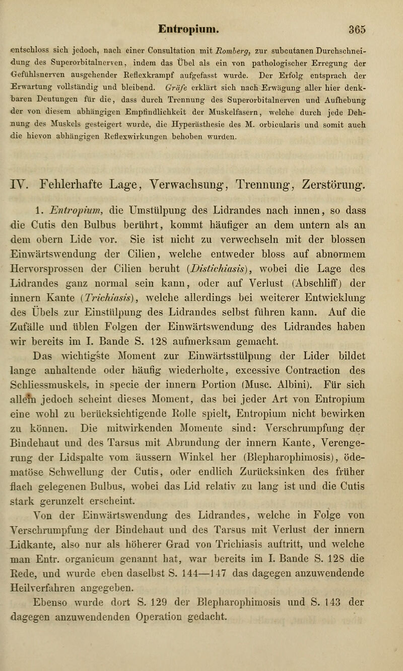 entschloss sieh jedoch, nach einer Consultation mit Romberg, zur subcutanen Durchschnei- dung des Superorbitalnerven, indem das Übel als ein von pathologischer Erregung der Gefühlsnerven ausgehender Reflexkrampf aufgefasst wurde. Der Erfolg entsprach der Erwartung vollständig und bleibend. Gräfe erklärt sich nach Erwägung aller hier denk- baren Deutungen für die, dass durch Trennung des Superorbitalnerven und Aufhebung der von diesem abhängigen Empfindlichkeit der Muskelfasern, welche durch jede Deh- nung des Muskels gesteigert wurde, die Hyperästhesie des M. orbicularis und somit auch die bievon abhämrie-en Reflexwirkunaren behoben wurden. IV. Fehlerhafte Lage, Verwachsung', Trennung, Zerstörung. 1. Entropium, die Uinstülpung des Lidrandes nach innen, so dass die Cutis den Bulbus berührt, kommt häutiger an dem untern als an dem obern Lide vor. Sie ist nicht zu verwechseln mit der blossen Eiuwärtswendung der Cilien, welche entweder bloss auf abnormem Hervorsprossen der Cilien beruht {Distichiasis), wobei die Lage des Lidrandes ganz normal sein kann, oder auf Verlust (Abschliff) der innern Kante (Trzck/asü), welche allerdings bei weiterer Entwicklung des Übels zur Einstülpung des Lidrandes selbst führen kann. Auf die Zufälle und üblen Folgen der Einwärtswendung des Lidrandes haben wir bereits im I. Bande S. 128 aufmerksam gemacht. Das wichtigste Moment zur Einwärtsstülpung der Lider bildet lange anhaltende oder häufig wiederholte, excessive Contraction des Schliessmuskels, in specie der innern Portion (Muse. Albini). Für sich allein jedoch scheint dieses Moment, das bei jeder Art von Entropium eiüe wohl zu berücksichtigende Rolle spielt, Entropium nicht bewirken zu können. Die mitwirkenden Momente sind: Verschrumpfung der Bindehaut und des Tarsus mit AbrunduDg der innern Kante, Verenge- rung der Lidspalte vom äussern Winkel her (Blepharophimosis), öde- matöse Schwellung der Cutis, oder endlich Zurücksinken des früher flach gelegenen Bulbus, wobei das Lid relativ zu lang ist und die Cutis stark gerunzelt erscheint. Von der Einwärtswendung des Lidrandes, welche in Folge von Verschrumpfung der Bindehaut und des Tarsus mit Verlust der innern Lidkante, also nur als höherer Grad von Trichiasis auftritt, und welche man Entr. organicum genannt hat, war bereits im I. Bande S. 128 die Eede, und wurde eben daselbst S. 144—147 das dagegen anzuwendende Heilverfahren angegeben. Ebenso wurde dort S. 129 der Blepharophimosis und S. 143 der dagegen anzuwendenden Operation gedacht.