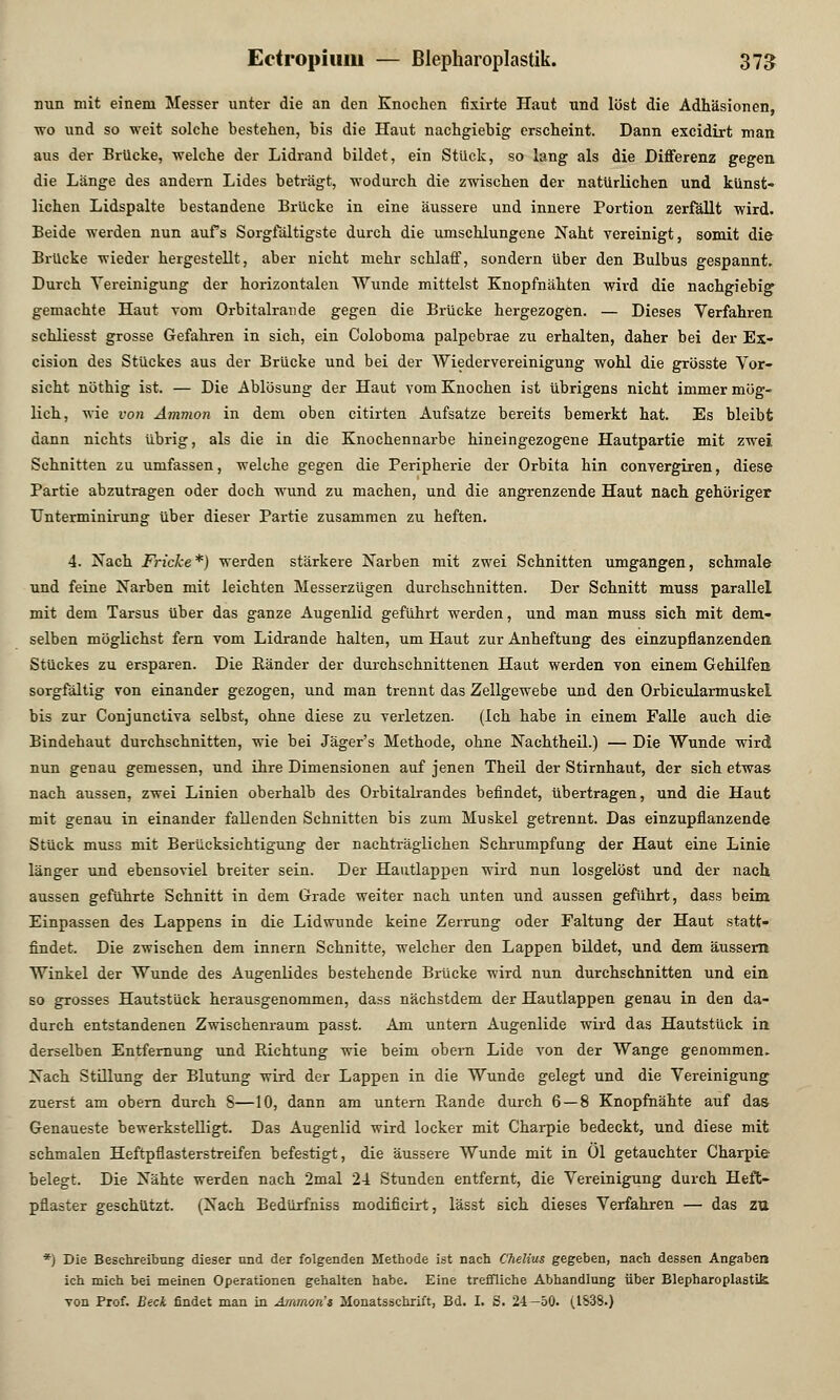 nun mit einem Messer unter die an den Knochen fixirte Haut und löst die Adhäsionen, wo und so weit solche bestehen, bis die Haut nachgiebig erscheint. Dann excidirt man aus der Brücke, welche der Lidrand bildet, ein Stück, so lang als die Differenz gegen die Länge des andern Lides beträgt, wodurch die zwischen der natürlichen und künst- lichen Lidspalte bestandene Brücke in eine äussere und innere Portion zerfällt wird. Beide werden nun aufs Sorgfältigste durch die umschlungene Naht vereinigt, somit die Brücke wieder hergestellt, aber nicht mehr schlaff, sondern über den Bulbus gespannt. Durch Vereinigung der horizontalen Wunde mittelst Knopfnähten wird die nachgiebig gemachte Haut Tom Orbitalrande gegen die Brücke hergezogen. — Dieses Verfahren schliesst grosse Gefahren in sich, ein Coloboma palpebrae zu erhalten, daher bei der Ex- cision des Stückes aus der Brücke und bei der Wiedervereinigung wohl die grösste Vor- sicht nöthig ist. — Die Ablösung der Haut vom Knochen ist übrigens nicht immer mög- lich, wie von Amnion in dem oben citirten Aufsatze bereits bemerkt hat. Es bleibt dann nichts übrig, als die in die Knochennarbe hineingezogene Hautpartie mit zwei Schnitten zu umfassen, welche gegen die Peripherie der Orbita hin convergiren, diese Partie abzutragen oder doch wund zu machen, und die angrenzende Haut nach gehöriger Unterminirung über dieser Partie zusammen zu heften. 4. Nach Fricke*) werden stärkere Narben mit zwei Schnitten umgangen, schmale und feine Narben mit leichten Messerzügen durchschnitten. Der Schnitt muss parallel mit dem Tarsus über das ganze Augenlid geführt werden, und man muss sich mit dem- selben möglichst fern vom Lidrande halten, um Haut zur Anheftung des einzupflanzenden. Stückes zu ersparen. Die Ränder der durchschnittenen Haut werden von einem Gehilfen sorgfältig von einander gezogen, und man trennt das Zellgewebe und den Orbicularmuskei bis zur Conjunctiva selbst, ohne diese zu verletzen. (Ich habe in einem Falle auch die Bindehaut durchschnitten, wie bei Jäger's Methode, ohne Nachtheil.) — Die Wunde wird nun genau gemessen, und ihre Dimensionen auf jenen Theil der Stirnhaut, der sich etwas nach aussen, zwei Linien oberhalb des Orbitalrandes befindet, übertragen, und die Haut mit genau in einander fallenden Schnitten bis zum Muskel getrennt. Das einzupflanzende Stück muss mit Berücksichtigung der nachträglichen Schrumpfung der Haut eine Linie länger und ebensoviel breiter sein. Der Hautlappen wird nun losgelöst und der nach aussen geführte Schnitt in dem Grade weiter nach unten und aussen geführt, dass beim Einpassen des Lappens in die Lidwunde keine Zerrung oder Faltung der Haut statt- findet. Die zwischen dem innern Schnitte, welcher den Lappen bildet, und dem äussern Winkel der Wunde des Augenlides bestehende Brücke wird nun durchschnitten und ein so grosses Hautstück herausgenommen, dass nächstdem der Hautlappen genau in den da- durch entstandenen Zwischenraum passt. Am untern Augenlide wird das Hautstück in derselben Entfernung und Richtung wie beim obern Lide von der Wange genommen. Nach Stillung der Blutung wird der Lappen in die Wunde gelegt und die Vereinigung zuerst am obern durch S—10, dann am untern Rande durch 6—8 Knopfnähte auf das Genaueste bewerkstelligt. Das Augenlid wird locker mit Charpie bedeckt, und diese mit schmalen Heftpflasterstreifen befestigt, die äussere Wunde mit in Öl getauchter Charpie belegt. Die Nähte werden nach 2mal 2-1 Stunden entfernt, die Vereinigung durch Heft- pflaster geschützt. (Nach Bedürfniss modificirt, lässt sich dieses Verfahren — das zu *) Die Beschreibung dieser und der folgenden Methode ist nach Chelius gegeben, nach dessen Angaben ich mich bei meinen Operationen gehalten habe. Eine treffliche Abhandlung über Blepharoplastik von Prof. Beck findet man in Ammon's Monatsschrift, Bd. I. S. 24—50. (1S38.)