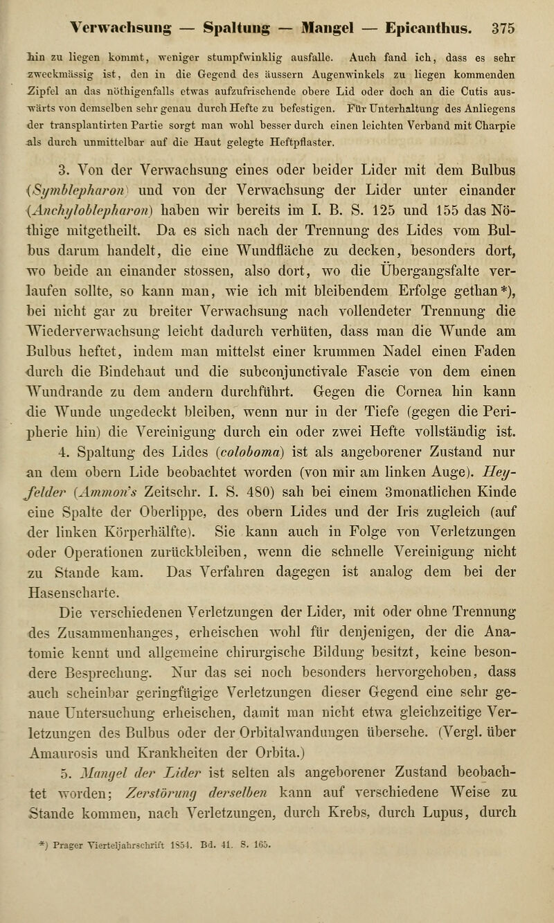 lin zu liegen kommt, weniger stumpfwinklig ausfalle. Auch fand ich, dass es sehr zweckmässig ist, den in die Gegend des äussern Augenwinkels zu liegen kommenden Zipfel an das nöthigenfalls etwas aufzufrischende obere Lid oder doch an die Cutis aus- wärts von demselben sehr genau durch Hefte zu befestigen. Für Unterhaltung des Anliegens der transplantirten Partie sorgt man wohl besser durch einen leichten Verband mit Charpie als durch unmittelbar auf die Haut gelegte Heftpflaster. 3. Von der Verwachsung eines oder beider Lider mit dem Bulbus {Symblepharon) und von der Verwachsung der Lider unter einander {Anehyloblepharon) haben wir bereits im I. B. S. 125 und 155 das Nö- ihige mitgetheilt. Da es sich nach der Trennung des Lides vom Bul- bus darum handelt, die eine Wundfläche zu decken, besonders dort, wo beide an einander stossen, also dort, wo die Übergangsfalte ver- laufen sollte, so kann man, wie ich mit bleibendem Erfolge gethan*), bei nicht gar zu breiter Verwachsung nach vollendeter Trennung die Wiederverwachsung leicht dadurch verhüten, dass man die Wunde am Bulbus heftet, indem man mittelst einer krummen Nadel einen Faden durch die Bindehaut und die subconjunctivale Fascie von dem einen Wundrande zu dem andern durchführt. Gegen die Cornea hin kann die Wunde ungedeckt bleiben, wenn nur in der Tiefe (gegen die Peri- pherie hin) die Vereinigung durch ein oder zwei Hefte vollständig ist. 4. Spaltung des Lides (coloboma) ist als angeborener Zustand nur an dem obern Lide beobachtet worden (von mir am linken Auge). Hey- fehler {Ammon's Zeitschr. I. S. 480) sah bei einem 3monatlichen Kinde eine Spalte der Oberlippe, des obern Lides und der Iris zugleich (auf der linken Körperhälfte). Sie kann auch in Folge von Verletzungen oder Operationen zurückbleiben, wenn die schnelle Vereinigung nicht zu Stande kam. Das Verfahren dagegen ist analog dem bei der Hasenscharte. Die verschiedenen Verletzungen der Lider, mit oder ohne Trennung des Zusammenhanges, erheischen wohl für denjenigen, der die Ana- tomie kennt und allgemeine chirurgische Bildung besitzt, keine beson- dere Besprechung. Nur das sei noch besonders hervorgehoben, dass auch scheinbar geringfügige Verletzungen dieser Gegend eine sehr ge- naue Untersuchung erheischen, damit man nicht etwa gleichzeitige Ver- letzungen des Bulbus oder der Orbitalwandungen übersehe. (Vergl. über Amaurosis und Krankheiten der Orbita.) 5. Mangel der Lider ist selten als angeborener Zustand beobach- tet worden: Zerstörung derselben kann auf verschiedene Weise zu Stande kommen, nach Verletzungen, durch Krebs, durch Lupus, durch *) Prager Vierteljahrschrift 1S54. Bd. 41. S. 165.