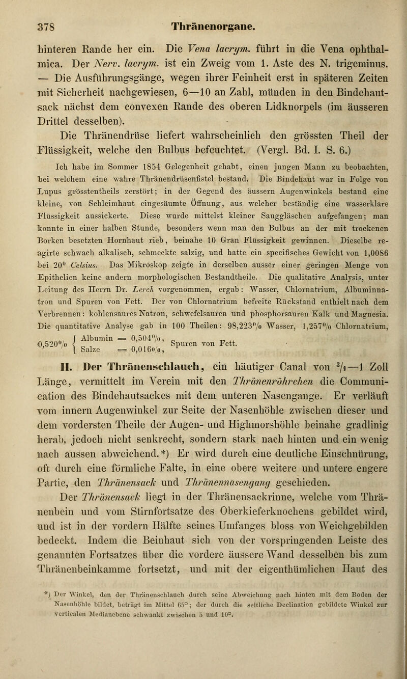 hinteren Rande her ein. Die Vena lacrym. führt in die Vena Ophthal- mia. Der Nerv, lacrym. ist ein Zweig vom 1. Aste des N. trigeminus. — Die Ausführungsgänge, wegen ihrer Feinheit erst in späteren Zeiten mit Sicherheit nachgewiesen, 6—10 an Zahl, münden in den Bindehaut- sack nächst dem convexen Rande des oberen Lidknorpels (im äusseren Drittel desselben). Die Thränendrüse liefert wahrscheinlich den grössten Theil der Flüssigkeit, welche den Bulbus befeuchtet. (Vergl. Bd. I. S. 6.) Ich habe im Sommer 1854 Gelegenheit gehabt, einen jungen Mann zu beobachten, bei welchem eine wahre Thränendrüsenfistel bestand. Die Bindehaut war in Folge Ton Xupus grösstenteils zerstört; in der Gegend des äussern Augenwinkels bestand eine kleine, von Schleimhaut eingesäumte Öffnung, aus welcher beständig eine wasserklare Flüssigkeit aussickerte. Diese wurde mittelst kleiner Sauggläschen aufgefangen; man konnte in einer halben Stunde, besonders wenn man den Bulbus an der mit trockenen Borken besetzten Hornhaut rieb, beinahe 10 Gran Flüssigkeit gewinnen. Dieselbe re- agirte schwach alkalisch, schmeckte salzig, und hatte ein specifisches Gewicht von 1,0086 bei 20° Celsius. Das Mikroskop zeigte in derselben ausser einer geringen Menge von Fpithelien keine andern morphologischen Bestandtheile. Die qualitative Analysis, unter Leitung des Herrn Dr. Lerch vorgenommen, ergab: Wasser, Chlornatrium, Albuminna- iron und Spuren von Fett. Der von Chlornatrium befreite Rückstand enthielt nach dem Verbrennen: kohlensaures Natron, schwefelsauren und phosphorsauren Kalk und Magnesia. Die quantitative Analyse gab in 100 Theilen: 98,223/o Wasser, l,257°/o Chlornattium, „„„, \ Albumin = 0,504n/o, 0 O,520°/o { c , .' , Spuren von Fett. ' ' [ Salze = 0,016o/o, II. Der ThräneiiscBilauch, ein häutiger Canal von 3/i—1 Zoll Länge, vermittelt im Verein mit den Thränenröhrehen die Communi- eation des Bindehautsackes mit dem unteren Nasengange. Er verläuft vom innern Augenwinkel zur Seite der Nasenhöhle zwischen dieser und dem vordersten Theile der Augen- und Highmorshöhle beinahe gradlinig herab, jedoch nicht senkrecht, sondern stark nach hinten und ein wenig nach aussen abweichend. *) Er wird durch eine deutliche Einschnürung, oft durch eine förmliche Falte, in eine obere weitere und untere engere Partie, den Thränensack und Thr'anennasengang geschieden. Der Thränensack liegt in der Thränensackrinne, welche vom Thrä- nenbein und vom Stirnfortsatze des Oberkieferknochens gebildet wird, und ist in der vordem Hälfte seines Umfang.es bloss von Weichgebilden bedeckt. Indem die Beinhaut sich von der vorspringenden Leiste des genannten Fortsatzes über die vordere äussere Wand desselben bis zum Thränenbeinkamme fortsetzt, und mit der eigenthümlichen Haut des *) Der Winkel, den der Thr'änenschlanch durch seine Abweichung nach hinten mit dem Boden der Nasenhöhle bildet, beträgt im Mittel 05°; der durch die seitliche Declination gebildete Winkel zur verticalen Medianebene schwankt zwischen 5 und 10°.