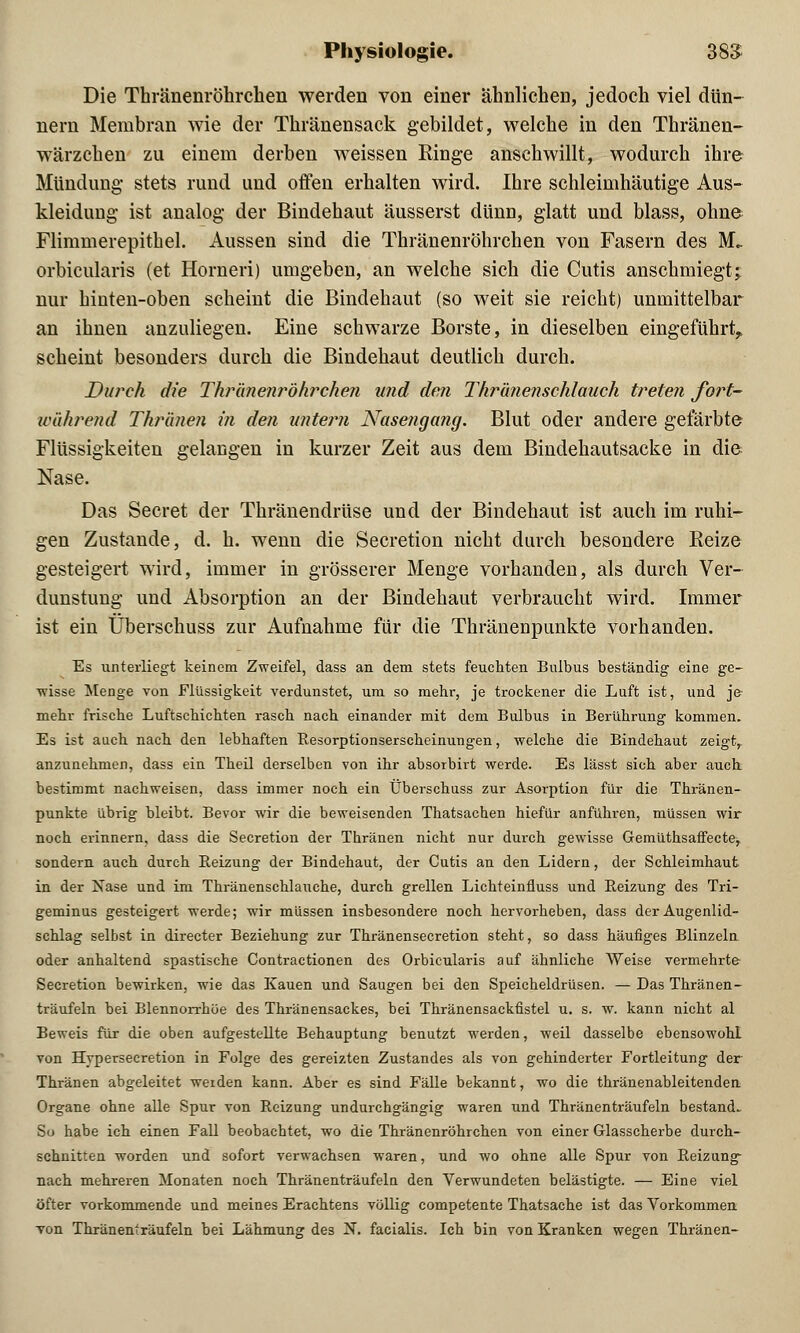 Die Thränenröhrchen werden von einer ähnlichen, jedoch viel dün- nern Membran wie der Thränensack gebildet, welche in den Thränen- wärzchen zu einem derben weissen Ringe anschwillt, wodurch ihre Mündung stets rund und offen erhalten wird. Ihre schleimhäutige Aus- kleidung ist analog der Bindehaut äusserst dünn, glatt und blass, ohne Flimmerepithel. Aussen sind die Thränenröhrchen von Fasern des M.. orbicularis (et Horneri) umgeben, an welche sich die Cutis anschmiegt; nur hinten-oben scheint die Bindehaut (so weit sie reicht) unmittelbar an ihnen anzuliegen. Eine schwarze Borste, in dieselben eingeführt,, scheint besonders durch die Bindehaut deutlich durch. Durch die Thränenröhrchen und den Thranenschlauch treten fort- während Thronen in den untern Nasengang. Blut oder andere gefärbte Flüssigkeiten gelangen in kurzer Zeit aus dem Bindehautsacke in die Nase. Das Secret der Thränendrüse und der Bindehaut ist auch im ruhi- gen Zustande, d. h. wenn die Secretion nicht durch besondere Reize gesteigert wird, immer in grösserer Menge vorhanden, als durch Ver- dunstung und Absorption an der Bindehaut verbraucht wird. Immer ist ein Überschuss zur Aufnahme für die Thränenpunkte vorhanden. Es unterliegt keinem Zweifel, dass an dem stets feuchten Bulbus beständig eine ge- wisse Menge von Flüssigkeit verdunstet, um so mehr, je trockener die Luft ist, und je mehr frische Luftschichten rasch nach einander mit dem Bulbus in Berührung kommen. Es ist auch nach den lebhaften Resorptionserscheinungen, welche die Bindehaut zeigt, anzunehmen, dass ein Theil derselben von ihr absorbirt werde. Es lässt sich aber auch bestimmt nachweisen, dass immer noch ein Überschuss zur Asorption für die Thränen- punkte übrig bleibt. Bevor wir die beweisenden Thatsachen hiefür anführen, müssen wir noch erinnern, dass die Secretion der Thränen nicht nur durch gewisse Gemüthsaffecte, sondern auch durch Beizung der Bindehaut, der Cutis an den Lidern, der Schleimhaut in der Nase und im Thränenschlauche, durch grellen Lichteinfluss und Reizung des Tri- geminus gesteigert werde; wir müssen insbesondere noch hervorheben, dass der Augenlid- schlag selbst in directer Beziehung zur Thränensecretion steht, so dass häufiges Blinzeln oder anhaltend spastische Contractionen des Orbicularis auf ähnliche Weise vermehrte Secretion bewirken, wie das Kauen und Saugen bei den Speicheldrüsen. — Das Thränen- träufeln bei Blennorrhoe des Thränensackes, bei Thränensackfistel u. s. w. kann nicht al Beweis für die oben aufgestellte Behauptung benutzt werden, weil dasselbe ebensowohl von Hypersecretion in Folge des gereizten Zustandes als von gehinderter Fortleitung der Thränen abgeleitet weiden kann. Aber es sind Fälle bekannt, wo die thränenableitenden Organe ohne alle Spur von Reizung undurchgängig waren und Thränenträufeln bestand. So habe ich einen Fall beobachtet, wo die Thränenröhrchen von einer Glasscherbe durch- schnitten worden und sofort verwachsen waren, und wo ohne alle Spur von Reizung- nach mehreren Monaten noch Thränenträufeln den Verwundeten belästigte. — Eine viel öfter vorkommende und meines Erachtens völlig competente Thatsache ist das Vorkommen von Thränenträufeln bei Lähmung des N. facialis. Ich bin von Kranken wegen Thränen-