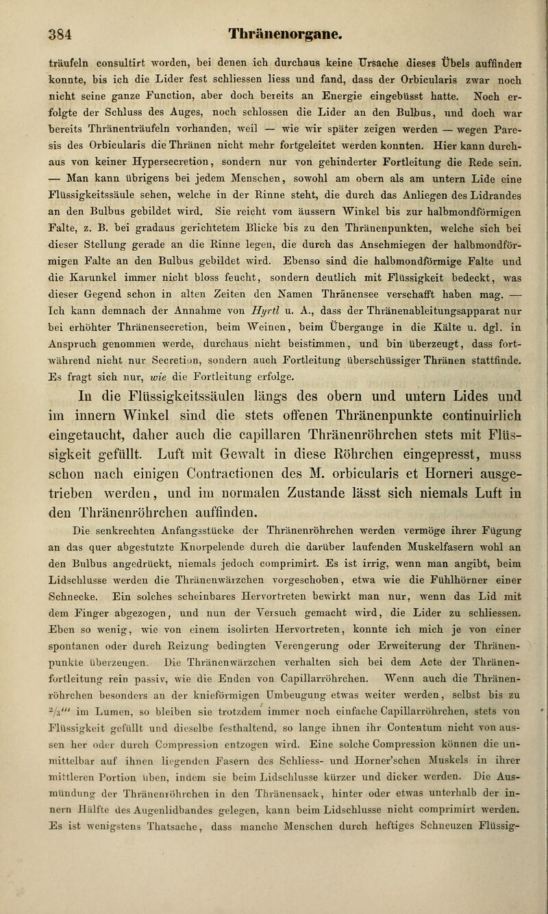 träufeln consultirt worden, bei denen ich durchaus keine Ursache dieses Übels auffinden konnte, bis ich die Lider fest schliessen liess und fand, dass der Orbicularis zwar noch nicht seine ganze Function, aber doch bereits an Energie eingebüsst hatte. Noch er- folgte der Schluss des Auges, noch schlössen die Lider an den Bulbus, und doch war bereits Thränenträufeln vorhanden, weil — wie wir später zeigen werden — wegen Pare- sis des Orbicularis dieThränen nicht mehr fortgeleitet werden konnten. Hier kann durch- aus von keiner Hypersecretion, sondern nur von gehinderter Fortleitung die Rede sein. — Man kann übrigens bei jedem Menschen, sowohl am obern als am untern Lide eine Flüssigkeitssäule sehen, welche in der Rinne steht, die durch das Anliegen des Lidrandes an den Bulbus gebildet wird. Sie reicht vom äussern Winkel bis zur halbmondförmigen Falte, z. B. bei gradaus gerichtetem Blicke bis zu den Thränenpunkten, welche sich bei dieser Stellung gerade an die Rinne legen, die durch das Anschmiegen der halbmondför- migen Falte an den Bulbus gebildet wird. Ebenso sind die halbmondförmige Falte und die Karunkel immer nieht bloss feucht, sondern deutlich mit Flüssigkeit bedeckt, was dieser Gegend schon in alten Zeiten den Namen Thränensee verschafft haben mag. — Ich kann demnach der Annahme von Hyrtl u. A., dass der Thränenableitungsapparat nur bei erhöhter Thränensecretion, beim Weinen, beim Übergänge in die Kälte u. dgl. in Anspruch genommen werde, durchaus nicht beistimmen, und bin überzeugt, dass fort- während nicht nur Secretion, sondern auch Fortleitung überschüssiger Thränen stattfinde. Es fragt sich nur, wie die Fortleitung erfolge. In die Flüssigkeitssäulen längs des obern und untern Lides und im innern Winkel sind die stets offenen Thränenpunkte continuirlich eingetaucht, daher auch die capillaren Thränenröhrchen stets mit Flüs- sigkeit gefüllt. Luft mit Gewalt in diese Röhrchen eingepresst, muss schon nach einigen Contractionen des M. orbicularis et Horneri ausge- trieben werden, und im normalen Zustande lässt sich niemals Luft in den Thränenröhrchen auffinden. Die senkrechten Anfangsstücke der Thränenröhrchen werden vermöge ihrer Fügung an das quer abgestutzte Knorpelende durch die darüber laufenden Muskelfasern wohl an den Bulbus angedrückt, niemals jedoch comprimirt. Es ist irrig, wenn man angibt, beim Lidschlusse werden die Thränenwärzchen vorgeschoben, etwa wie die Fühlhörner eiDer Schnecke. Ein solches scheinbares Hervortreten bewirkt man nur, wenn das Lid mit dem Finger abgezogen, und nun der Versuch gemacht wird, die Lider zu schliessen. Eben so wenig, wie von einem isolirten Hervortreten, konnte ich mich je von einer spontanen oder durch Reizung bedingten Verengerung oder Erweiterung der Thränen- punkte überzeugen. Die Thränenwärzchen verhalten sich bei dem Acte der Thränen- fortleitung rein passiv, wie die Enden von Capillarröhrchen. Wenn auch die Thränen- röhrchen besonders an der knieförmigen Umbeugung etwas weiter werden, selbst bis zu -V im Lumen, so bleiben sie trotzdem immer noch einfache Capillarröhrchen, stets von Flüssigkeit gefüllt und dieselbe festhaltend, so lange ihnen ihr Contentum nicht von aus- sen her oder durch Cumpression entzogen wird. Eine solche Compression können die un- mittelbar auf ihnen liegenden Fasern des Schliess- und Horner'schen Muskels in ihrer mittleren Portion iiben, indem sie beim Lidschlusse kürzer und dicker werden. Die Aus- mündung der Thränenröhrchen in den Thränensack, hinter oder etwas unterhalb der in- nern Hälfte des Augenlidbandes gelegen, kann beim Lidschlusse nicht comprimirt werden. Es ist wenigstens Thatsache, dass manche Menschen durch heftiges Schneuzen Flüssig-