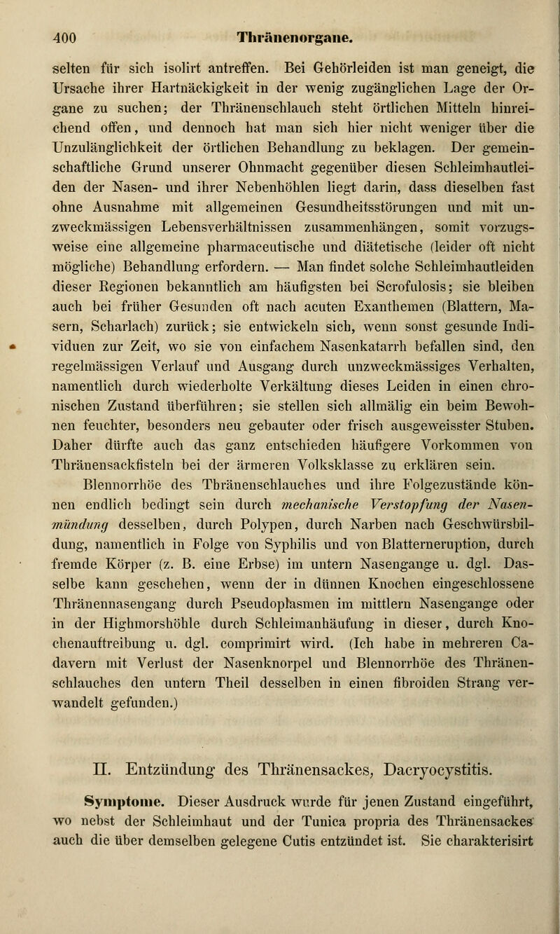 selten für sich isolirt antreffen. Bei Gehörleiden ist man geneigt, die Ursache ihrer Hartnäckigkeit in der wenig zugänglichen Lage der Or- gane zu suchen; der Thränenschlauch steht örtlichen Mitteln hinrei- chend offen, und dennoch hat man sich hier nicht weniger über die Unzulänglichkeit der örtlichen Behandlung zu beklagen. Der gemein- schaftliche Grund unserer Ohnmacht gegenüber diesen Schleimhautlei- den der Nasen- und ihrer Nebenhöhlen liegt darin, dass dieselben fast ohne Ausnahme mit allgemeinen Gesundheitsstörungen und mit un- zweckmässigen Lebensverhältnissen zusammenhängen, somit vorzugs- weise eine allgemeine pharmaceutische und diätetische (leider oft nicht mögliche) Behandlung erfordern. — Man findet solche Schleimhautleiden dieser Regionen bekanntlich am häufigsten bei Scrofulosis; sie bleiben auch bei früher Gesunden oft nach acuten Exanthemen (Blattern, Ma- sern, Scharlach) zurück; sie entwickeln sich, wenn sonst gesunde Indi- viduen zur Zeit, wo sie von einfachem Nasenkatarrh befallen sind, den regelmässigen Verlauf und Ausgang durch unzweckmässiges Verhalten, namentlich durch wiederholte Verkältung dieses Leiden in einen chro- nischen Zustand überführen; sie stellen sich allmälig ein beim Bewoh- nen feuchter, besonders neu gebauter oder frisch ausgeweisster Stuben. Daher dürfte auch das ganz entschieden häufigere Vorkommen von Thränensackfisteln bei der ärmeren Volksklasse zu erklären sein. Blennorrhoe des Tbränenschlauches und ihre Folgezustände kön- nen endlich bedingt sein durch mechanische Verstopfung der Nasen- mündung desselben, durch Polypen, durch Narben nach Geschwürsbil- dung, namentlich in Folge von Syphilis und von Blatterneruption, durch fremde Körper (z. B. eine Erbse) im untern Nasengange u. dgl. Das- selbe kann geschehen, wenn der in dünnen Knochen eingeschlossene Thränennasengang durch Pseudopläsmen im mittlem Nasengange oder in der Highmorshöhle durch Schleimanhäufung in dieser, durch Kno- chenauftreibung u. dgl. comprimirt wird. (Ich habe in mehreren Ca- davern mit Verlust der Nasenknorpel und Blennorrhoe des Tbränen- schlauches den untern Theil desselben in einen fibroiden Strang ver- wandelt gefunden.) LT. Entzündung des Thränensackes, Dacryocystitis. Symptome. Dieser Ausdruck wurde für jenen Zustand eingeführt, wo nebst der Schleimhaut und der Tunica propria des Thränensackes auch die über demselben gelegene Cutis entzündet ist. Sie charakterisirt