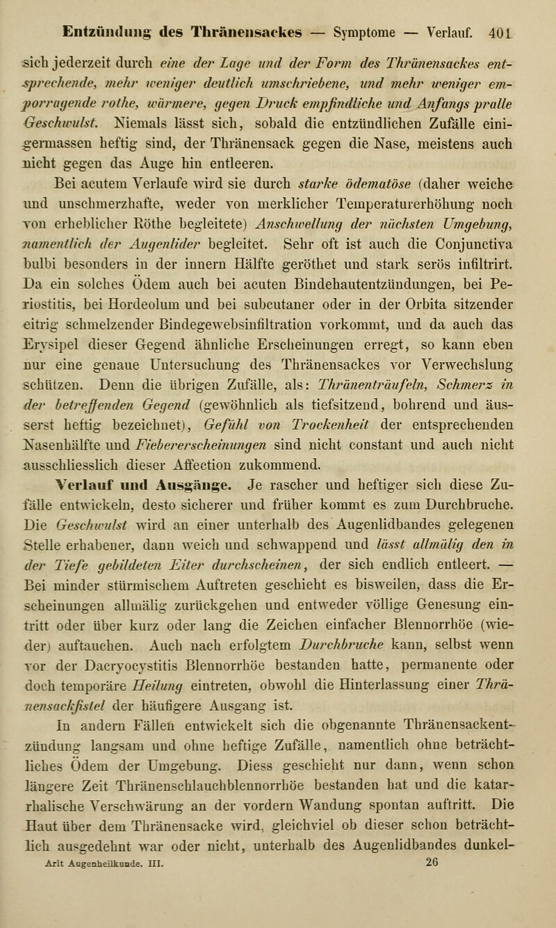 sich jederzeit durch eine de?' Lage und der Form des Thränensackes ent- sprechende, mehr weniger deutlich umschriebene, und mehr weniger em- porragende rothe, wärmere, gegen Druck empfindliche und Anfangs pralle Geschwulst. Niemals lässt sich, sobald die entzündlichen Zufälle eini- g-erinassen heftig- sind, der Thränensack gegen die Nase, meistens auch nicht gegen das Auge hin entleeren. Bei acutem Verlaufe wird sie durch starke ödematöse (daher weiche und unschmerzhafte, weder von merklicher Temperaturerhöhung noch Ton erheblicher Röthe begleitete) Anschwellung der flachsten Umgebung, namentlich der Augenlider begleitet. Sehr oft ist auch die Conjunctiva bulbi besonders in der innern Hälfte geröthet und stark serös infiltrirt. Da ein solches Ödem auch bei acuten Bindehautentzündungen, bei Pe- riostitis, bei Hordeolum und bei subcutaner oder in der Orbita sitzender eitrig schmelzender Bindegewebsinfiltration vorkommt, und da auch das Erysipel dieser Gegend ähnliche Erscheinungen erregt, so kann eben nur eine genaue Untersuchung des Thränensackes vor Verwechslung schützen. Denn die übrigen Zufälle, als: Thränenträufeln, Schmers in der betreffenden Gegend (gewöhnlich als tiefsitzend, bohrend und äus- serst heftig bezeichnet), Gefühl von Trockenheit der entsprechenden Nasenhälfte und Fiebererscheinungen sind nicht constant und auch nicht ausschliesslich dieser Affection zukommend. Verlauf und Ausgänge. Je rascher und heftiger sich diese Zu- fälle entwickeln, desto sicherer und früher kommt es zum Durchbruche. Die Geschwulst wird an einer unterhalb des Augenlidbandes gelegenen Stelle erhabener, dann weich und schwappend und lässt allmälig den in der Tiefe gebildeten Eiter durchscheinen, der sich endlich entleert. — Bei minder stürmischem Auftreten geschieht es bisweilen, dass die Er- scheinungen allmälig zurückgehen und entweder völlige Genesung ein- tritt oder über kurz oder lang die Zeichen einfacher Blennorrhoe (wie- derj auftauchen. Auch nach erfolgtem Durchbruche kann, selbst wenn vor der Dacryocystitis Blennorrhoe bestanden hatte, permanente oder doch temporäre Heilung eintreten, obwohl die Hinterlassung einer Thrä- nensackfistel der häufigere Ausgang ist. In andern Fällen entwickelt sich die obgenannte Thränensackent- zlmdung langsam und ohne heftige Zufälle, namentlich ohne beträcht- liches Ödem der Umgebung. Diess geschieht nur dann, wenn schon längere Zeit Thränenschlauchblennorrhöe bestanden hat und die katar- rhalische Verschwärung an der vordem Wandung spontan auftritt. Die Haut über dem Thränensacke wird, gleichviel ob dieser schon beträcht- lich ausgedehnt war oder nicht, unterhalb des Augenlidbandes dunkel- Arlt Augenheilkunde. III. 26