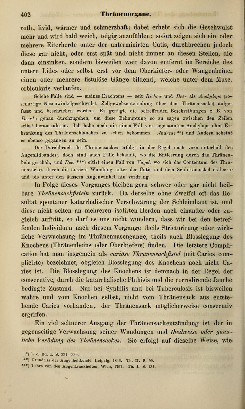 roth, livid, wärmer und schmerzhaft; dabei erhebt sich die Geschwulst mehr und wird bald weich, teigig anzufühlen; sofort zeigen sich ein oder mehrere Eiterherde unter der unterminirten Cutis, durchbrechen jedoch diese gar nicht, oder erst spät und nicht immer an diesen Stellen, die dann einsinken, sondern bisweilen weit davon entfernt im Bereiche des untern Lides oder selbst erst vor dem Oberkiefer- oder Wangenbeine* einen oder mehrere fistulöse Gänge bildend, welche unter dem Muse, orbicularis verlaufen. Solche Fälle sind — meines Erachtens — seit Richter und Beer als Anchylops (ro- senartige Nasenwinkelgeschwulst, Zellgewebsentzündung über dem Thränensacke) aufge- fasst und beschrieben worden. Es genügt, die betreffenden Beschreibungen z. B. von Beer*) genan durchzugehen, um diese Behauptung so zu sagen zwischen den Zeilen selbst herauszulesen. Ich habe noch nie einen Fall von sogenanntem Anchylops ohne Er- krankung des Thränenschlauches zu sehen bekommen. Andreae**) und Andern scheint es ebenso gegangen zu sein. Der Durchbruch des Thränensackes erfolgt in der Eegel nach vorn unterhalb des Augenlidbandes; doch sind auch Fälle bekannt, wo die Entleerung durch das Thränen- bein geschah, und Beer ***) citirt einen Fall von Vogel, wo sich das Contentum des Thrä- nensackes durch die äussere Wandung unter der Cutis und dem Schliessmuskel entleerte und bis unter den äussern Augenwinkel hin vordrang. In Folge dieses Vorganges bleiben gern schwer oder gar nicht heil- bare Thränensackfisleln zurück. Da derselbe ohne Zweifel oft das Re- sultat spontaner katarrhalischer Verschwärung der Schleimhaut ist, und diese nicht selten an mehreren isolirten Herden nach einander oder zu- gleich auftritt, so darf es uns nicht wundern, dass wir bei den betref- fenden Individuen nach diesem Vorgange theils Stricturirung oder wirk- liche Verwachsung im Thränennasengange, theils auch Blosslegung des Knochens (Thränenbeins oder Oberkiefers) finden. Die letztere Compli- cation hat man insgemein als cariöse Thränensackfistel (mit Caries com- plicirte) bezeichnet, obgleich Blosslegung des Knochens noch nicht Ca- ries ist. Die Blosslegung des Knochens ist demnach in der Regel der consecutive, durch die katarrhalische Phthisis und die corrodirende Jauche bedingte Zustand. Nur bei Syphilis und bei Tuberculosis ist bisweilen wahre und vom Knochen selbst, nicht vom Thränensack aus entste- hende Caries vorhanden, der Thränensack möglicherweise consecutiv ergriffen. Ein viel seltnerer Ausgang der Thränensackentzündung ist der in gegenseitige Verwachsung seiner Wandungen und theilweise oder gänz- liche Verödung des Thränensackes. Sie erfolgt auf dieselbe Weise, wie; *) 1. c. Bd. I. S. 331—339. **) Grundriss der Augenheilkunde, Leipzig, 1846. Th. II. S. 99. ***) Lehre von den Augenkrankheiten, Wien, 1792. Th. I. S. 131. i