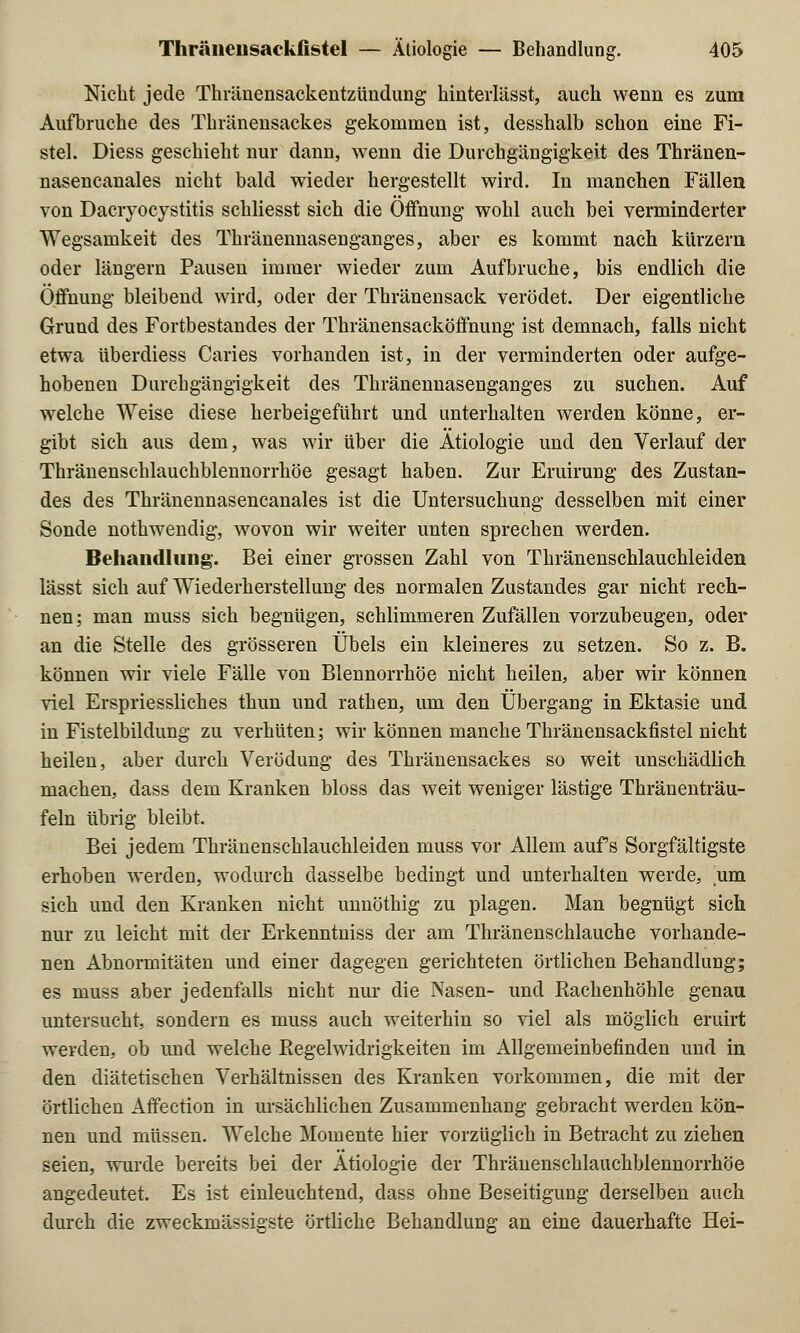 Nicht jede Thränensackentzündung hinterlässt, auch wenn es zum Aufbruche des Thränensackes gekommen ist, desshalb schon eine Fi- stel. Diess geschieht nur dann, wenn die Durchgängigkeit des Thränen- nasencanales nicht bald wieder hergestellt wird. In manchen Fällen von Dacryocystitis schliesst sich die Öffnung wohl auch, bei verminderter Wegsamkeit des Thränennasenganges, aber es kommt nach kürzern oder längern Pausen immer wieder zum Aufbruche, bis endlich die Öffnung bleibend wird, oder der Thränensack verödet. Der eigentliche Grund des Fortbestandes der Thränensacköffnung ist demnach, falls nicht etwa überdiess Caries vorhanden ist, in der verminderten oder aufge- hobenen Durchgängigkeit des Thränennasenganges zu suchen. Auf welche Weise diese herbeigeführt und unterhalten werden könne, er- gibt sich aus dem, was wir über die Ätiologie und den Verlauf der Thränenschlauchblennorrhöe gesagt haben. Zur Eruirung des Zustan- des des Thränennasencanales ist die Untersuchung desselben mit einer Sonde nothwendig, wovon wir weiter unten sprechen werden. Behandlung;. Bei einer grossen Zahl von Thränenschlauchleiden lässt sich auf Wiederherstellung des normalen Zustandes gar nicht rech- nen: man muss sich begnügen, schlimmeren Zufällen vorzubeugen, oder an die Stelle des grösseren Übels ein kleineres zu setzen. So z. B. können wir viele Fälle von Blennorrhoe nicht heilen, aber wir können viel Erspriessliches thun und rathen, um den Übergang in Ektasie und in Fistelbildung zu verhüten; wir können manche Thränensackfistel nicht heilen, aber durch Verödung des Thränensackes so weit unschädlich machen, dass dem Kranken bloss das weit weniger lästige Thränenträu- feln übrig bleibt. Bei jedem Thränenschlauchleiden muss vor Allem aufs Sorgfältigste erhoben werden, wodurch dasselbe bedingt und unterhalten werde, um sich und den Kranken nicht unnöthig zu plagen. Man begnügt sich nur zu leicht mit der Erkenntniss der am Thränenschlauche vorhande- nen Abnormitäten und einer dagegen gerichteten örtlichen Behandlung; es muss aber jedenfalls nicht nur die Nasen- und Rachenhöhle genau untersucht, sondern es muss auch weiterhin so viel als möglich eruirt werden, ob und welche Regelwidrigkeiten im Allgemeinbefinden und in den diätetischen Verhältnissen des Kranken vorkommen, die mit der örtlichen Affection in ursächlichen Zusammenhang gebracht werden kön- nen und müssen. Welche Momente hier vorzüglich in Betracht zu ziehen seien, wurde bereits bei der Ätiologie der Thränenschlauchblennorrhöe angedeutet. Es ist einleuchtend, dass ohne Beseitigung derselben auch durch die zweckmäßigste örtliche Behandlung an eine dauerhafte Hei-