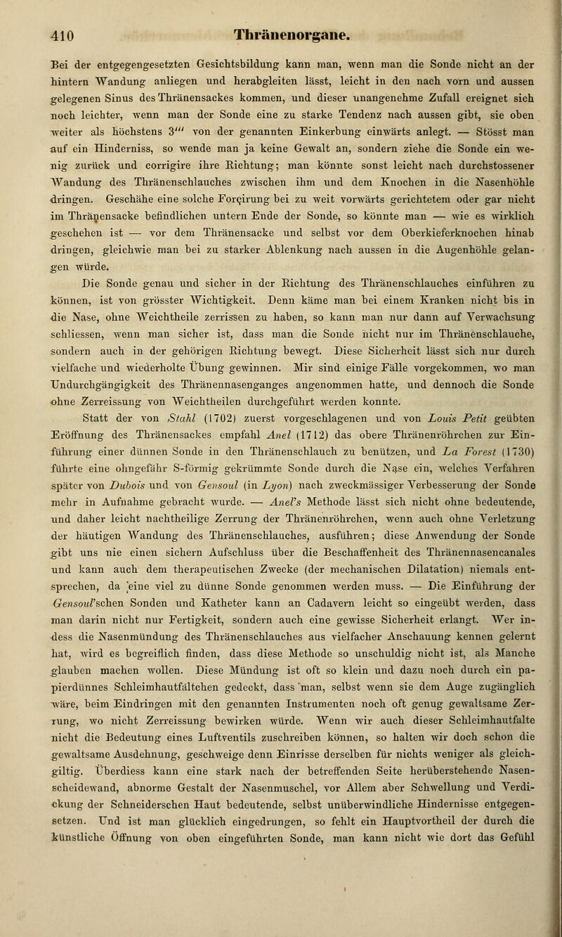 Bei der entgegengesetzten Gesichtsbildung kann man, wenn man die Sonde nicht an der hintern Wandung anliegen und herabgleiten lässt, leicht in den nach vorn und aussen gelegenen Sinus des Thränensackes kommen, und dieser unangenehme Zufall ereignet sich uoch leichter, wenn man der Sonde eine zu starke Tendenz nach aussen gibt, sie oben weiter als höchstens 3' von der genannten Einkerbung einwärts anlegt. — Stösst man auf ein Hinderniss, so wende man ja keine Gewalt an, sondern ziehe die Sonde ein we- nig zurück und corrigire ihre Richtung; man könnte sonst leicht nach durchstossener Wandung des Thränenschlauches zwischen ihm und dem Knochen in die Nasenhöhle dringen. Geschähe eine solche ForQirung bei zu weit vorwärts gerichtetem oder gar nicht im Thränensacke befindlichen untern Ende der Sonde, so könnte man — wie es wirklich geschehen ist — vor dem Thränensacke und selbst vor dem Oberkieferknochen hinab dringen, gleichwie man bei zu starker Ablenkung nach aussen in die Augenhöhle gelan- gen würde. Die Sonde genau und sicher in der Richtung des Thränenschlauches einführen zu können, ist von grösster Wichtigkeit. Denn käme man bei einem Kranken nicht bis in die Nase, ohne AVeichtheile zerrissen zu haben, so kann man nur dann auf Verwachsung schliessen, wenn man sicher ist, dass man die Sonde nicht nur im Thränenschlauche, sondern auch in der gehörigen Richtung bewegt. Diese Sicherheit lässt sich nur durch vielfache und wiederholte Übung gewinnen. Mir sind einige Fälle vorgekommen, wo man TJndurchgängigkeit des Thränennasenganges angenommen hatte, und dennoch die Sonde ohne Zerreissung von Weichtheilen durchgeführt werden konnte. Statt der von Stahl (1702) zuerst vorgeschlagenen und von Louis Petit geübten Eröffnung des Thränensackes empfahl Anel (1712) das obere Thränenröhrchen zur Ein- führung einer dünnen Sonde in den Thränenschlauch zu benützen, und La Forest (1730) führte eine ohngefähr S-förmig gekrümmte Sonde durch die Nase ein, welches Verfahren später von Dubois und von Gensoul (in Lyon) nach zweckmässiger Verbesserung der Sonde mehr in Aufnahme gebracht wurde. — Anel's Methode lässt sich nicht ohne bedeutende, und daher leicht nachtheilige Zerrung der Thränenröhrchen, wenn auch ohne Verletzung der häutigen Wandung des Thränenschlauches, ausführen; diese Anwendung der Sonde gibt uns nie einen sichern Aufschluss über die Beschaffenheit des Thränennasencanales und kann auch dem therapeutischen Zwecke (der mechanischen Dilatation) niemals ent- sprechen, da ]eine viel zu dünne Sonde genommen werden muss. — Die Einführung der Gensoal'schen Sonden und Katheter kann an Cadavem leicht so eingeübt werden, dass man darin nicht nur Fertigkeit, sondern auch eine gewisse Sicherheit erlangt. Wer in- dess die Nasenmündung des Thränenschlauches aus vielfacher Anschauung kennen gelernt hat, wird es begreiflich finden, dass diese Methode so unschuldig nicht ist, als Manche glauben machen wollen. Diese Mündung ist oft so klein und dazu noch durch ein pa- pierdünnes Schleimhautfältchen gedeckt, dass man, selbst wenn sie dem Auge zugänglich wäre, beim Eindringen mit den genannten Instrumenten noch oft genug gewaltsame Zer- rung, wo nicht Zerreissung bewirken würde. Wenn wir auch dieser Schleimhautfalte nicht die Bedeutung eines Luftventils zuschreiben können, so halten wir doch schon die gewaltsame Ausdehnung, geschweige denn Einrisse derselben für nichts weniger als gleich- giltig. Überdiess kann eine stark nach der betreffenden Seite herüberstehende Nasen- scheidewand, abnorme Gestalt der Nasenmuschel, vor Allem aber Schwellung und Verdi- ckung der Schneiderschen Haut bedeutende, selbst unüberwindliche Hindernisse entgegen- setzen. Und ist man glücklich eingedrungen, so fehlt ein Hauptvortheil der durch die künstliche Öffnung von oben eingeführten Sonde, man kann nicht wie dort das Gefühl