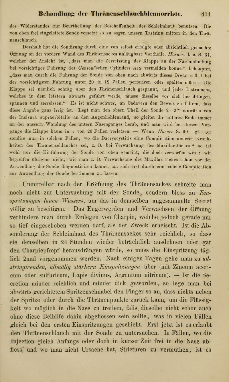 des Widerstandes zur Beurtheilung der Beschaffenheit der Schleimhaut benutzen. Die von oben frei eingeleitete Sonde versetzt so zu sagen unsern Tastsinn mitten in den Thrä- nenschlauch. Desshalb hat die Sondirung durch eine von selbst erfolgte oder absichtlich gemachte Öffnung an der vordem Wand des Thränensackes unläugbare Vortheile. Hasner, 1. c. S. 61 welcher der Ansicht ist, „dass man die Zerreissung der Klappe an der Nasenmündung bei vorsichtiger Führung des (?e>!soM/'schen Cylinders stets vermeiden könne, behauptet, „dass mau durch die Führung der Sonde von oben nach abwärts dieses Organ selbst bei der vorsichtigsten Führung unter 20 in 19 Fällen perforiren oder spalten müsse. Die Klappe sei nämlich schräg über den Thränenschlauch gespannt, und jedes Instrument, welches in dem letztern abwärts geführt werde, müsse dieselbe vor sich her drängen, spannen und zerreissen. Es ist nicht schwer, an Cadavern den Beweis zu fuhren, dass diese Angabe ganz irrig ist. Legt man den obern Theil der Sonde 2—3' einwärts von der Incisura supraorbitalis an den Augenhöhlenrand, so gleitet ihr unteres Ende immer an der äussern Wandung des untern Nasenganges herab, und man wird bei diesem Vor- gange die Klappe kaum in 1 von 20 Fällen verletzen. — Wenn Hasner S. 90 sagt, ,,er sondire nur in solchen Fällen, wo die Dacryocystitis eine Complication anderer Krank- heiten des Thränenschlauches sei, z. B. bei Verwachsung des Maxillarstückes, so ist wohl nur die Einführung der Sonde von oben gemeint, die doch verworfen wird; wir begreifen übrigens nicht, wie man z. B. Verwachsung des Maxillarstückes schon vor der Anwendung der Sonde diagnosticiren könne, um sich erst durch eine solche Complication zur Anwendung der Sonde bestimmen zu lassen. Unmittelbar nach der Eröffnung- des Thränensackes schreite man noch nicht zur Untersuchung mit der Sonde, sondern bloss zu Ein- spritzungen lauen Wassers, um das in demselben angesammelte Secret völlig zu beseitigen. Das Engerwerden und Verwachsen der Öffnung verhindere man durch Einlegen von Charpie, welche jedoch gerade um- so tief eingeschoben werden darf, als der Zweck erheischt. Ist die Ab- sonderung der Schleimhaut des Thränensackes sehr reichlich, so dass sie denselben in 24 Stunden wieder beträchtlich ausdehnen oder gar den Charpiepfropf herausdrängen würde, so muss die Einspritzung täg- lich 2mal vorgenommen werden. Nach einigen Tagen gehe man zu ad- strinejirenden, ullmälig stärkern Ei?isp?'itzu?igen über (mit Zincum aceti- cum oder sulfuricum, Lapis divinus, Argentum nitricum). — Ist die Se- cretion minder reichlich und minder dick geworden, so lege man bei abwärts gerichtetem Spritzenschnabel den Finger so an, dass nichts neben der Spritze oder durch die Thränenpunkte zurück kann, um die Flüssig- keit wo möglich in die Nase zu treiben, falls, dieselbe nicht schon auch ohne diese Beihilfe dahin abgeflossen sein sollte, was in vielen Fällen gleich bei den ersten Einspritzungen geschieht. Erst jetzt ist es erlaubt den Thränenschlauch mit der Sonde zu untersuchen. In Fällen, wo die Injection gleich Anfangs oder doch in kurzer Zeit frei in die Nase ab- floss, und wo man nicht Ursache hat, Stricturen zu vermuthen, ist es