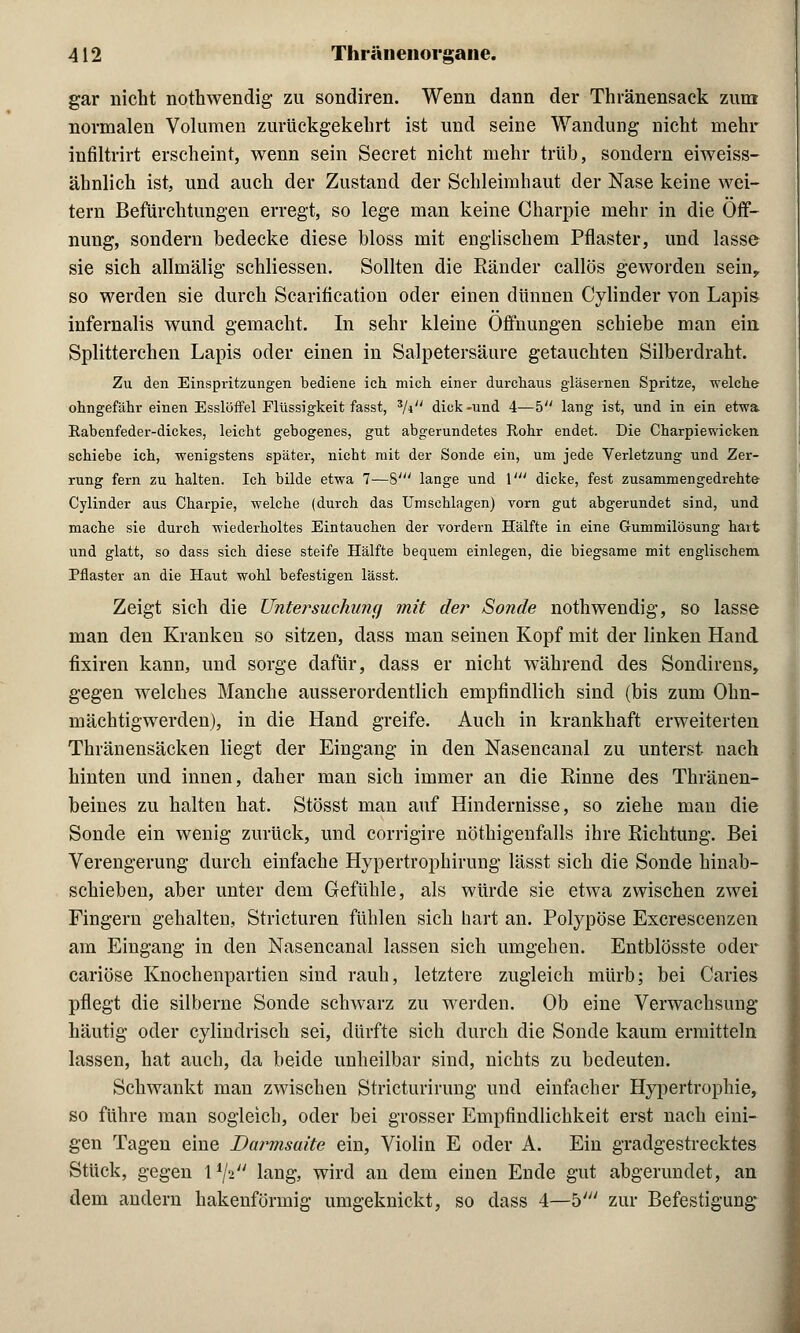 gar nicht nothwendig zu sondiren. Wenn dann der Thränensack zum normalen Volumen zurückgekehrt ist und seine Wandung nicht mehr infiltrirt erscheint, wenn sein Secret nicht mehr trüb, sondern eiweiss- ähnlich ist, und auch der Zustand der Schleimhaut der Nase keine wei- tem Befürchtungen erregt, so lege man keine Charpie mehr in die Öff- nung, sondern bedecke diese bloss mit englischem Pflaster, und lasse sie sich allmälig* schliessen. Sollten die Ränder callös geworden sein, so werden sie durch Scarification oder einen dünnen Cylinder von Lapis infernalis wund gemacht. In sehr kleine Öffnungen schiebe man ein Splitterchen Lapis oder einen in Salpetersäure getauchten Silberdraht. Zu den Einspritzungen bediene ich mich einer durchaus gläsernen Spritze, welche ohngefähr einen Esslöffel Flüssigkeit fasst, 3/i dick-und 4—5 lang ist, und in ein etwa Rabenfeder-dickes, leicht gebogenes, gut abgerundetes Rohr endet. Die Charpiewicken. schiebe ich, wenigstens später, nicht mit der Sonde ein, um jede Verletzung und Zer- rung fern zu halten. Ich bilde etwa 7—8' lange und V dicke, fest zusammengedrehte Cylinder aus Charpie, welche (durch das Umschlagen) vorn gut abgerundet sind, und mache sie durch wiederholtes Eintauchen der vordem Hälfte in eine Gummilösung hart und glatt, so dass sich diese steife Hälfte bequem einlegen, die biegsame mit englischem Pflaster an die Haut wohl befestigen lässt. Zeigt sich die Untersuchung mit der Sonde nothwendig, so lasse man den Kranken so sitzen, dass man seinen Kopf mit der linken Hand, fixiren kann, und sorge dafür, dass er nicht während des Sondirens, gegen welches Manche ausserordentlich empfindlich sind (bis zum Ohn- mächtigwerden), in die Hand greife. Auch in krankhaft erweiterten Thränensäcken liegt der Eingang in den Nasencanal zu unterst nach hinten und innen, daher man sich immer an die Rinne des Thränen- beines zu halten hat. Stösst man auf Hindernisse, so ziehe man die Sonde ein wenig zurück, und corrigire nöthigenfalls ihre Richtung. Bei Verengerung durch einfache Hypertrophirung lässt sich die Sonde hinab- schieben, aber unter dem Gefühle, als würde sie etwa zwischen zwei Fingern gehalten, Stricturen fühlen sich hart an. Polypöse Excrescenzen am Eingang in den Nasencanal lassen sich umgehen. Entblösste oder cariöse Knochenpartien sind rauh, letztere zugleich mürb; bei Caries pflegt die silberne Sonde schwarz zu werden. Ob eine Verwachsung* häutig oder cylindrisch sei, dürfte sich durch die Sonde kaum ermitteln lassen, hat auch, da beide unheilbar sind, nichts zu bedeuten. Schwankt man zwischen Stricturirung und einfacher Hypertrophie, so führe man sogleich, oder bei grosser Empfindlichkeit erst nach eini- gen Tagen eine Darmsaite ein, Violin E oder A. Ein gradgestrecktes Stück, gegen l1/* lang, wird an dem einen Ende gut abgerundet, an dem andern hakenförmig umgeknickt, so dass 4—b' zur Befestigung-