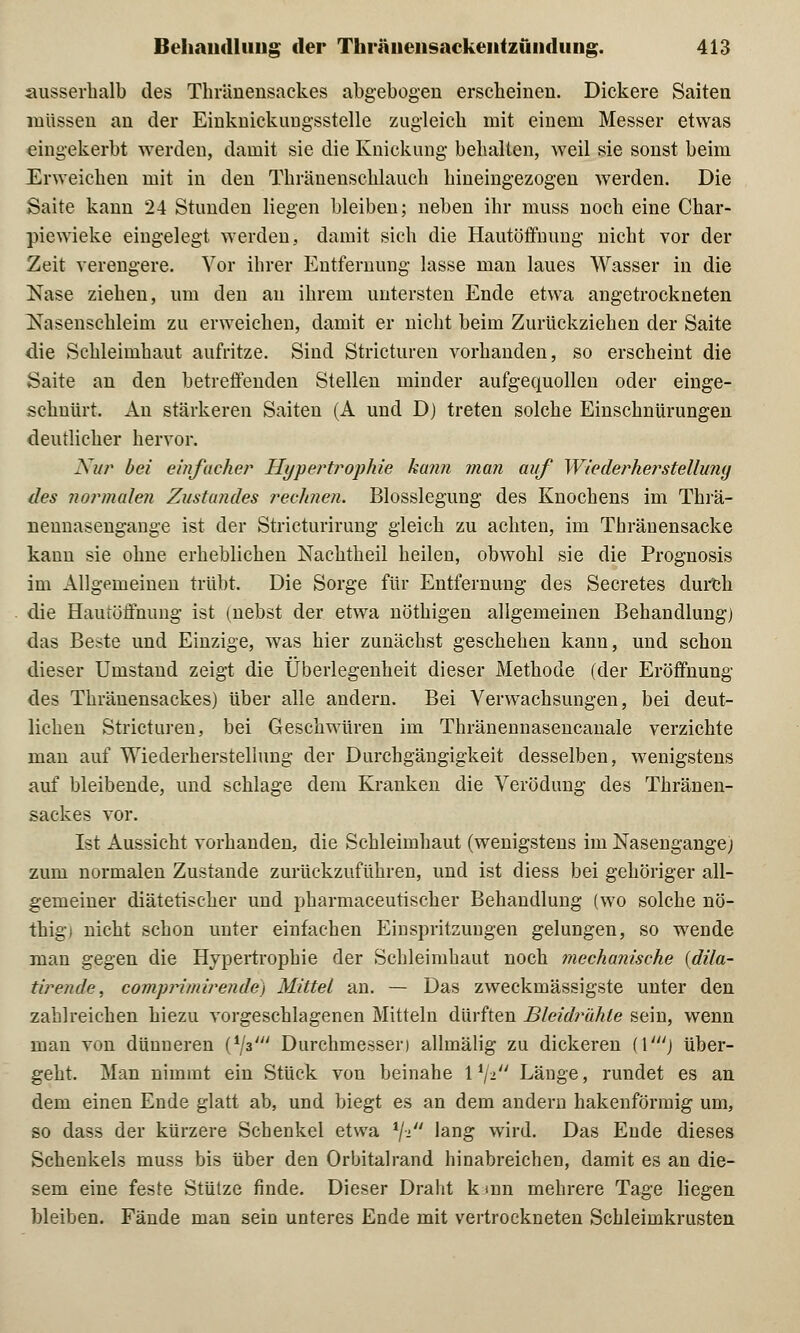 ausserhalb des Thräuensackes abgebogen erscheinen. Dickere Saiten müssen an der Einknickungsstelle zugleich mit einem Messer etwas eingekerbt werden, damit sie die Knickung behalten, Aveil sie sonst beim Erweichen mit in den Tkränenschlauch hineingezogen werden. Die Saite kann 24 Stunden liegen bleiben; neben ihr muss noch eine Char- piewieke eingelegt werden, damit sich die Hautöffnung nicht vor der Zeit verengere. Vor ihrer Entfernung lasse man laues Wasser in die Nase ziehen, um den au ihrem untersten Ende etwa angetrockneten Nasenschleim zu erweichen, damit er nicht beim Zurückziehen der Saite die Schleimhaut aufritze. Sind Stricturen vorhanden, so erscheint die Saite an den betreffenden Stellen minder aufgequollen oder einge- schnürt. An stärkeren Saiten (A und D) treten solche Einschnürungen deutlicher hervor. Nur bei einfacher Hypertrophie kann man auf Wiederherstellung des normalen Zustandes rechnen. Blosslegung des Knochens im Thrä- nennasengange ist der Stricturirung gleich zu achten, im Thränensacke kann sie ohne erheblichen Nachtheil heilen, obwohl sie die Prognosis im Allgemeinen trübt. Die Sorge für Entfernung des Secretes durch die Hautöffnung ist (nebst der etwa nöthigen allgemeinen Behandlung) das Beste und Einzige, was hier zunächst geschehen kann, und schon dieser Umstand zeigt die Überlegenheit dieser Methode (der Eröffnung des Thräuensackes) über alle andern. Bei Verwachsungen, bei deut- lichen Stricturen, bei Geschwüren im Thränennasencanale verzichte man auf Wiederherstellung der Durchgängigkeit desselben, wenigstens auf bleibende, und schlage dem Kranken die Verödung des Thräuen- sackes vor. Ist Aussicht vorhanden, die Schleimhaut (wenigstens im Nasengange) zum normalen Zustande zurückzuführen, uud ist diess bei gehöriger all- gemeiner diätetischer und pharmaceutischer Behandlung (wo solche nö- thigi nicht schon unter einfachen Einspritzungen gelungen, so wende man gegen die Hypertrophie der Schleimhaut noch mechanische (dila- tirende, comprimirende) Mittel an. — Das zweckmässigste unter den zahlreichen hiezu vorgeschlagenen Mitteln dürften Bleidrahte sein, wenn man von dünneren (Vs' Durchmessen allmälig zu dickeren (1') über- geht. Man nimmt ein Stück von beinahe \x\i Länge, rundet es an dem einen Ende glatt ab, und biegt es an dem andern hakenförmig um, so dass der kürzere Schenkel etwa */- 'an& wird. Das Ende dieses Schenkels muss bis über den Orbitalrand hinabreichen, damit es an die- sem eine feste Stütze finde. Dieser Draht kmn mehrere Tage liegen bleiben. Fände man sein unteres Ende mit vertrockneten Schleimkrusten