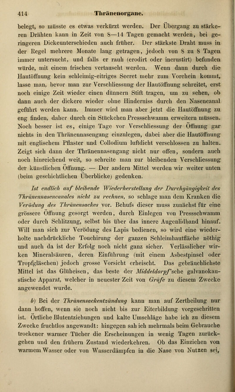 belegt, so müsste es etwas verkürzt werden. Der Übergang zu stärke- ren Drähten kann in Zeit von 8—14 Tagen gemacht werden, bei ge- ringeren Dickeunterschieden auch früher. Der stärkste Draht muss in der Regel mehrere Monate lang getragen, jedoch von 8 zu 8 Tagen, immer untersucht, und falls er rauh (erodirt oder incrustirt) befunden würde, mit einem frischen vertauscht werden. Wenn dann durch die Hautöffnung kein schleimig-eitriges Secret mehr zum Vorchein kommt, lasse man, bevor man zur Verschliessung der Hautöffnung schreitet, erst noch einige Zeit wieder einen dünnern Stift tragen, um zu sehen, ob dann auch der dickere wieder ohne Hinderniss durch den Nasencanal geführt werden kann. Immer wird man aber jetzt die Hautöffnung zu eng finden, daher durch ein Stückchen Pressschwamm erweitern müssen. Noch besser ist es, einige Tage vor Verschliessung der Öffnung gar nichts in den Thränennasengang einzulegen, dabei aber die Hautöffnung mit englischem Pflaster und Collodium luftdicht verschlossen zu halten. Zeigt sich dann der Thränennasengang nicht nur offen, sondern auch noch hinreichend weit, so schreite man zur bleibenden Verschliessung- der küustlichen Öffnung. — Der andern Mittel werden wir weiter unten, (beim geschichtlichen Überblicke) gedenken. Ist endlich auf bleibende Wiederherstellung der Durchgängigkeit de? Thränennasencanales nicht zu rechnen, so schlage man dem Kranken die Verödung des Thränensackes vor. Behufs dieser muss zunächst für eine grössere Öffnung gesorgt werden, durch Einlegen von Pressschwamm oder durch Schlitzung, selbst bis über das innere Augenlidband hinauf. Will man sich zur Verödung des Lapis bedienen, so wird eine wieder- holte nachdrückliche Touchirung der ganzen Schleimhautfläche nöthig und auch da ist der Erfolg noch nicht ganz sicher. Verlässlicher wir- ken Mineralsäuren, deren Einführung (mit einem Asbestpinsel oder Tropfgläschen) jedoch grosse Vorsicht erheischt. Das gebräuchlichste Mittel ist das Glüheisen, das beste der Middeldorpfsche galvanokau- stische Apparat, welcher in neuester Zeit von Gräfe zu diesem Zwecke angewendet wurde. b) Bei der Tkränensackentzündung kann man auf Zertheilung nur dann hoffen, wenn sie noch nicht bis zur Eiterbildung vorgeschritten ist. Örtliche Blutentziehungen und kalte Umschläge habe ich zu diesem Zwecke fruchtlos angewandt: hingegen sah ich mehrmals beim Gebrauche trockener warmer Tücher die Erscheinungen in wenig Tagen zurück- gehen und den frühern Zustand wiederkehren. Ob das Einziehen von warmem Wasser oder von Wasserdämpfen in die Nase von Nutzen sei,