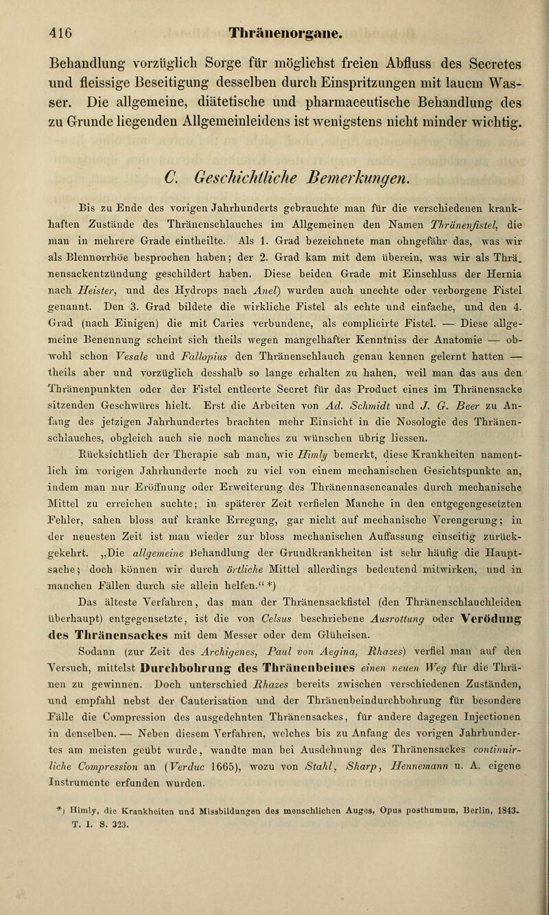 Behandlung vorzüglich Sorge für möglichst freien Abfluss des Secretes und fleissige Beseitigung desselben durch Einspritzungen mit lauem Was- ser. Die allgemeine, diätetische und pharmaceutische Behandlung des zu Grunde liegenden Allgemeinleidens ist wenigstens nicht minder wichtig. C, Geschichtliche Bemerkungen. Bis zu Ende des vorigen Jahrhunderts gebrauchte man für die verschiedenen krank- haften Zustände des Thränenschlauches im Allgemeinen den Namen Thränenfistel, die man in mehrere Grade eintheilte. Als 1. Grad bezeichnete man ohngefähr das, was wir als Blennorrhoe besprochen haben; der 2. Grad kam mit dem überein, was wir als Thrä. nensackentzündung geschildert haben. Diese beiden Grade mit Einschluss der Hernia nach Heister, und des Hydrops nach Anel) wurden auch unechte oder verborgene Fistel genannt. Den 3. Grad bildete die wirkliche Fistel als echte und einfache, und den 4. Grad (nach Einigen) die mit Caries verbundene, als complicirte Fistel. — Diese allge- meine Benennung scheint sich theils wegen mangelhafter Kenntniss der Anatomie — ob- wohl schon Vesale und Fallopius den Thränenschlauch genau kennen gelernt hatten — theils aber und vorzüglich desshalb so lange erhalten zu haben, weil man das aus den Thvänenpunkten oder der Fistel entleerte Secret für das Product eines im Thränensacke sitzenden Geschwüres hielt. Erst die Arbeiten von Ad. Schmidt und J. G. Beer zu An- fang des jetzigen Jahrhundertes brachten mehr Einsicht in die Nosologie des Thränen- schlauches, obgleich auch sie noch manches zu wünschen übrig Hessen. Bücksichtlich der Therapie sah man, wie Himly bemerkt, diese Krankheiten nament- lich im vorigen Jahrhunderte noch zu viel von einem mechanischen Gesichtspunkte an, indem man nur Eröffnung oder Erweiterung des Thränennasencanales durch mechanische Mittel zu erreichen suchte; in späterer Zeit verfielen Manche in den entgegengesetzten Fehler, sahen bloss auf kranke Erregung, gar nicht auf mechanische Verengerung; in der neuesten Zeit ist man wieder zur bloss mechanischen Auffassung einseitig zurück- gekehrt. „Die allgemeine Behandlung der Grundkrankheiten ist sehr häufig die Haupt- sache ; doch können wir durch örtliche Mittel allerdings bedeutend mitwirken, und in manchen Fällen durch sie allein helfen. *) Das älteste Verfahren, das man der Thränensackfistel (den Thränenschlauchleiden überhaupt) entgegensetzte, ist die von Celsus beschriebene Ausrottung oder Verödung des Tlll'äliensackes mit dem Messer oder dem Glüheisen. Sodann (zur Zeit des Archigenes, Paul von Aegina, Rhazes) verfiel man auf den Versuch, mittelst Durchbohrung des Thrälienbeiues einen neuen Weg für die Thrä- nen zu gewinnen. Doch unterschied Rhazes bereits zwischen verschiedenen Zuständen, und empfahl nebst der Cauterisation und der Thränenbeindurcbbohrung für besondere Fälle die Compression des ausgedehnten Thränensackes, für andere dagegen Injectionen in denselben. — Neben diesem Verfahren, welches bis zu Anfang des vorigen Jahrhunder- tes am meisten geübt wurde, wandte man bei Ausdehnung des Thränensackes continuir- liche Compression an (Verduc 1665), wozu von Stahl, Sharp, Hennemann u. A. eigene Instrumente erfunden wurden. *) Himly, die Krankheiten und Missbildungen des menschlichen Auges, Opus posthumum, Berlin, 1843. T. I. S. 323.